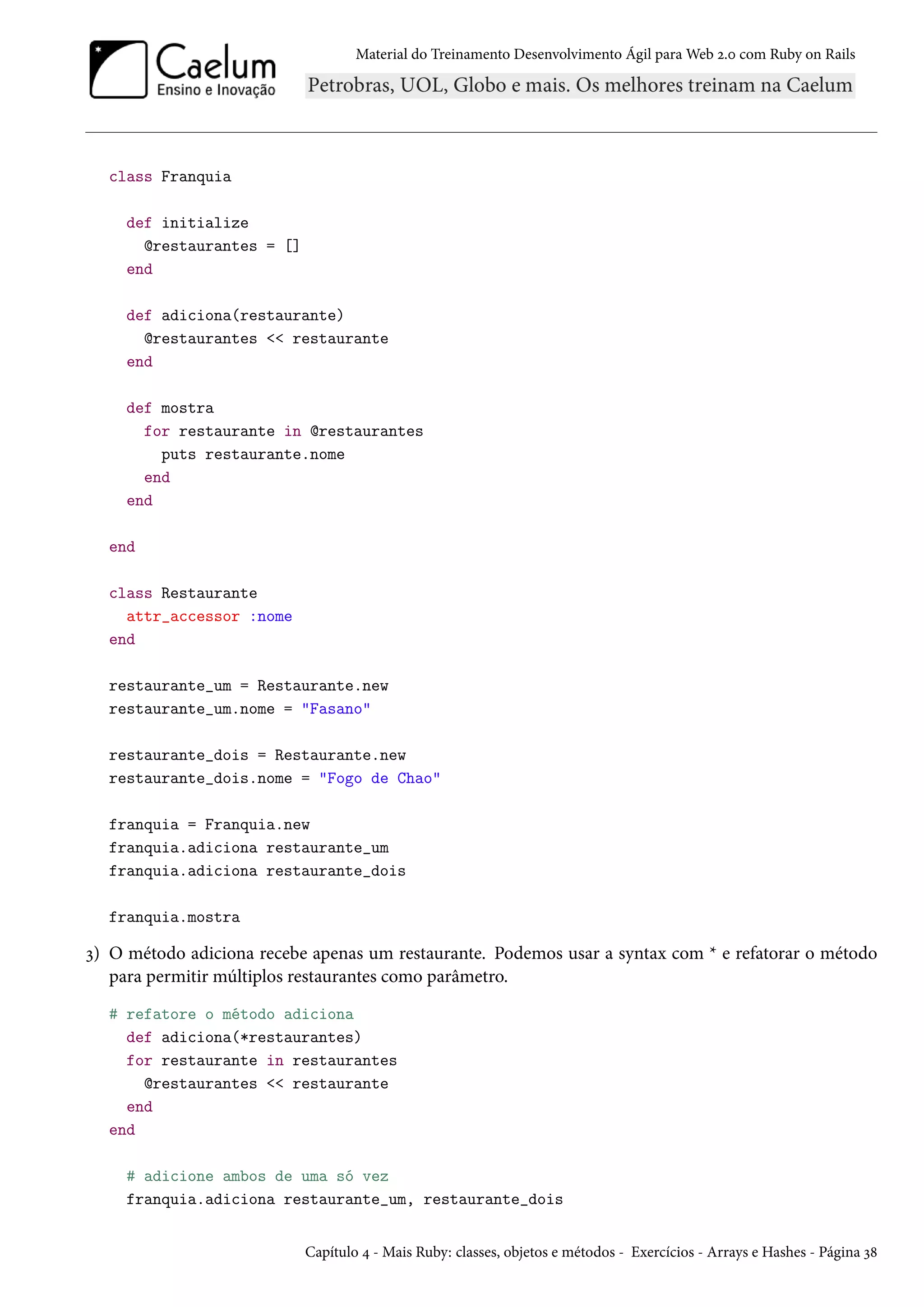 Material do Treinamento Desenvolvimento Ágil para Web 2.0 com Ruby on Rails
class Franquia
def initialize
@restaurantes = []
end
def adiciona(restaurante)
@restaurantes << restaurante
end
def mostra
for restaurante in @restaurantes
puts restaurante.nome
end
end
end
class Restaurante
attr_accessor :nome
end
restaurante_um = Restaurante.new
restaurante_um.nome = "Fasano"
restaurante_dois = Restaurante.new
restaurante_dois.nome = "Fogo de Chao"
franquia = Franquia.new
franquia.adiciona restaurante_um
franquia.adiciona restaurante_dois
franquia.mostra
3) O método adiciona recebe apenas um restaurante. Podemos usar a syntax com * e refatorar o método
para permitir múltiplos restaurantes como parâmetro.
# refatore o método adiciona
def adiciona(*restaurantes)
for restaurante in restaurantes
@restaurantes << restaurante
end
end
# adicione ambos de uma só vez
franquia.adiciona restaurante_um, restaurante_dois
Capítulo 4 - Mais Ruby: classes, objetos e métodos - Exercícios - Arrays e Hashes - Página 38
 