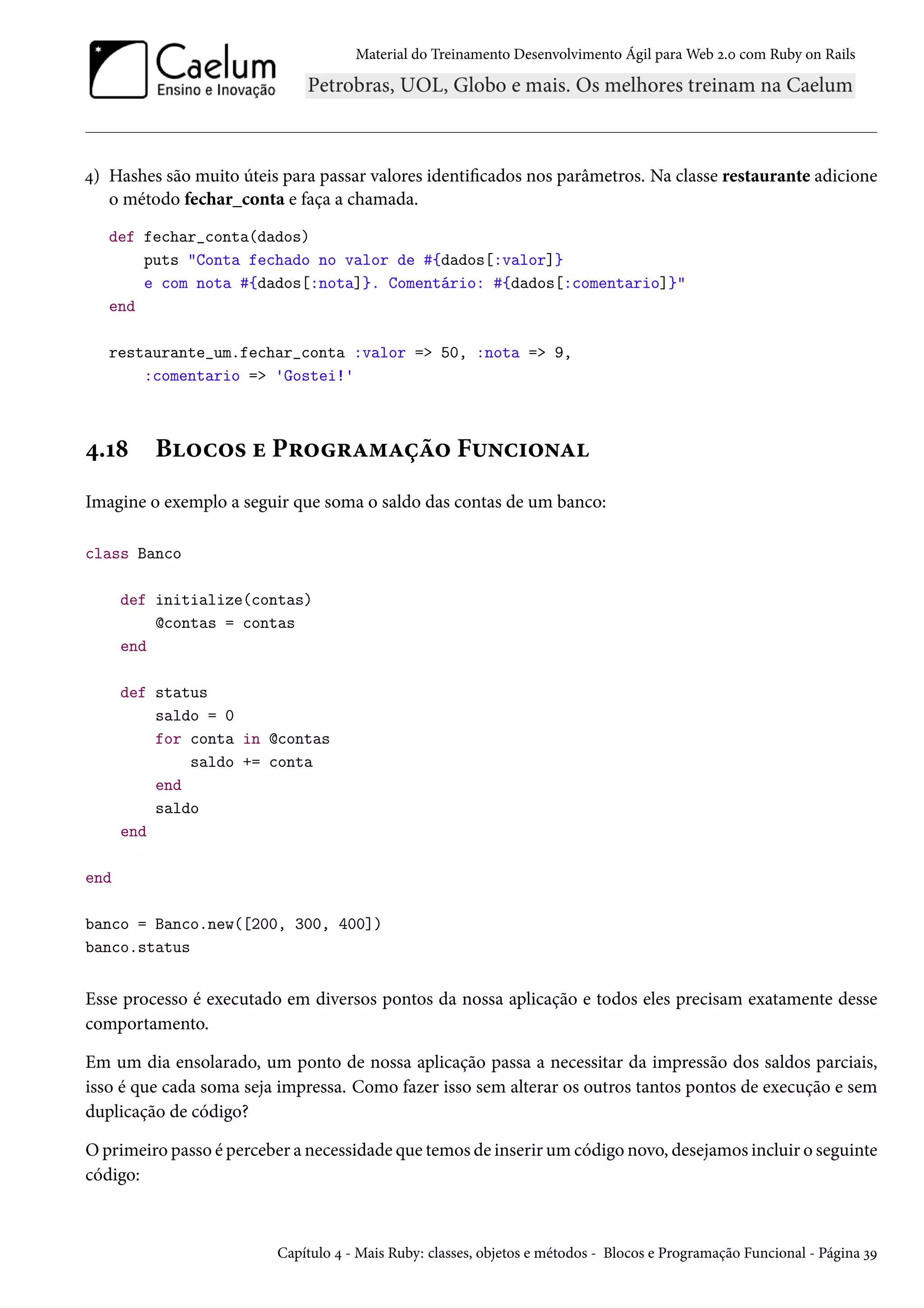 Material do Treinamento Desenvolvimento Ágil para Web 2.0 com Ruby on Rails
4) Hashes são muito úteis para passar valores identificados nos parâmetros. Na classe restaurante adicione
o método fechar_conta e faça a chamada.
def fechar_conta(dados)
puts "Conta fechado no valor de #{dados[:valor]}
e com nota #{dados[:nota]}. Comentário: #{dados[:comentario]}"
end
restaurante_um.fechar_conta :valor => 50, :nota => 9,
:comentario => 'Gostei!'
4.18 Blocos e Programação Funcional
Imagine o exemplo a seguir que soma o saldo das contas de um banco:
class Banco
def initialize(contas)
@contas = contas
end
def status
saldo = 0
for conta in @contas
saldo += conta
end
saldo
end
end
banco = Banco.new([200, 300, 400])
banco.status
Esse processo é executado em diversos pontos da nossa aplicação e todos eles precisam exatamente desse
comportamento.
Em um dia ensolarado, um ponto de nossa aplicação passa a necessitar da impressão dos saldos parciais,
isso é que cada soma seja impressa. Como fazer isso sem alterar os outros tantos pontos de execução e sem
duplicação de código?
O primeiro passo é perceber a necessidade que temos de inserir um código novo, desejamos incluir o seguinte
código:
Capítulo 4 - Mais Ruby: classes, objetos e métodos - Blocos e Programação Funcional - Página 39
 