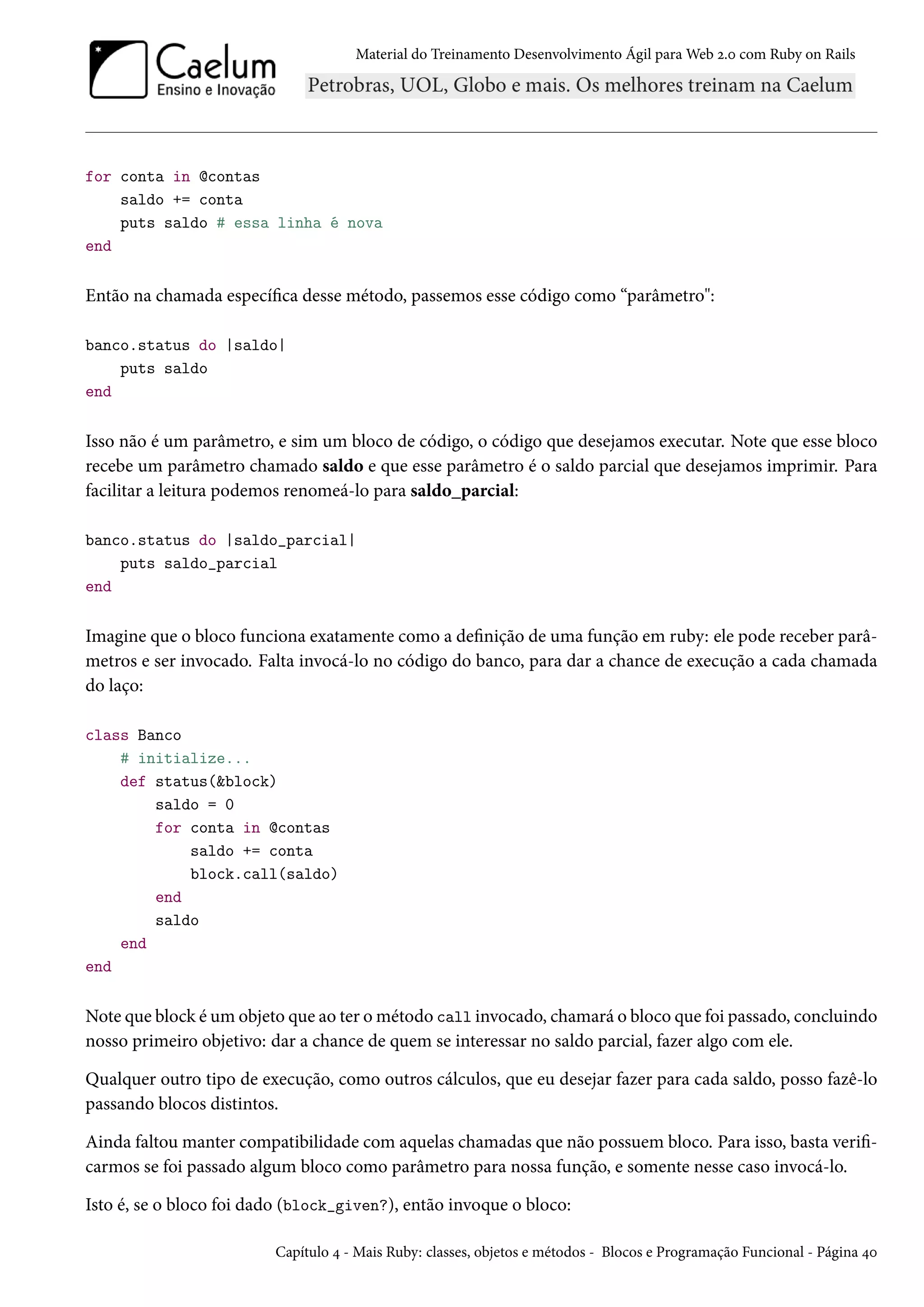 Material do Treinamento Desenvolvimento Ágil para Web 2.0 com Ruby on Rails
for conta in @contas
saldo += conta
puts saldo # essa linha é nova
end
Então na chamada específica desse método, passemos esse código como “parâmetro":
banco.status do |saldo|
puts saldo
end
Isso não é um parâmetro, e sim um bloco de código, o código que desejamos executar. Note que esse bloco
recebe um parâmetro chamado saldo e que esse parâmetro é o saldo parcial que desejamos imprimir. Para
facilitar a leitura podemos renomeá-lo para saldo_parcial:
banco.status do |saldo_parcial|
puts saldo_parcial
end
Imagine que o bloco funciona exatamente como a definição de uma função em ruby: ele pode receber parâ-
metros e ser invocado. Falta invocá-lo no código do banco, para dar a chance de execução a cada chamada
do laço:
class Banco
# initialize...
def status(&block)
saldo = 0
for conta in @contas
saldo += conta
block.call(saldo)
end
saldo
end
end
Note que block é um objeto que ao ter o método call invocado, chamará o bloco que foi passado, concluindo
nosso primeiro objetivo: dar a chance de quem se interessar no saldo parcial, fazer algo com ele.
Qualquer outro tipo de execução, como outros cálculos, que eu desejar fazer para cada saldo, posso fazê-lo
passando blocos distintos.
Ainda faltou manter compatibilidade com aquelas chamadas que não possuem bloco. Para isso, basta verifi-
carmos se foi passado algum bloco como parâmetro para nossa função, e somente nesse caso invocá-lo.
Isto é, se o bloco foi dado (block_given?), então invoque o bloco:
Capítulo 4 - Mais Ruby: classes, objetos e métodos - Blocos e Programação Funcional - Página 40
 