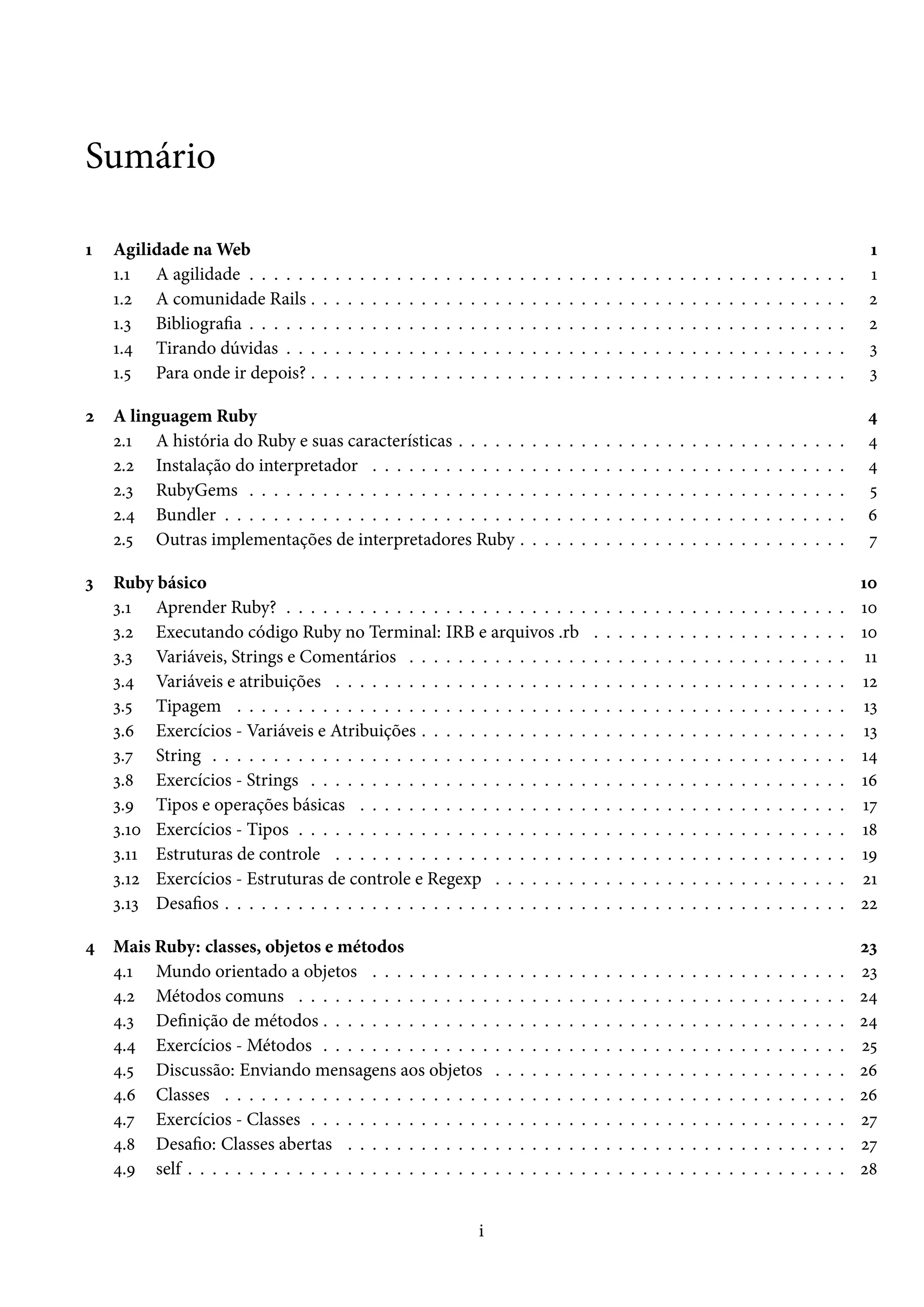 Sumário
1 Agilidade na Web 1
1.1 A agilidade . . . . . . . . . . . . . . . . . . . . . . . . . . . . . . . . . . . . . . . . . . . . . . . . . 1
1.2 A comunidade Rails . . . . . . . . . . . . . . . . . . . . . . . . . . . . . . . . . . . . . . . . . . . . 2
1.3 Bibliografia . . . . . . . . . . . . . . . . . . . . . . . . . . . . . . . . . . . . . . . . . . . . . . . . . 2
1.4 Tirando dúvidas . . . . . . . . . . . . . . . . . . . . . . . . . . . . . . . . . . . . . . . . . . . . . . 3
1.5 Para onde ir depois? . . . . . . . . . . . . . . . . . . . . . . . . . . . . . . . . . . . . . . . . . . . . 3
2 A linguagem Ruby 4
2.1 A história do Ruby e suas características . . . . . . . . . . . . . . . . . . . . . . . . . . . . . . . . 4
2.2 Instalação do interpretador . . . . . . . . . . . . . . . . . . . . . . . . . . . . . . . . . . . . . . . 4
2.3 RubyGems . . . . . . . . . . . . . . . . . . . . . . . . . . . . . . . . . . . . . . . . . . . . . . . . . 5
2.4 Bundler . . . . . . . . . . . . . . . . . . . . . . . . . . . . . . . . . . . . . . . . . . . . . . . . . . . 6
2.5 Outras implementações de interpretadores Ruby . . . . . . . . . . . . . . . . . . . . . . . . . . . 7
3 Ruby básico 10
3.1 Aprender Ruby? . . . . . . . . . . . . . . . . . . . . . . . . . . . . . . . . . . . . . . . . . . . . . . 10
3.2 Executando código Ruby no Terminal: IRB e arquivos .rb . . . . . . . . . . . . . . . . . . . . . 10
3.3 Variáveis, Strings e Comentários . . . . . . . . . . . . . . . . . . . . . . . . . . . . . . . . . . . . 11
3.4 Variáveis e atribuições . . . . . . . . . . . . . . . . . . . . . . . . . . . . . . . . . . . . . . . . . . 12
3.5 Tipagem . . . . . . . . . . . . . . . . . . . . . . . . . . . . . . . . . . . . . . . . . . . . . . . . . . 13
3.6 Exercícios - Variáveis e Atribuições . . . . . . . . . . . . . . . . . . . . . . . . . . . . . . . . . . . 13
3.7 String . . . . . . . . . . . . . . . . . . . . . . . . . . . . . . . . . . . . . . . . . . . . . . . . . . . . 14
3.8 Exercícios - Strings . . . . . . . . . . . . . . . . . . . . . . . . . . . . . . . . . . . . . . . . . . . . 16
3.9 Tipos e operações básicas . . . . . . . . . . . . . . . . . . . . . . . . . . . . . . . . . . . . . . . . 17
3.10 Exercícios - Tipos . . . . . . . . . . . . . . . . . . . . . . . . . . . . . . . . . . . . . . . . . . . . . 18
3.11 Estruturas de controle . . . . . . . . . . . . . . . . . . . . . . . . . . . . . . . . . . . . . . . . . . 19
3.12 Exercícios - Estruturas de controle e Regexp . . . . . . . . . . . . . . . . . . . . . . . . . . . . . 21
3.13 Desafios . . . . . . . . . . . . . . . . . . . . . . . . . . . . . . . . . . . . . . . . . . . . . . . . . . . 22
4 Mais Ruby: classes, objetos e métodos 23
4.1 Mundo orientado a objetos . . . . . . . . . . . . . . . . . . . . . . . . . . . . . . . . . . . . . . . 23
4.2 Métodos comuns . . . . . . . . . . . . . . . . . . . . . . . . . . . . . . . . . . . . . . . . . . . . . 24
4.3 Definição de métodos . . . . . . . . . . . . . . . . . . . . . . . . . . . . . . . . . . . . . . . . . . . 24
4.4 Exercícios - Métodos . . . . . . . . . . . . . . . . . . . . . . . . . . . . . . . . . . . . . . . . . . . 25
4.5 Discussão: Enviando mensagens aos objetos . . . . . . . . . . . . . . . . . . . . . . . . . . . . . 26
4.6 Classes . . . . . . . . . . . . . . . . . . . . . . . . . . . . . . . . . . . . . . . . . . . . . . . . . . . 26
4.7 Exercícios - Classes . . . . . . . . . . . . . . . . . . . . . . . . . . . . . . . . . . . . . . . . . . . . 27
4.8 Desafio: Classes abertas . . . . . . . . . . . . . . . . . . . . . . . . . . . . . . . . . . . . . . . . . 27
4.9 self . . . . . . . . . . . . . . . . . . . . . . . . . . . . . . . . . . . . . . . . . . . . . . . . . . . . . . 28
i
 