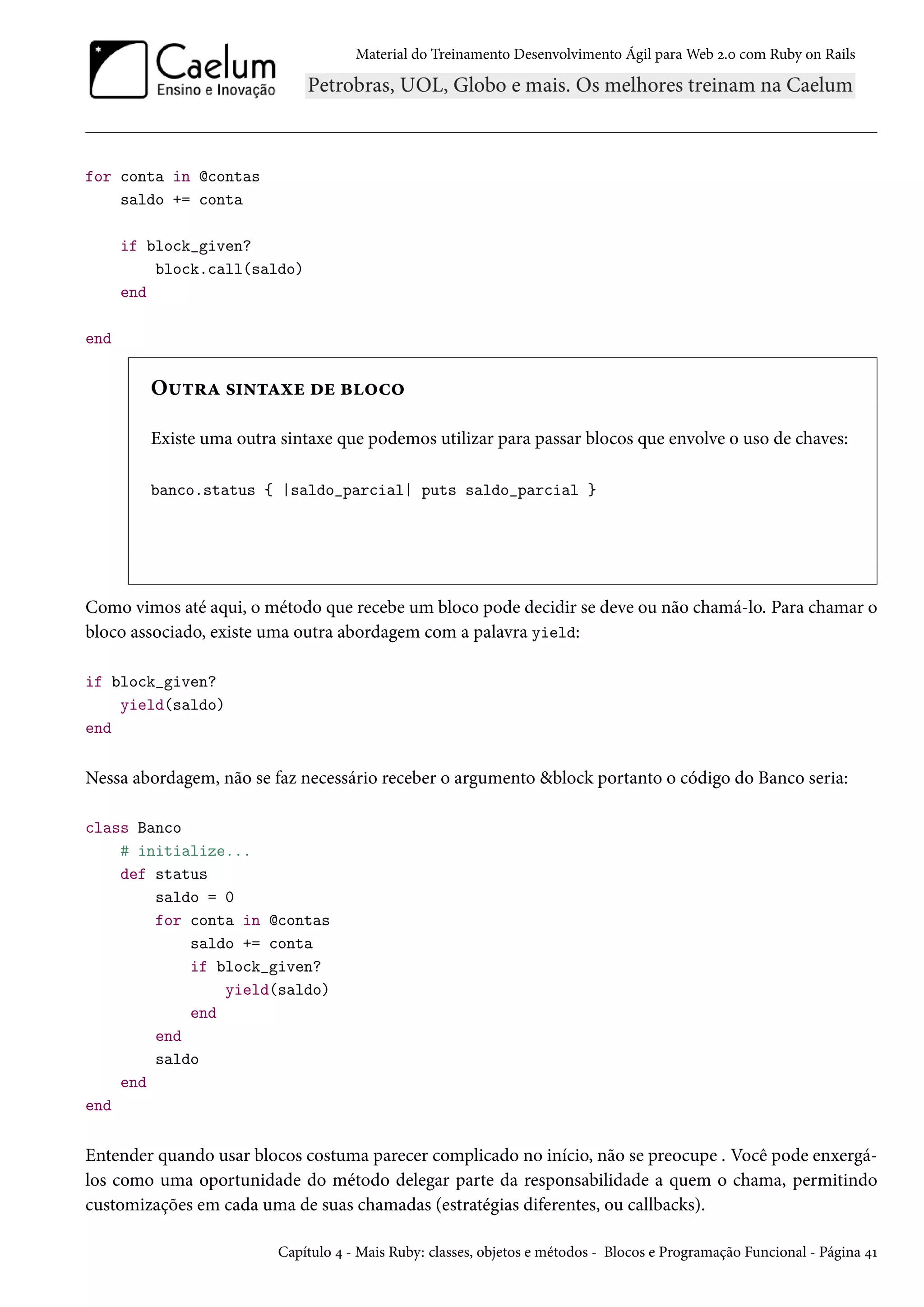 Material do Treinamento Desenvolvimento Ágil para Web 2.0 com Ruby on Rails
for conta in @contas
saldo += conta
if block_given?
block.call(saldo)
end
end
Outra sintaxe de bloco
Existe uma outra sintaxe que podemos utilizar para passar blocos que envolve o uso de chaves:
banco.status { |saldo_parcial| puts saldo_parcial }
Como vimos até aqui, o método que recebe um bloco pode decidir se deve ou não chamá-lo. Para chamar o
bloco associado, existe uma outra abordagem com a palavra yield:
if block_given?
yield(saldo)
end
Nessa abordagem, não se faz necessário receber o argumento &block portanto o código do Banco seria:
class Banco
# initialize...
def status
saldo = 0
for conta in @contas
saldo += conta
if block_given?
yield(saldo)
end
end
saldo
end
end
Entender quando usar blocos costuma parecer complicado no início, não se preocupe . Você pode enxergá-
los como uma oportunidade do método delegar parte da responsabilidade a quem o chama, permitindo
customizações em cada uma de suas chamadas (estratégias diferentes, ou callbacks).
Capítulo 4 - Mais Ruby: classes, objetos e métodos - Blocos e Programação Funcional - Página 41
 