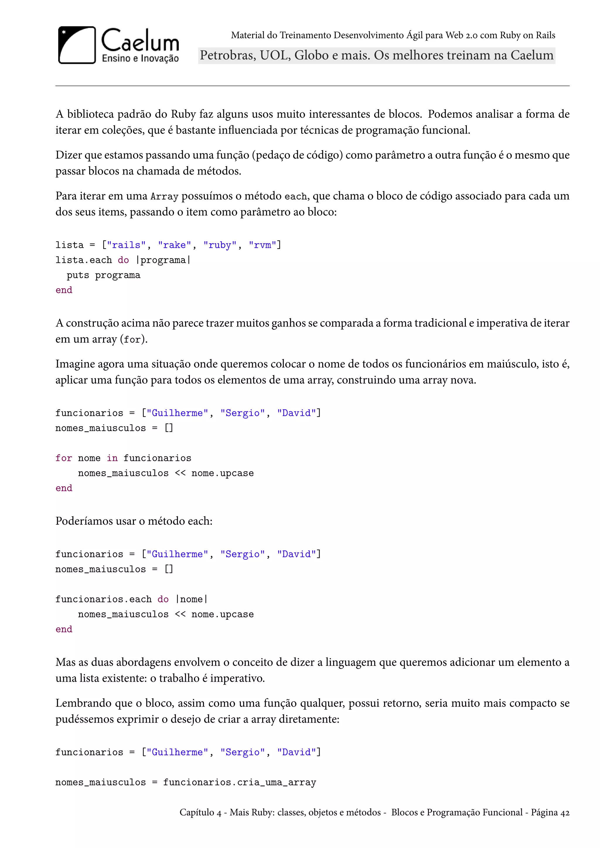 Material do Treinamento Desenvolvimento Ágil para Web 2.0 com Ruby on Rails
A biblioteca padrão do Ruby faz alguns usos muito interessantes de blocos. Podemos analisar a forma de
iterar em coleções, que é bastante influenciada por técnicas de programação funcional.
Dizer que estamos passando uma função (pedaço de código) como parâmetro a outra função é o mesmo que
passar blocos na chamada de métodos.
Para iterar em uma Array possuímos o método each, que chama o bloco de código associado para cada um
dos seus items, passando o item como parâmetro ao bloco:
lista = ["rails", "rake", "ruby", "rvm"]
lista.each do |programa|
puts programa
end
A construção acima não parece trazer muitos ganhos se comparada a forma tradicional e imperativa de iterar
em um array (for).
Imagine agora uma situação onde queremos colocar o nome de todos os funcionários em maiúsculo, isto é,
aplicar uma função para todos os elementos de uma array, construindo uma array nova.
funcionarios = ["Guilherme", "Sergio", "David"]
nomes_maiusculos = []
for nome in funcionarios
nomes_maiusculos << nome.upcase
end
Poderíamos usar o método each:
funcionarios = ["Guilherme", "Sergio", "David"]
nomes_maiusculos = []
funcionarios.each do |nome|
nomes_maiusculos << nome.upcase
end
Mas as duas abordagens envolvem o conceito de dizer a linguagem que queremos adicionar um elemento a
uma lista existente: o trabalho é imperativo.
Lembrando que o bloco, assim como uma função qualquer, possui retorno, seria muito mais compacto se
pudéssemos exprimir o desejo de criar a array diretamente:
funcionarios = ["Guilherme", "Sergio", "David"]
nomes_maiusculos = funcionarios.cria_uma_array
Capítulo 4 - Mais Ruby: classes, objetos e métodos - Blocos e Programação Funcional - Página 42
 