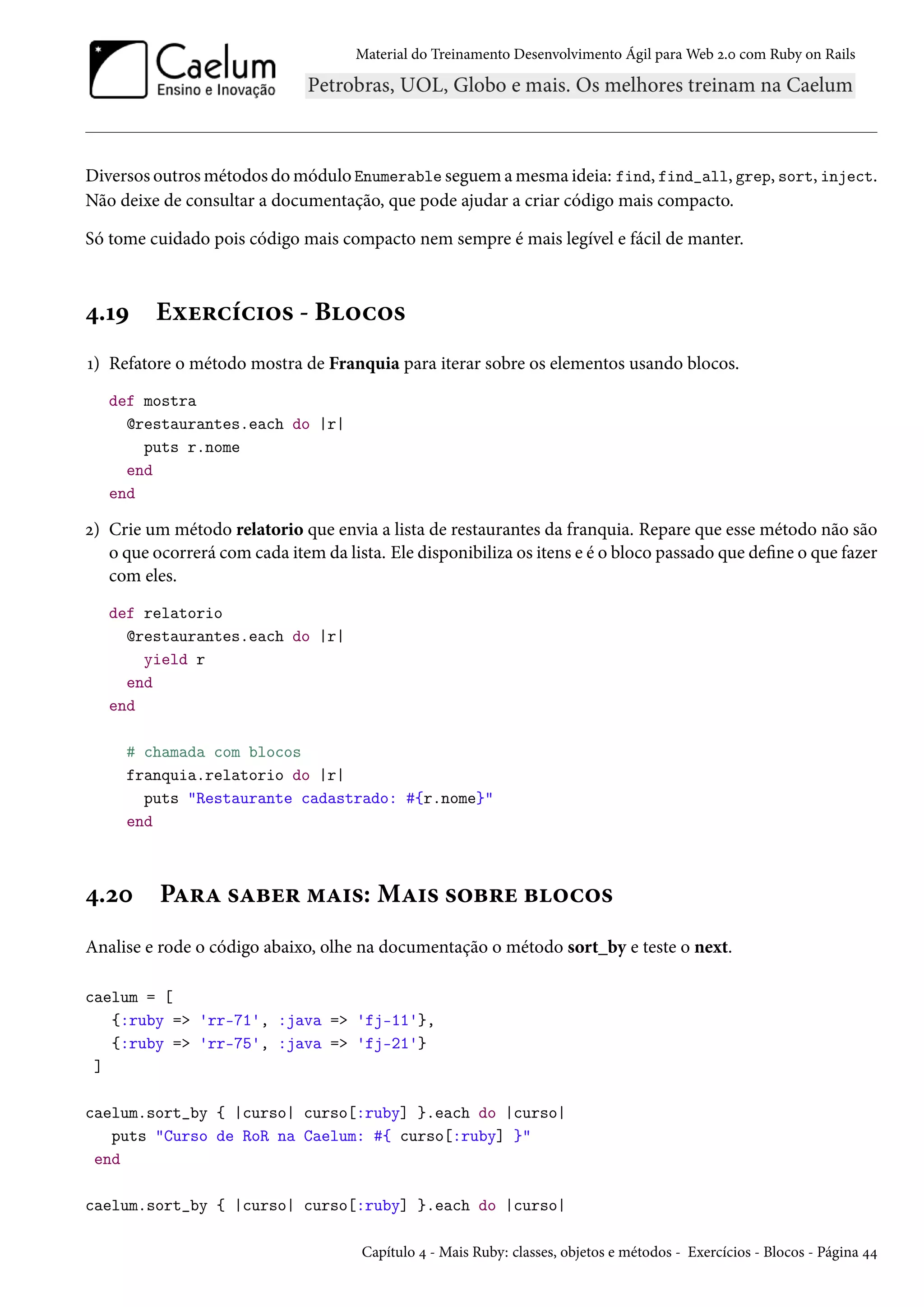 Material do Treinamento Desenvolvimento Ágil para Web 2.0 com Ruby on Rails
Diversos outros métodos do módulo Enumerable seguem a mesma ideia: find, find_all, grep, sort, inject.
Não deixe de consultar a documentação, que pode ajudar a criar código mais compacto.
Só tome cuidado pois código mais compacto nem sempre é mais legível e fácil de manter.
4.19 Exercícios - Blocos
1) Refatore o método mostra de Franquia para iterar sobre os elementos usando blocos.
def mostra
@restaurantes.each do |r|
puts r.nome
end
end
2) Crie um método relatorio que envia a lista de restaurantes da franquia. Repare que esse método não são
o que ocorrerá com cada item da lista. Ele disponibiliza os itens e é o bloco passado que define o que fazer
com eles.
def relatorio
@restaurantes.each do |r|
yield r
end
end
# chamada com blocos
franquia.relatorio do |r|
puts "Restaurante cadastrado: #{r.nome}"
end
4.20 Para saber mais: Mais sobre blocos
Analise e rode o código abaixo, olhe na documentação o método sort_by e teste o next.
caelum = [
{:ruby => 'rr-71', :java => 'fj-11'},
{:ruby => 'rr-75', :java => 'fj-21'}
]
caelum.sort_by { |curso| curso[:ruby] }.each do |curso|
puts "Curso de RoR na Caelum: #{ curso[:ruby] }"
end
caelum.sort_by { |curso| curso[:ruby] }.each do |curso|
Capítulo 4 - Mais Ruby: classes, objetos e métodos - Exercícios - Blocos - Página 44
 