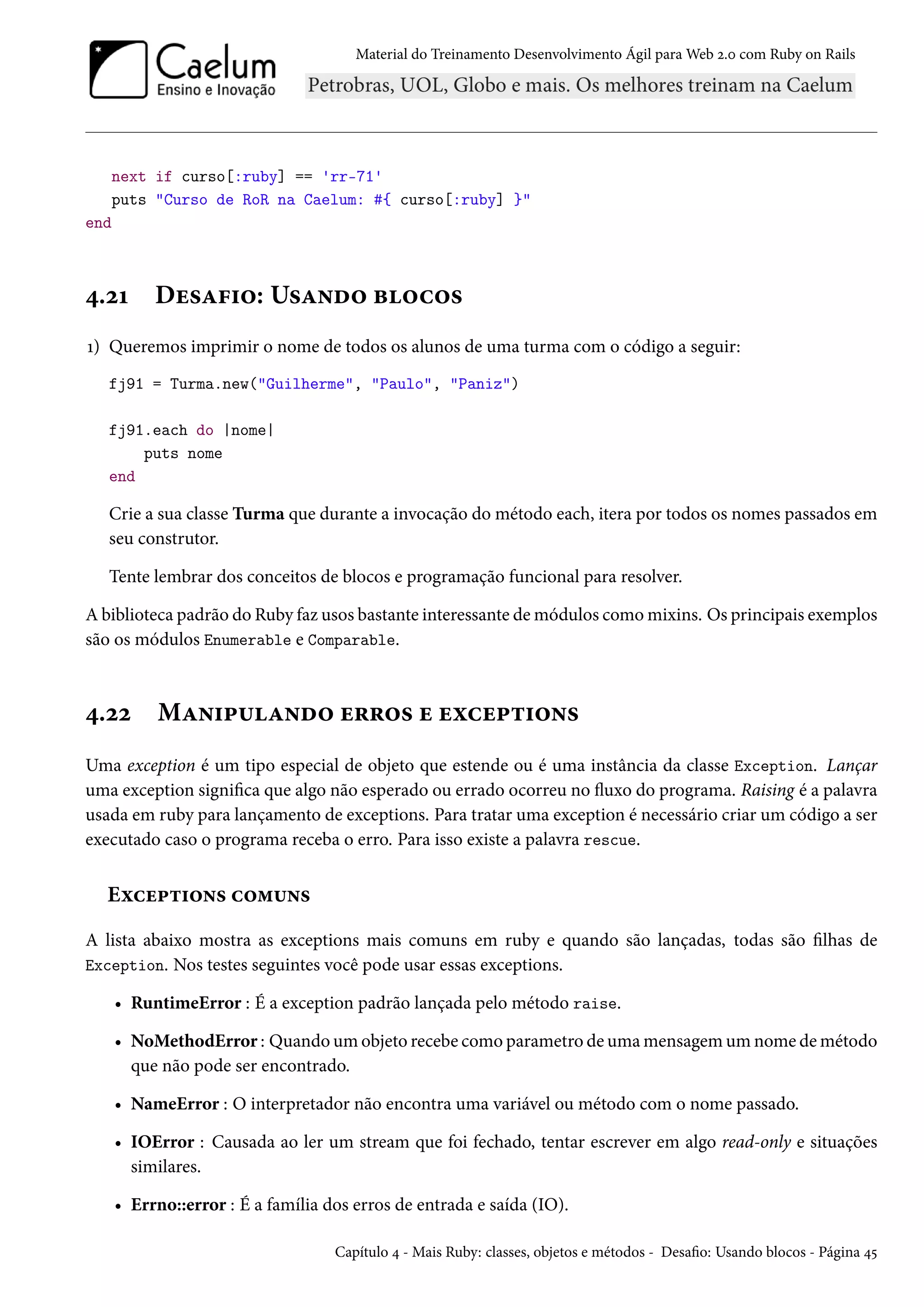 Material do Treinamento Desenvolvimento Ágil para Web 2.0 com Ruby on Rails
next if curso[:ruby] == 'rr-71'
puts "Curso de RoR na Caelum: #{ curso[:ruby] }"
end
4.21 Desafio: Usando blocos
1) Queremos imprimir o nome de todos os alunos de uma turma com o código a seguir:
fj91 = Turma.new("Guilherme", "Paulo", "Paniz")
fj91.each do |nome|
puts nome
end
Crie a sua classe Turma que durante a invocação do método each, itera por todos os nomes passados em
seu construtor.
Tente lembrar dos conceitos de blocos e programação funcional para resolver.
A biblioteca padrão do Ruby faz usos bastante interessante de módulos como mixins. Os principais exemplos
são os módulos Enumerable e Comparable.
4.22 Manipulando erros e exceptions
Uma exception é um tipo especial de objeto que estende ou é uma instância da classe Exception. Lançar
uma exception significa que algo não esperado ou errado ocorreu no fluxo do programa. Raising é a palavra
usada em ruby para lançamento de exceptions. Para tratar uma exception é necessário criar um código a ser
executado caso o programa receba o erro. Para isso existe a palavra rescue.
Exceptions comuns
A lista abaixo mostra as exceptions mais comuns em ruby e quando são lançadas, todas são filhas de
Exception. Nos testes seguintes você pode usar essas exceptions.
• RuntimeError : É a exception padrão lançada pelo método raise.
• NoMethodError : Quando um objeto recebe como parametro de uma mensagem um nome de método
que não pode ser encontrado.
• NameError : O interpretador não encontra uma variável ou método com o nome passado.
• IOError : Causada ao ler um stream que foi fechado, tentar escrever em algo read-only e situações
similares.
• Errno::error : É a família dos erros de entrada e saída (IO).
Capítulo 4 - Mais Ruby: classes, objetos e métodos - Desafio: Usando blocos - Página 45
 