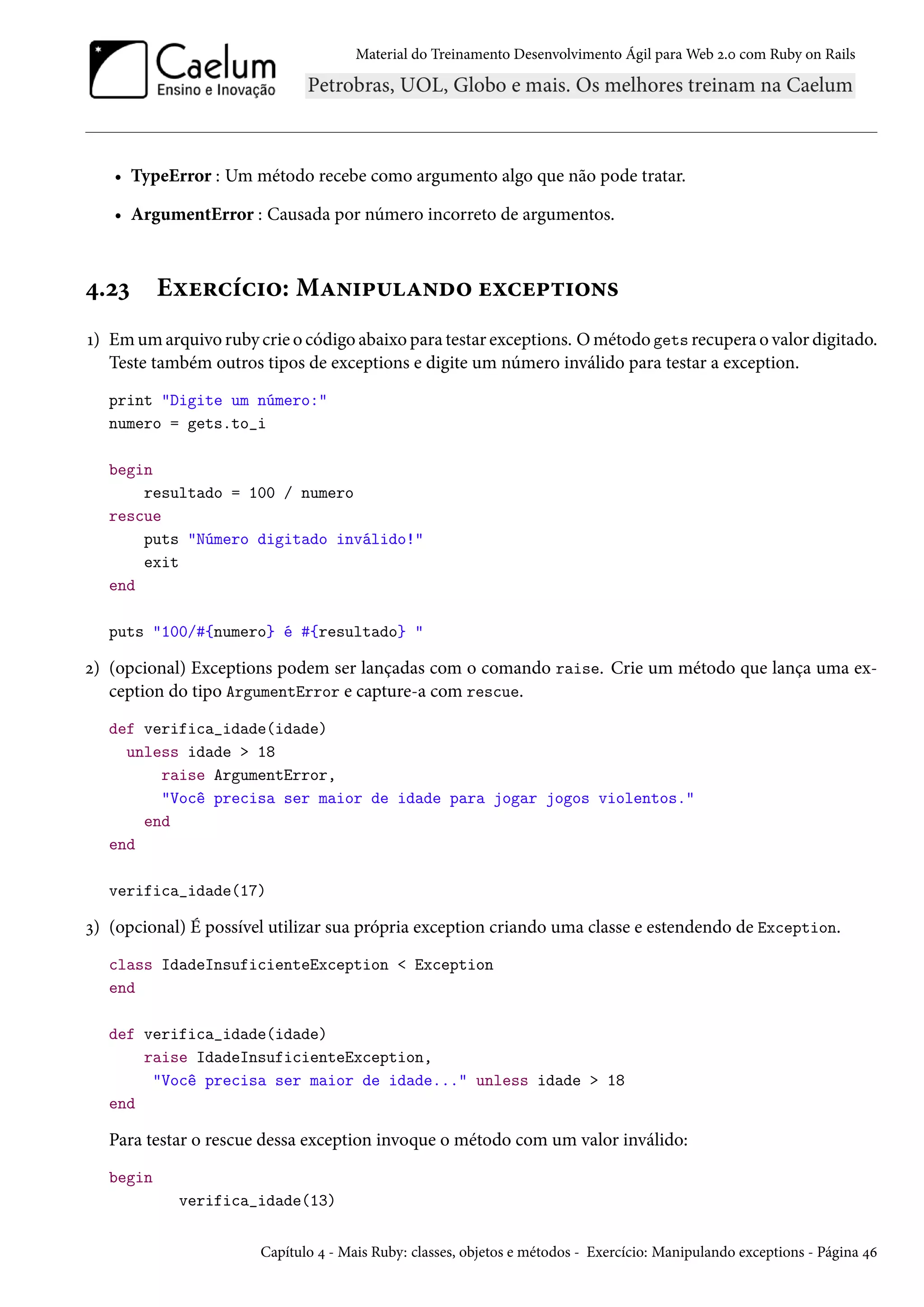 Material do Treinamento Desenvolvimento Ágil para Web 2.0 com Ruby on Rails
• TypeError : Um método recebe como argumento algo que não pode tratar.
• ArgumentError : Causada por número incorreto de argumentos.
4.23 Exercício: Manipulando exceptions
1) Em um arquivo ruby crie o código abaixo para testar exceptions. O método gets recupera o valor digitado.
Teste também outros tipos de exceptions e digite um número inválido para testar a exception.
print "Digite um número:"
numero = gets.to_i
begin
resultado = 100 / numero
rescue
puts "Número digitado inválido!"
exit
end
puts "100/#{numero} é #{resultado} "
2) (opcional) Exceptions podem ser lançadas com o comando raise. Crie um método que lança uma ex-
ception do tipo ArgumentError e capture-a com rescue.
def verifica_idade(idade)
unless idade > 18
raise ArgumentError,
"Você precisa ser maior de idade para jogar jogos violentos."
end
end
verifica_idade(17)
3) (opcional) É possível utilizar sua própria exception criando uma classe e estendendo de Exception.
class IdadeInsuficienteException < Exception
end
def verifica_idade(idade)
raise IdadeInsuficienteException,
"Você precisa ser maior de idade..." unless idade > 18
end
Para testar o rescue dessa exception invoque o método com um valor inválido:
begin
verifica_idade(13)
Capítulo 4 - Mais Ruby: classes, objetos e métodos - Exercício: Manipulando exceptions - Página 46
 
