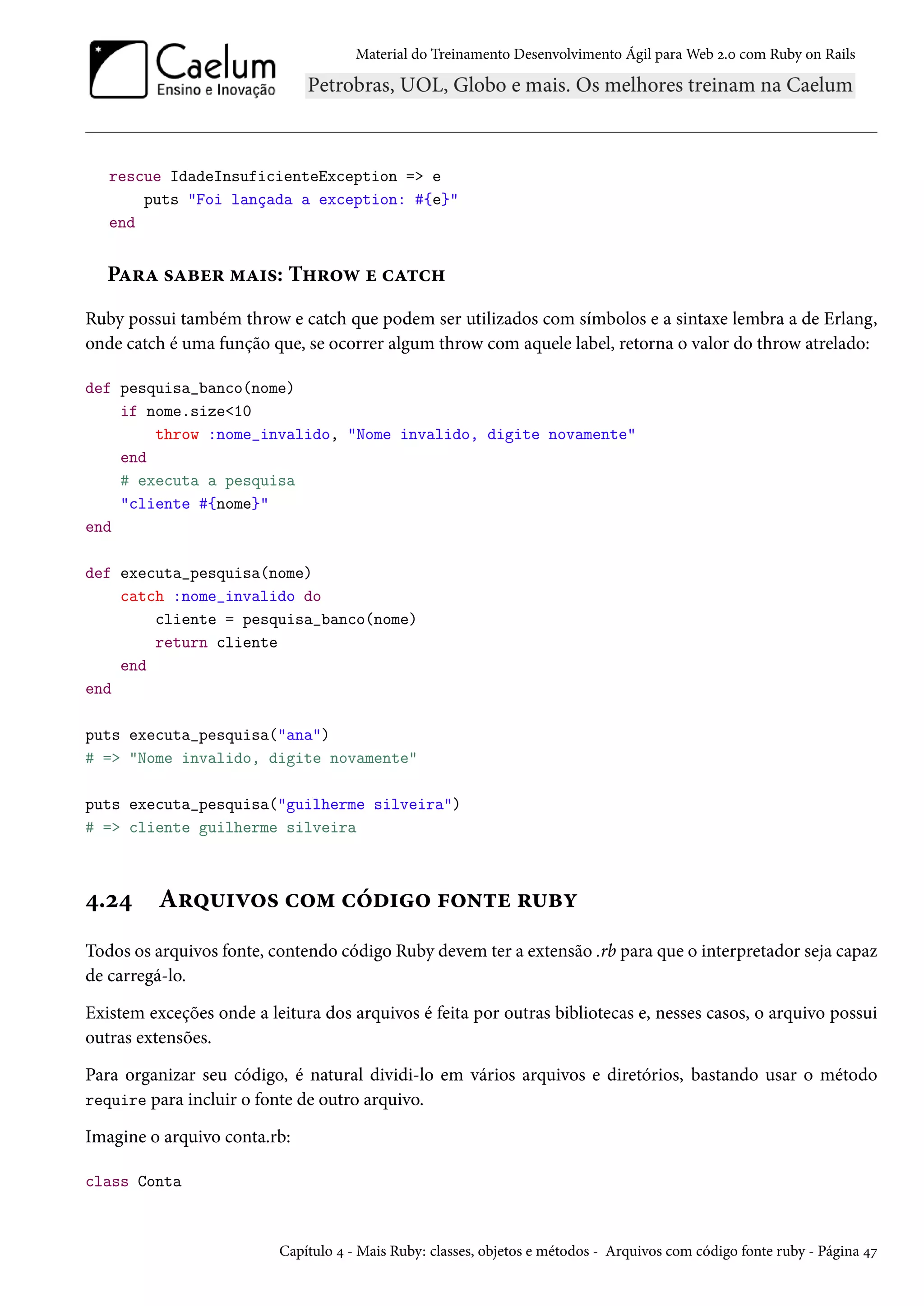 Material do Treinamento Desenvolvimento Ágil para Web 2.0 com Ruby on Rails
rescue IdadeInsuficienteException => e
puts "Foi lançada a exception: #{e}"
end
Para saber mais: Throw e catch
Ruby possui também throw e catch que podem ser utilizados com símbolos e a sintaxe lembra a de Erlang,
onde catch é uma função que, se ocorrer algum throw com aquele label, retorna o valor do throw atrelado:
def pesquisa_banco(nome)
if nome.size<10
throw :nome_invalido, "Nome invalido, digite novamente"
end
# executa a pesquisa
"cliente #{nome}"
end
def executa_pesquisa(nome)
catch :nome_invalido do
cliente = pesquisa_banco(nome)
return cliente
end
end
puts executa_pesquisa("ana")
# => "Nome invalido, digite novamente"
puts executa_pesquisa("guilherme silveira")
# => cliente guilherme silveira
4.24 Arquivos com código fonte ruby
Todos os arquivos fonte, contendo código Ruby devem ter a extensão .rb para que o interpretador seja capaz
de carregá-lo.
Existem exceções onde a leitura dos arquivos é feita por outras bibliotecas e, nesses casos, o arquivo possui
outras extensões.
Para organizar seu código, é natural dividi-lo em vários arquivos e diretórios, bastando usar o método
require para incluir o fonte de outro arquivo.
Imagine o arquivo conta.rb:
class Conta
Capítulo 4 - Mais Ruby: classes, objetos e métodos - Arquivos com código fonte ruby - Página 47
 