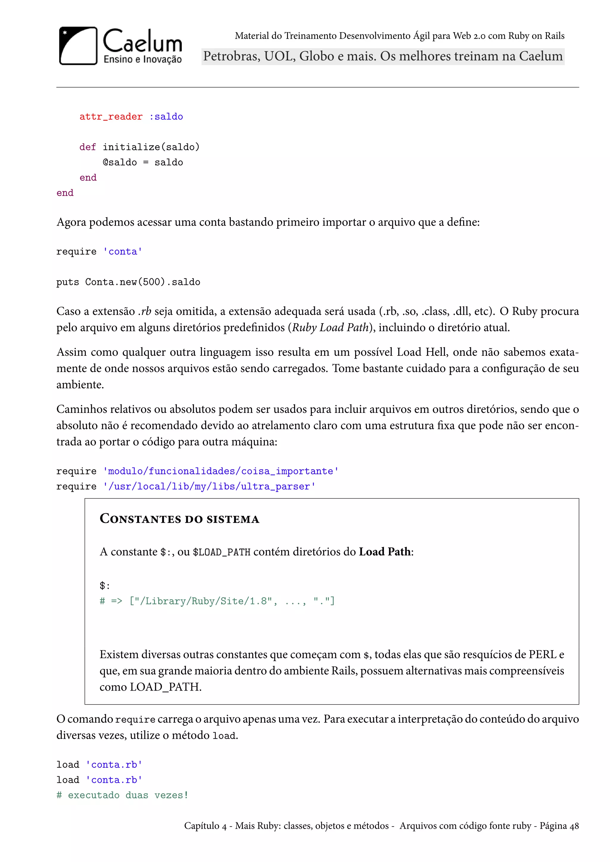 Material do Treinamento Desenvolvimento Ágil para Web 2.0 com Ruby on Rails
attr_reader :saldo
def initialize(saldo)
@saldo = saldo
end
end
Agora podemos acessar uma conta bastando primeiro importar o arquivo que a define:
require 'conta'
puts Conta.new(500).saldo
Caso a extensão .rb seja omitida, a extensão adequada será usada (.rb, .so, .class, .dll, etc). O Ruby procura
pelo arquivo em alguns diretórios predefinidos (Ruby Load Path), incluindo o diretório atual.
Assim como qualquer outra linguagem isso resulta em um possível Load Hell, onde não sabemos exata-
mente de onde nossos arquivos estão sendo carregados. Tome bastante cuidado para a configuração de seu
ambiente.
Caminhos relativos ou absolutos podem ser usados para incluir arquivos em outros diretórios, sendo que o
absoluto não é recomendado devido ao atrelamento claro com uma estrutura fixa que pode não ser encon-
trada ao portar o código para outra máquina:
require 'modulo/funcionalidades/coisa_importante'
require '/usr/local/lib/my/libs/ultra_parser'
Constantes do sistema
A constante $:, ou $LOAD_PATH contém diretórios do Load Path:
$:
# => ["/Library/Ruby/Site/1.8", ..., "."]
Existem diversas outras constantes que começam com $, todas elas que são resquícios de PERL e
que, em sua grande maioria dentro do ambiente Rails, possuem alternativas mais compreensíveis
como LOAD_PATH.
O comando require carrega o arquivo apenas uma vez. Para executar a interpretação do conteúdo do arquivo
diversas vezes, utilize o método load.
load 'conta.rb'
load 'conta.rb'
# executado duas vezes!
Capítulo 4 - Mais Ruby: classes, objetos e métodos - Arquivos com código fonte ruby - Página 48
 