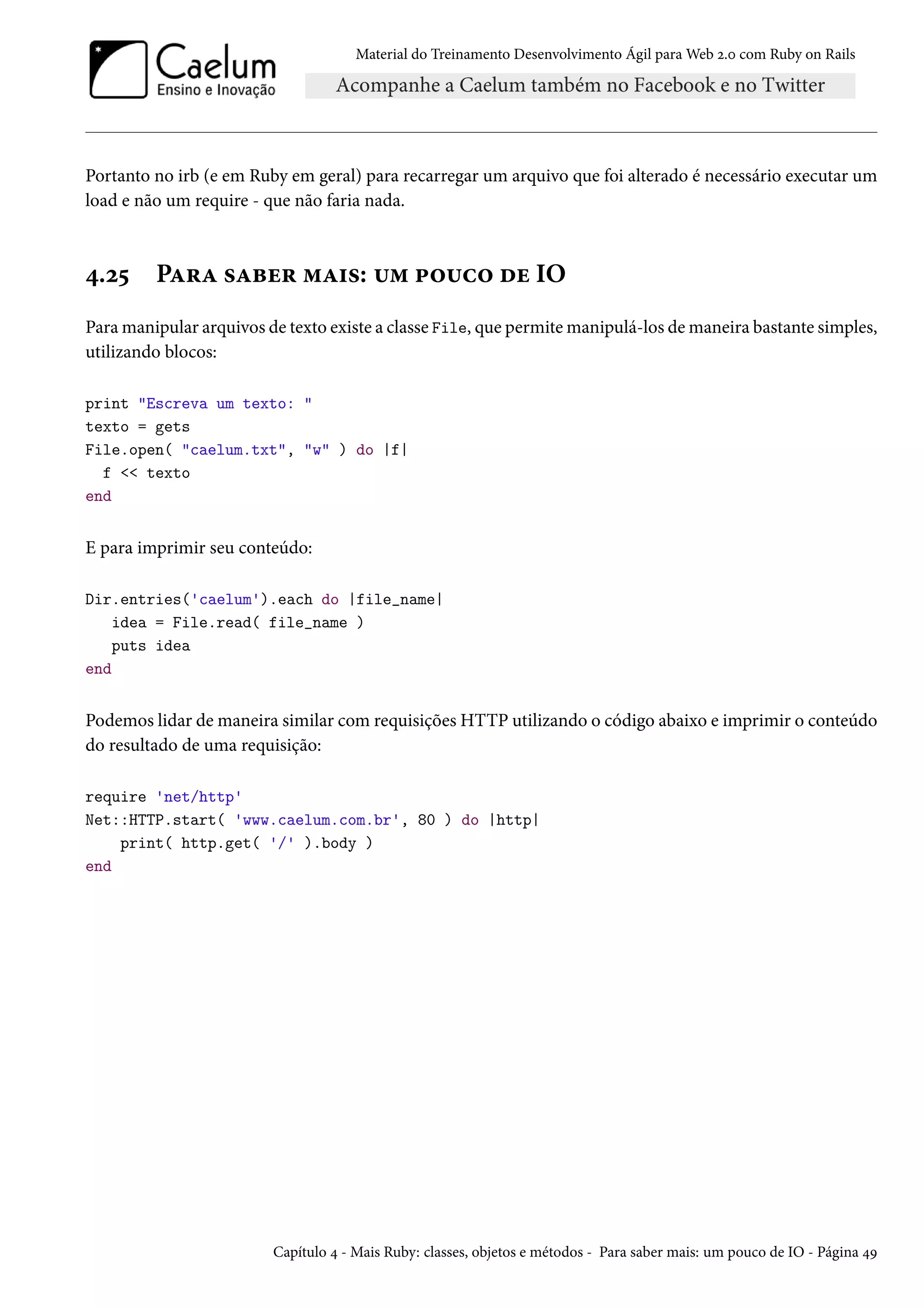 Material do Treinamento Desenvolvimento Ágil para Web 2.0 com Ruby on Rails
Portanto no irb (e em Ruby em geral) para recarregar um arquivo que foi alterado é necessário executar um
load e não um require - que não faria nada.
4.25 Para saber mais: um pouco de IO
Para manipular arquivos de texto existe a classe File, que permite manipulá-los de maneira bastante simples,
utilizando blocos:
print "Escreva um texto: "
texto = gets
File.open( "caelum.txt", "w" ) do |f|
f << texto
end
E para imprimir seu conteúdo:
Dir.entries('caelum').each do |file_name|
idea = File.read( file_name )
puts idea
end
Podemos lidar de maneira similar com requisições HTTP utilizando o código abaixo e imprimir o conteúdo
do resultado de uma requisição:
require 'net/http'
Net::HTTP.start( 'www.caelum.com.br', 80 ) do |http|
print( http.get( '/' ).body )
end
Capítulo 4 - Mais Ruby: classes, objetos e métodos - Para saber mais: um pouco de IO - Página 49
 
