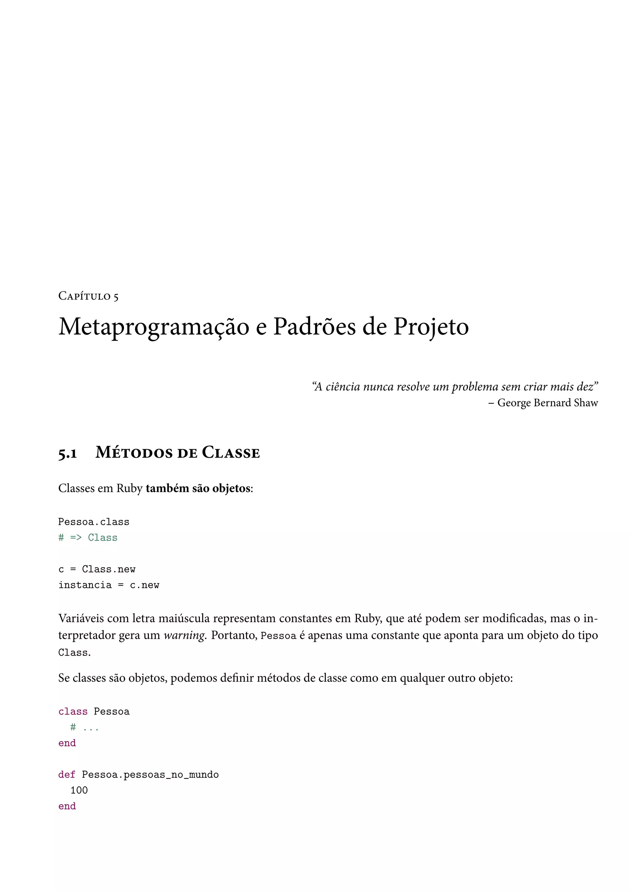 Capítulo 5
Metaprogramação e Padrões de Projeto
“A ciência nunca resolve um problema sem criar mais dez”
– George Bernard Shaw
5.1 Métodos de Classe
Classes em Ruby também são objetos:
Pessoa.class
# => Class
c = Class.new
instancia = c.new
Variáveis com letra maiúscula representam constantes em Ruby, que até podem ser modificadas, mas o in-
terpretador gera um warning. Portanto, Pessoa é apenas uma constante que aponta para um objeto do tipo
Class.
Se classes são objetos, podemos definir métodos de classe como em qualquer outro objeto:
class Pessoa
# ...
end
def Pessoa.pessoas_no_mundo
100
end
 