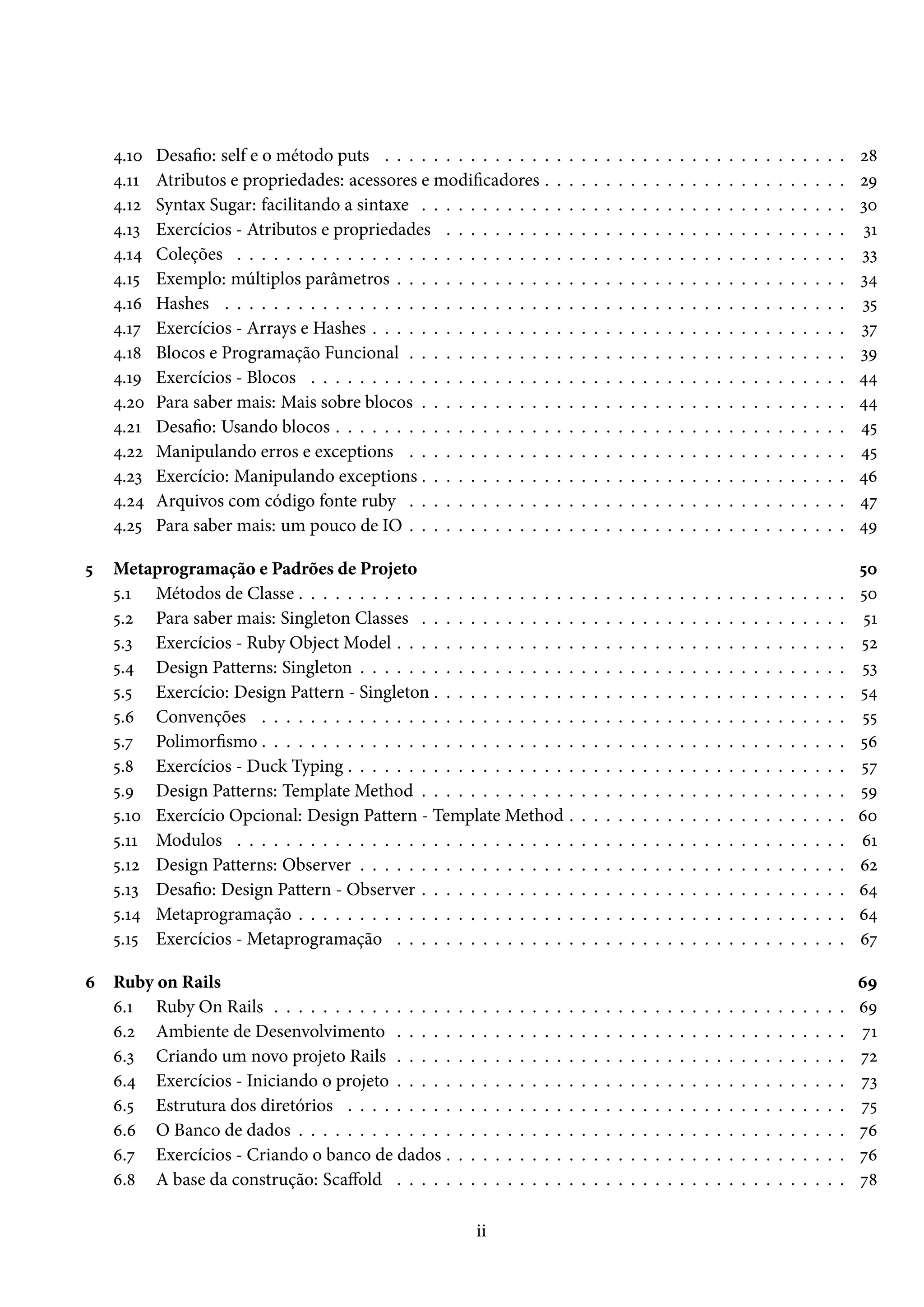 4.10 Desafio: self e o método puts . . . . . . . . . . . . . . . . . . . . . . . . . . . . . . . . . . . . . . 28
4.11 Atributos e propriedades: acessores e modificadores . . . . . . . . . . . . . . . . . . . . . . . . . 29
4.12 Syntax Sugar: facilitando a sintaxe . . . . . . . . . . . . . . . . . . . . . . . . . . . . . . . . . . . 30
4.13 Exercícios - Atributos e propriedades . . . . . . . . . . . . . . . . . . . . . . . . . . . . . . . . . 31
4.14 Coleções . . . . . . . . . . . . . . . . . . . . . . . . . . . . . . . . . . . . . . . . . . . . . . . . . . 33
4.15 Exemplo: múltiplos parâmetros . . . . . . . . . . . . . . . . . . . . . . . . . . . . . . . . . . . . . 34
4.16 Hashes . . . . . . . . . . . . . . . . . . . . . . . . . . . . . . . . . . . . . . . . . . . . . . . . . . . 35
4.17 Exercícios - Arrays e Hashes . . . . . . . . . . . . . . . . . . . . . . . . . . . . . . . . . . . . . . . 37
4.18 Blocos e Programação Funcional . . . . . . . . . . . . . . . . . . . . . . . . . . . . . . . . . . . . 39
4.19 Exercícios - Blocos . . . . . . . . . . . . . . . . . . . . . . . . . . . . . . . . . . . . . . . . . . . . 44
4.20 Para saber mais: Mais sobre blocos . . . . . . . . . . . . . . . . . . . . . . . . . . . . . . . . . . . 44
4.21 Desafio: Usando blocos . . . . . . . . . . . . . . . . . . . . . . . . . . . . . . . . . . . . . . . . . . 45
4.22 Manipulando erros e exceptions . . . . . . . . . . . . . . . . . . . . . . . . . . . . . . . . . . . . 45
4.23 Exercício: Manipulando exceptions . . . . . . . . . . . . . . . . . . . . . . . . . . . . . . . . . . . 46
4.24 Arquivos com código fonte ruby . . . . . . . . . . . . . . . . . . . . . . . . . . . . . . . . . . . . 47
4.25 Para saber mais: um pouco de IO . . . . . . . . . . . . . . . . . . . . . . . . . . . . . . . . . . . . 49
5 Metaprogramação e Padrões de Projeto 50
5.1 Métodos de Classe . . . . . . . . . . . . . . . . . . . . . . . . . . . . . . . . . . . . . . . . . . . . . 50
5.2 Para saber mais: Singleton Classes . . . . . . . . . . . . . . . . . . . . . . . . . . . . . . . . . . . 51
5.3 Exercícios - Ruby Object Model . . . . . . . . . . . . . . . . . . . . . . . . . . . . . . . . . . . . . 52
5.4 Design Patterns: Singleton . . . . . . . . . . . . . . . . . . . . . . . . . . . . . . . . . . . . . . . . 53
5.5 Exercício: Design Pattern - Singleton . . . . . . . . . . . . . . . . . . . . . . . . . . . . . . . . . . 54
5.6 Convenções . . . . . . . . . . . . . . . . . . . . . . . . . . . . . . . . . . . . . . . . . . . . . . . . 55
5.7 Polimorfismo . . . . . . . . . . . . . . . . . . . . . . . . . . . . . . . . . . . . . . . . . . . . . . . . 56
5.8 Exercícios - Duck Typing . . . . . . . . . . . . . . . . . . . . . . . . . . . . . . . . . . . . . . . . . 57
5.9 Design Patterns: Template Method . . . . . . . . . . . . . . . . . . . . . . . . . . . . . . . . . . . 59
5.10 Exercício Opcional: Design Pattern - Template Method . . . . . . . . . . . . . . . . . . . . . . . 60
5.11 Modulos . . . . . . . . . . . . . . . . . . . . . . . . . . . . . . . . . . . . . . . . . . . . . . . . . . 61
5.12 Design Patterns: Observer . . . . . . . . . . . . . . . . . . . . . . . . . . . . . . . . . . . . . . . . 62
5.13 Desafio: Design Pattern - Observer . . . . . . . . . . . . . . . . . . . . . . . . . . . . . . . . . . . 64
5.14 Metaprogramação . . . . . . . . . . . . . . . . . . . . . . . . . . . . . . . . . . . . . . . . . . . . . 64
5.15 Exercícios - Metaprogramação . . . . . . . . . . . . . . . . . . . . . . . . . . . . . . . . . . . . . 67
6 Ruby on Rails 69
6.1 Ruby On Rails . . . . . . . . . . . . . . . . . . . . . . . . . . . . . . . . . . . . . . . . . . . . . . . 69
6.2 Ambiente de Desenvolvimento . . . . . . . . . . . . . . . . . . . . . . . . . . . . . . . . . . . . . 71
6.3 Criando um novo projeto Rails . . . . . . . . . . . . . . . . . . . . . . . . . . . . . . . . . . . . . 72
6.4 Exercícios - Iniciando o projeto . . . . . . . . . . . . . . . . . . . . . . . . . . . . . . . . . . . . . 73
6.5 Estrutura dos diretórios . . . . . . . . . . . . . . . . . . . . . . . . . . . . . . . . . . . . . . . . . 75
6.6 O Banco de dados . . . . . . . . . . . . . . . . . . . . . . . . . . . . . . . . . . . . . . . . . . . . . 76
6.7 Exercícios - Criando o banco de dados . . . . . . . . . . . . . . . . . . . . . . . . . . . . . . . . . 76
6.8 A base da construção: Scaffold . . . . . . . . . . . . . . . . . . . . . . . . . . . . . . . . . . . . . 78
ii
 