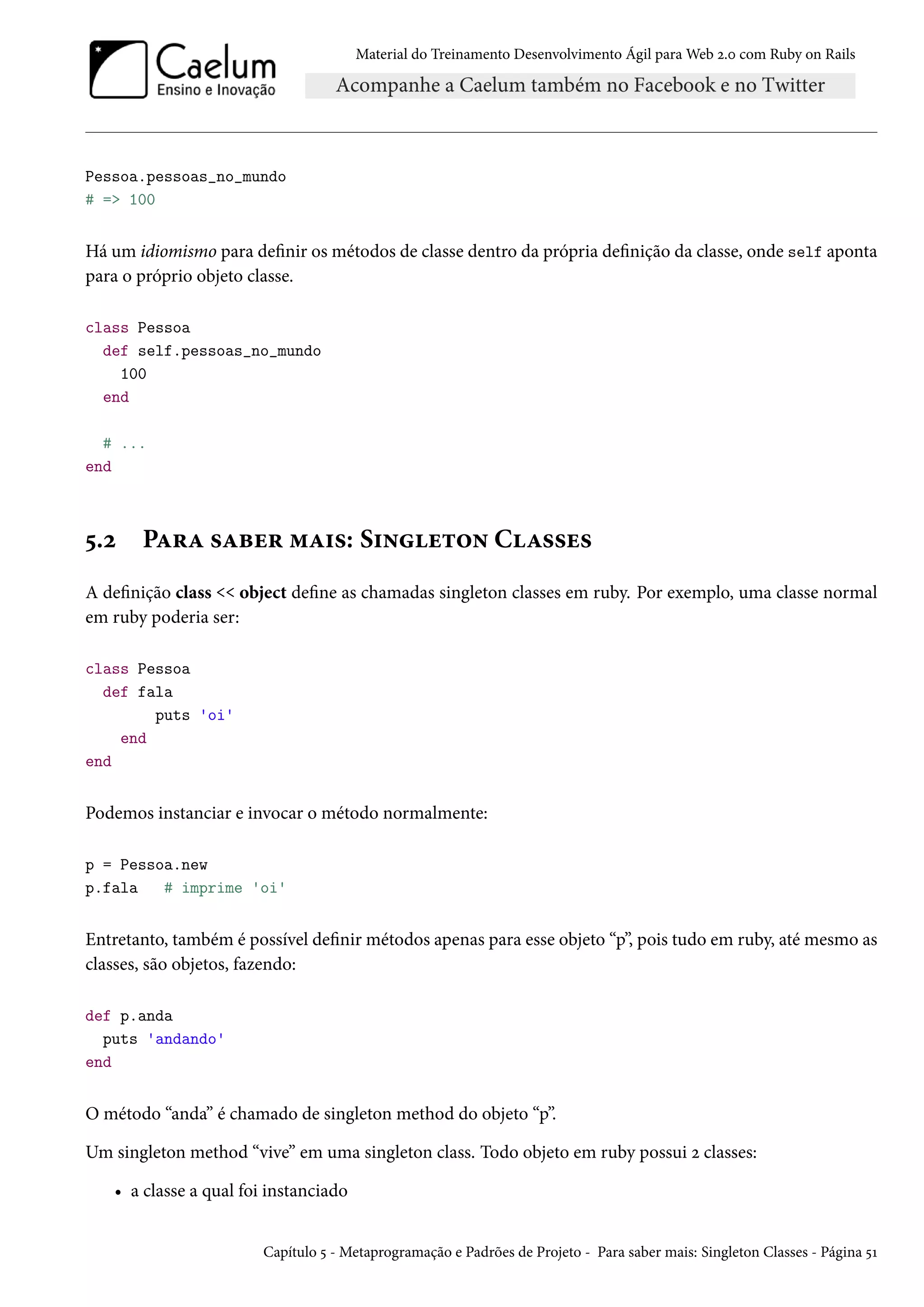 Material do Treinamento Desenvolvimento Ágil para Web 2.0 com Ruby on Rails
Pessoa.pessoas_no_mundo
# => 100
Há um idiomismo para definir os métodos de classe dentro da própria definição da classe, onde self aponta
para o próprio objeto classe.
class Pessoa
def self.pessoas_no_mundo
100
end
# ...
end
5.2 Para saber mais: Singleton Classes
A definição class << object define as chamadas singleton classes em ruby. Por exemplo, uma classe normal
em ruby poderia ser:
class Pessoa
def fala
puts 'oi'
end
end
Podemos instanciar e invocar o método normalmente:
p = Pessoa.new
p.fala # imprime 'oi'
Entretanto, também é possível definir métodos apenas para esse objeto “p”, pois tudo em ruby, até mesmo as
classes, são objetos, fazendo:
def p.anda
puts 'andando'
end
O método “anda” é chamado de singleton method do objeto “p”.
Um singleton method “vive” em uma singleton class. Todo objeto em ruby possui 2 classes:
• a classe a qual foi instanciado
Capítulo 5 - Metaprogramação e Padrões de Projeto - Para saber mais: Singleton Classes - Página 51
 