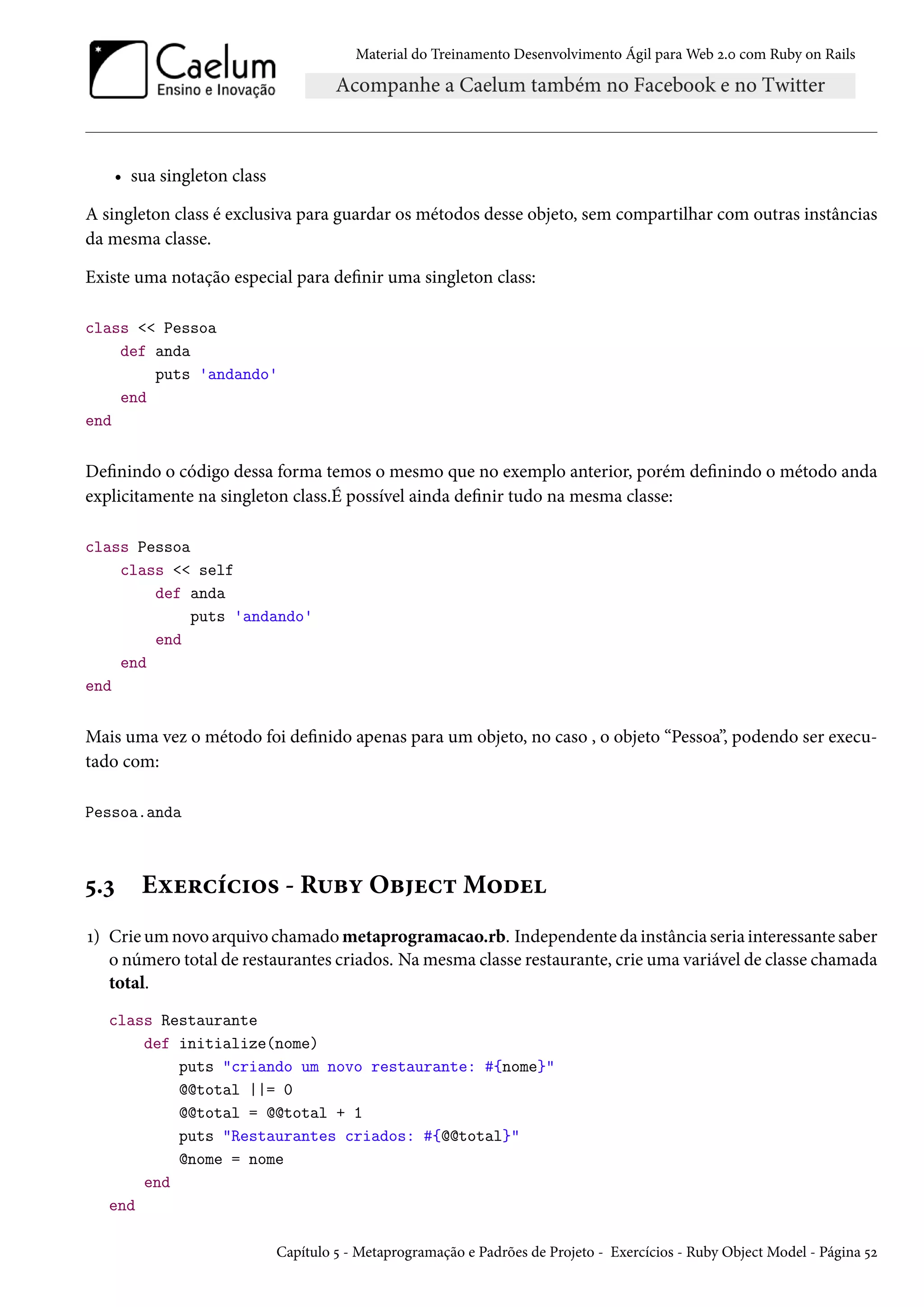 Material do Treinamento Desenvolvimento Ágil para Web 2.0 com Ruby on Rails
• sua singleton class
A singleton class é exclusiva para guardar os métodos desse objeto, sem compartilhar com outras instâncias
da mesma classe.
Existe uma notação especial para definir uma singleton class:
class << Pessoa
def anda
puts 'andando'
end
end
Definindo o código dessa forma temos o mesmo que no exemplo anterior, porém definindo o método anda
explicitamente na singleton class.É possível ainda definir tudo na mesma classe:
class Pessoa
class << self
def anda
puts 'andando'
end
end
end
Mais uma vez o método foi definido apenas para um objeto, no caso , o objeto “Pessoa”, podendo ser execu-
tado com:
Pessoa.anda
5.3 Exercícios - Ruby Object Model
1) Crie um novo arquivo chamado metaprogramacao.rb. Independente da instância seria interessante saber
o número total de restaurantes criados. Na mesma classe restaurante, crie uma variável de classe chamada
total.
class Restaurante
def initialize(nome)
puts "criando um novo restaurante: #{nome}"
@@total ||= 0
@@total = @@total + 1
puts "Restaurantes criados: #{@@total}"
@nome = nome
end
end
Capítulo 5 - Metaprogramação e Padrões de Projeto - Exercícios - Ruby Object Model - Página 52
 