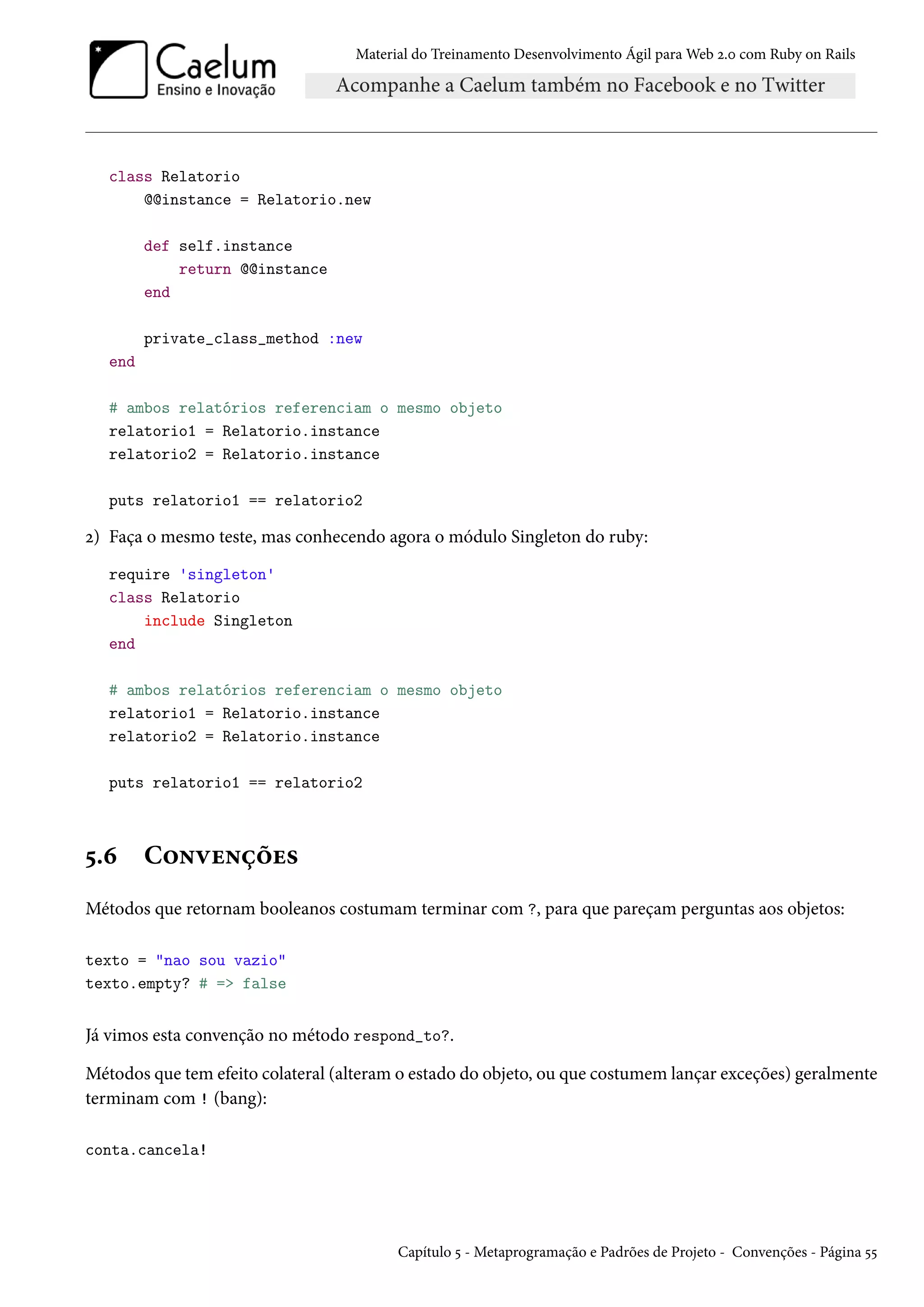 Material do Treinamento Desenvolvimento Ágil para Web 2.0 com Ruby on Rails
class Relatorio
@@instance = Relatorio.new
def self.instance
return @@instance
end
private_class_method :new
end
# ambos relatórios referenciam o mesmo objeto
relatorio1 = Relatorio.instance
relatorio2 = Relatorio.instance
puts relatorio1 == relatorio2
2) Faça o mesmo teste, mas conhecendo agora o módulo Singleton do ruby:
require 'singleton'
class Relatorio
include Singleton
end
# ambos relatórios referenciam o mesmo objeto
relatorio1 = Relatorio.instance
relatorio2 = Relatorio.instance
puts relatorio1 == relatorio2
5.6 Convenções
Métodos que retornam booleanos costumam terminar com ?, para que pareçam perguntas aos objetos:
texto = "nao sou vazio"
texto.empty? # => false
Já vimos esta convenção no método respond_to?.
Métodos que tem efeito colateral (alteram o estado do objeto, ou que costumem lançar exceções) geralmente
terminam com ! (bang):
conta.cancela!
Capítulo 5 - Metaprogramação e Padrões de Projeto - Convenções - Página 55
 