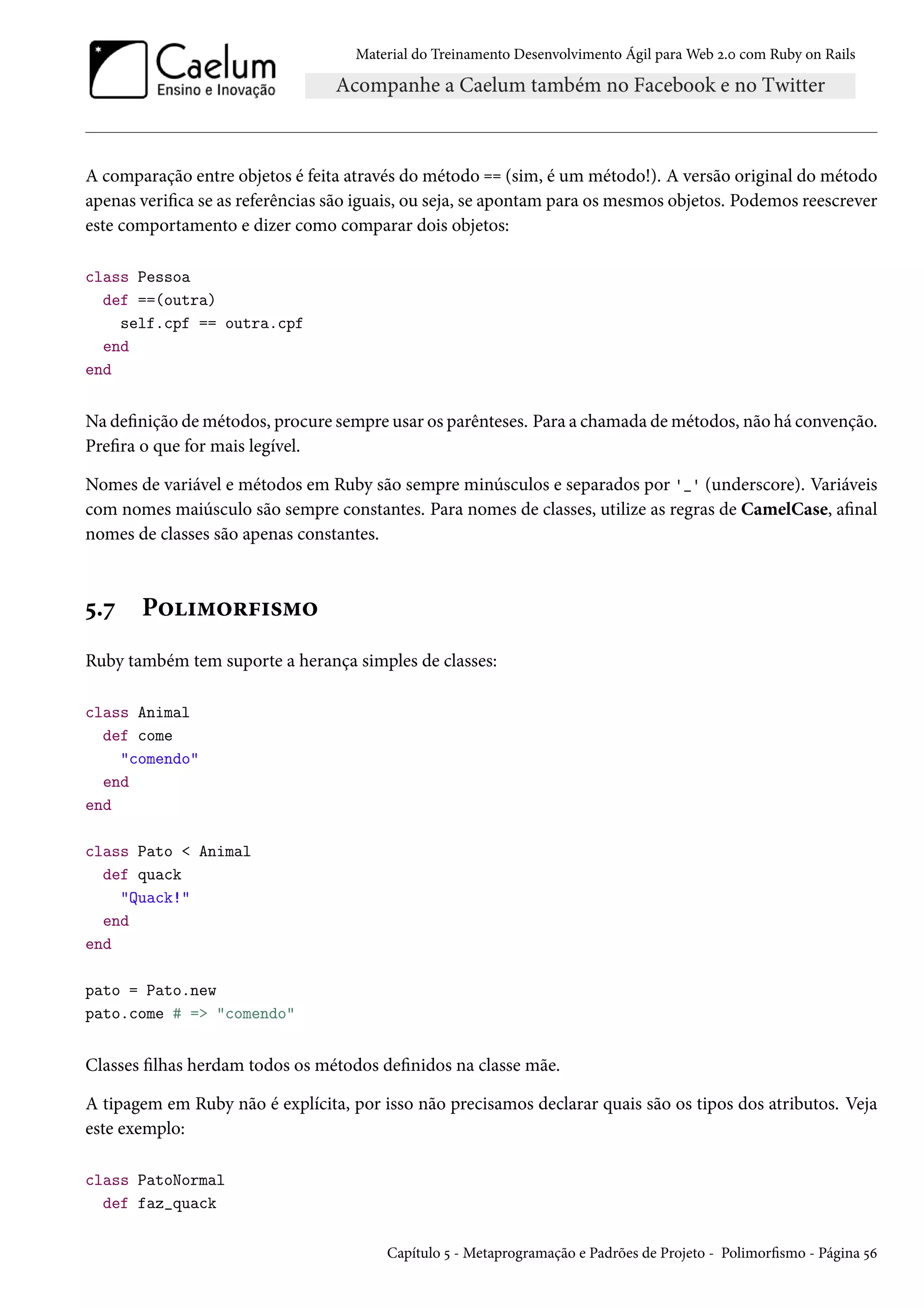 Material do Treinamento Desenvolvimento Ágil para Web 2.0 com Ruby on Rails
A comparação entre objetos é feita através do método == (sim, é um método!). A versão original do método
apenas verifica se as referências são iguais, ou seja, se apontam para os mesmos objetos. Podemos reescrever
este comportamento e dizer como comparar dois objetos:
class Pessoa
def ==(outra)
self.cpf == outra.cpf
end
end
Na definição de métodos, procure sempre usar os parênteses. Para a chamada de métodos, não há convenção.
Prefira o que for mais legível.
Nomes de variável e métodos em Ruby são sempre minúsculos e separados por '_' (underscore). Variáveis
com nomes maiúsculo são sempre constantes. Para nomes de classes, utilize as regras de CamelCase, afinal
nomes de classes são apenas constantes.
5.7 Polimorfismo
Ruby também tem suporte a herança simples de classes:
class Animal
def come
"comendo"
end
end
class Pato < Animal
def quack
"Quack!"
end
end
pato = Pato.new
pato.come # => "comendo"
Classes filhas herdam todos os métodos definidos na classe mãe.
A tipagem em Ruby não é explícita, por isso não precisamos declarar quais são os tipos dos atributos. Veja
este exemplo:
class PatoNormal
def faz_quack
Capítulo 5 - Metaprogramação e Padrões de Projeto - Polimorfismo - Página 56
 