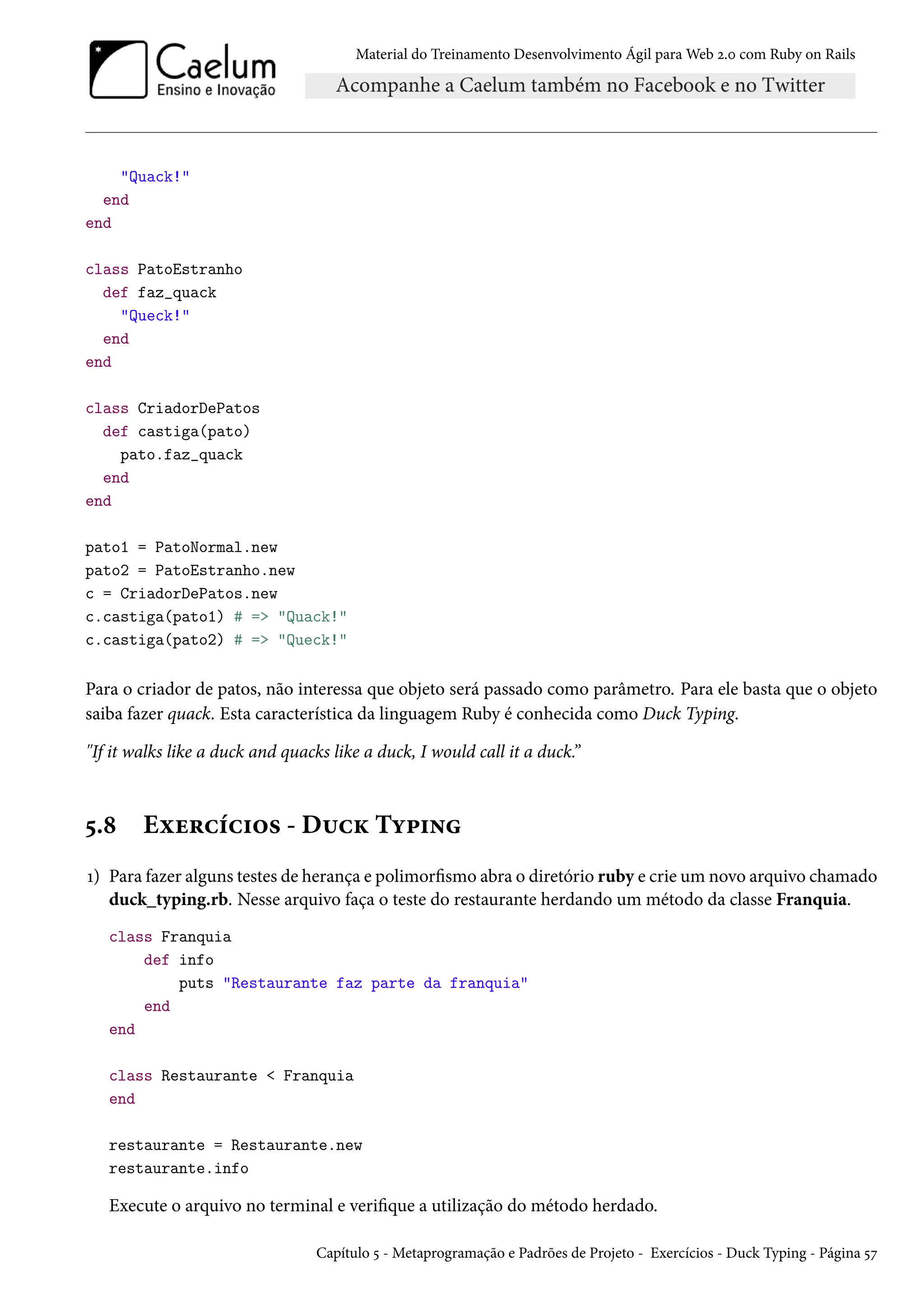 Material do Treinamento Desenvolvimento Ágil para Web 2.0 com Ruby on Rails
"Quack!"
end
end
class PatoEstranho
def faz_quack
"Queck!"
end
end
class CriadorDePatos
def castiga(pato)
pato.faz_quack
end
end
pato1 = PatoNormal.new
pato2 = PatoEstranho.new
c = CriadorDePatos.new
c.castiga(pato1) # => "Quack!"
c.castiga(pato2) # => "Queck!"
Para o criador de patos, não interessa que objeto será passado como parâmetro. Para ele basta que o objeto
saiba fazer quack. Esta característica da linguagem Ruby é conhecida como Duck Typing.
"If it walks like a duck and quacks like a duck, I would call it a duck.”
5.8 Exercícios - Duck Typing
1) Para fazer alguns testes de herança e polimorfismo abra o diretório ruby e crie um novo arquivo chamado
duck_typing.rb. Nesse arquivo faça o teste do restaurante herdando um método da classe Franquia.
class Franquia
def info
puts "Restaurante faz parte da franquia"
end
end
class Restaurante < Franquia
end
restaurante = Restaurante.new
restaurante.info
Execute o arquivo no terminal e verifique a utilização do método herdado.
Capítulo 5 - Metaprogramação e Padrões de Projeto - Exercícios - Duck Typing - Página 57
 