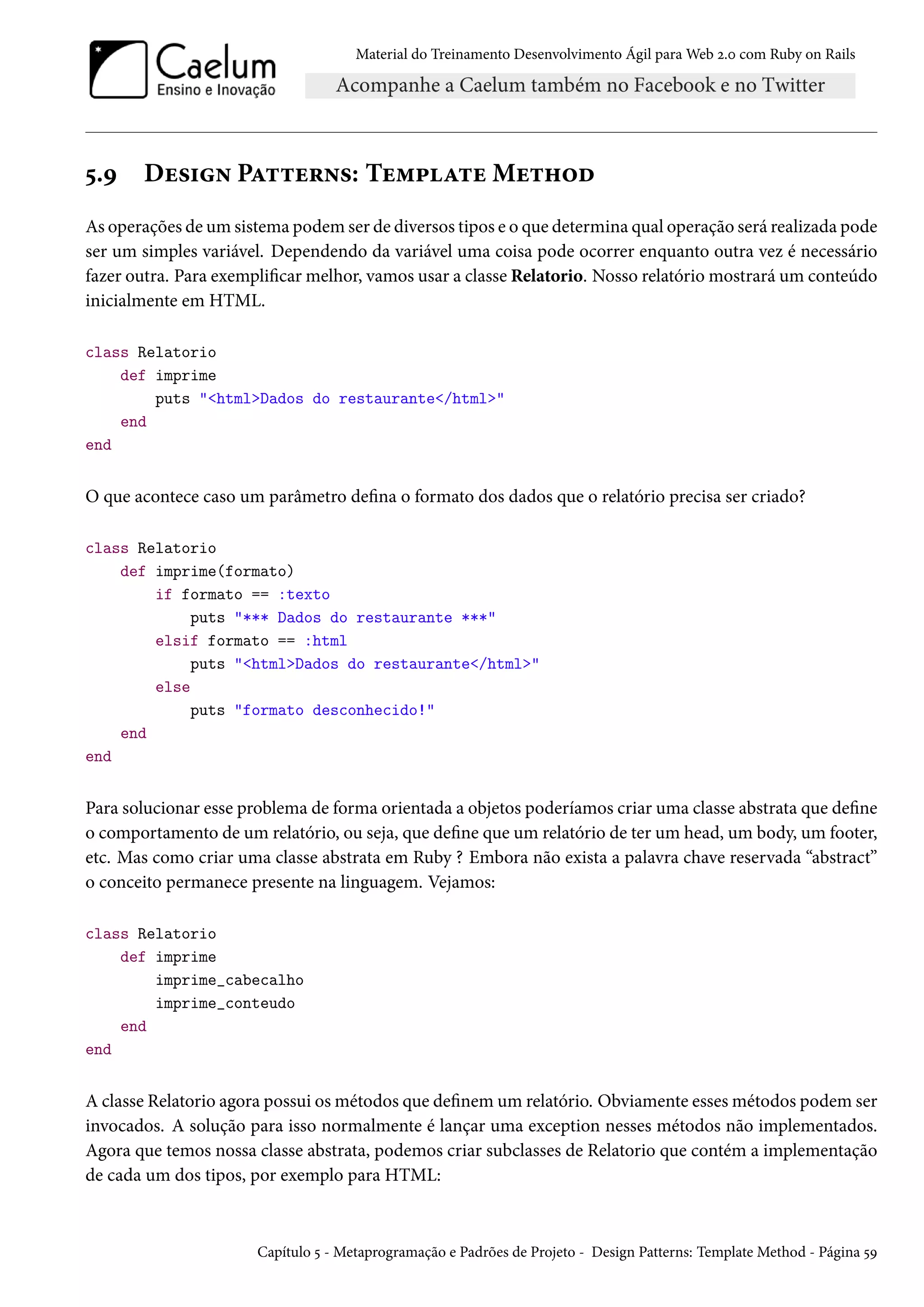 Material do Treinamento Desenvolvimento Ágil para Web 2.0 com Ruby on Rails
5.9 Design Patterns: Template Method
As operações de um sistema podem ser de diversos tipos e o que determina qual operação será realizada pode
ser um simples variável. Dependendo da variável uma coisa pode ocorrer enquanto outra vez é necessário
fazer outra. Para exemplificar melhor, vamos usar a classe Relatorio. Nosso relatório mostrará um conteúdo
inicialmente em HTML.
class Relatorio
def imprime
puts "<html>Dados do restaurante</html>"
end
end
O que acontece caso um parâmetro defina o formato dos dados que o relatório precisa ser criado?
class Relatorio
def imprime(formato)
if formato == :texto
puts "*** Dados do restaurante ***"
elsif formato == :html
puts "<html>Dados do restaurante</html>"
else
puts "formato desconhecido!"
end
end
Para solucionar esse problema de forma orientada a objetos poderíamos criar uma classe abstrata que define
o comportamento de um relatório, ou seja, que define que um relatório de ter um head, um body, um footer,
etc. Mas como criar uma classe abstrata em Ruby ? Embora não exista a palavra chave reservada “abstract”
o conceito permanece presente na linguagem. Vejamos:
class Relatorio
def imprime
imprime_cabecalho
imprime_conteudo
end
end
A classe Relatorio agora possui os métodos que definem um relatório. Obviamente esses métodos podem ser
invocados. A solução para isso normalmente é lançar uma exception nesses métodos não implementados.
Agora que temos nossa classe abstrata, podemos criar subclasses de Relatorio que contém a implementação
de cada um dos tipos, por exemplo para HTML:
Capítulo 5 - Metaprogramação e Padrões de Projeto - Design Patterns: Template Method - Página 59
 
