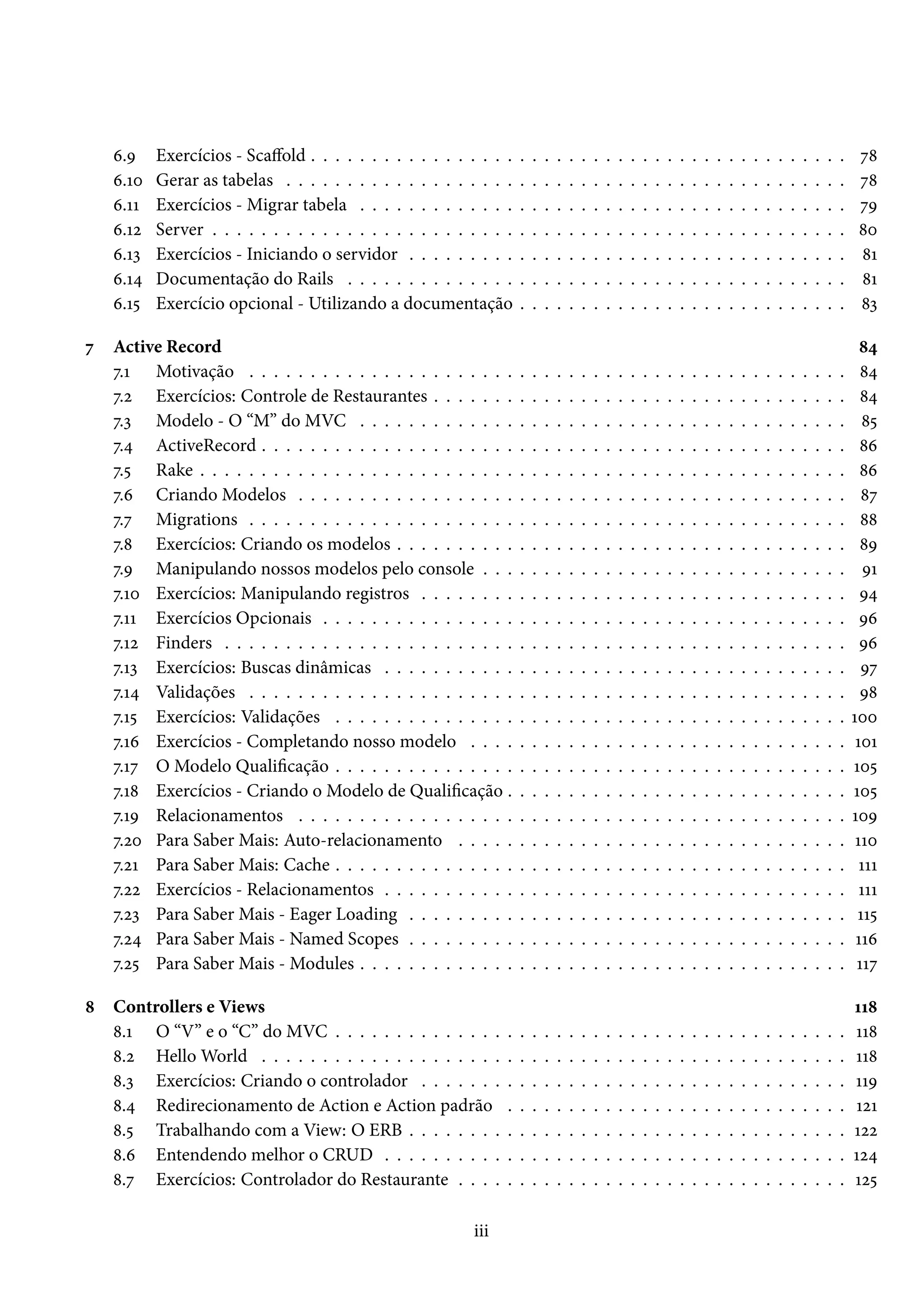 6.9 Exercícios - Scaffold . . . . . . . . . . . . . . . . . . . . . . . . . . . . . . . . . . . . . . . . . . . . 78
6.10 Gerar as tabelas . . . . . . . . . . . . . . . . . . . . . . . . . . . . . . . . . . . . . . . . . . . . . . 78
6.11 Exercícios - Migrar tabela . . . . . . . . . . . . . . . . . . . . . . . . . . . . . . . . . . . . . . . . 79
6.12 Server . . . . . . . . . . . . . . . . . . . . . . . . . . . . . . . . . . . . . . . . . . . . . . . . . . . . 80
6.13 Exercícios - Iniciando o servidor . . . . . . . . . . . . . . . . . . . . . . . . . . . . . . . . . . . . 81
6.14 Documentação do Rails . . . . . . . . . . . . . . . . . . . . . . . . . . . . . . . . . . . . . . . . . 81
6.15 Exercício opcional - Utilizando a documentação . . . . . . . . . . . . . . . . . . . . . . . . . . . 83
7 Active Record 84
7.1 Motivação . . . . . . . . . . . . . . . . . . . . . . . . . . . . . . . . . . . . . . . . . . . . . . . . . 84
7.2 Exercícios: Controle de Restaurantes . . . . . . . . . . . . . . . . . . . . . . . . . . . . . . . . . . 84
7.3 Modelo - O “M” do MVC . . . . . . . . . . . . . . . . . . . . . . . . . . . . . . . . . . . . . . . . 85
7.4 ActiveRecord . . . . . . . . . . . . . . . . . . . . . . . . . . . . . . . . . . . . . . . . . . . . . . . . 86
7.5 Rake . . . . . . . . . . . . . . . . . . . . . . . . . . . . . . . . . . . . . . . . . . . . . . . . . . . . . 86
7.6 Criando Modelos . . . . . . . . . . . . . . . . . . . . . . . . . . . . . . . . . . . . . . . . . . . . . 87
7.7 Migrations . . . . . . . . . . . . . . . . . . . . . . . . . . . . . . . . . . . . . . . . . . . . . . . . . 88
7.8 Exercícios: Criando os modelos . . . . . . . . . . . . . . . . . . . . . . . . . . . . . . . . . . . . . 89
7.9 Manipulando nossos modelos pelo console . . . . . . . . . . . . . . . . . . . . . . . . . . . . . . 91
7.10 Exercícios: Manipulando registros . . . . . . . . . . . . . . . . . . . . . . . . . . . . . . . . . . . 94
7.11 Exercícios Opcionais . . . . . . . . . . . . . . . . . . . . . . . . . . . . . . . . . . . . . . . . . . . 96
7.12 Finders . . . . . . . . . . . . . . . . . . . . . . . . . . . . . . . . . . . . . . . . . . . . . . . . . . . 96
7.13 Exercícios: Buscas dinâmicas . . . . . . . . . . . . . . . . . . . . . . . . . . . . . . . . . . . . . . 97
7.14 Validações . . . . . . . . . . . . . . . . . . . . . . . . . . . . . . . . . . . . . . . . . . . . . . . . . 98
7.15 Exercícios: Validações . . . . . . . . . . . . . . . . . . . . . . . . . . . . . . . . . . . . . . . . . . 100
7.16 Exercícios - Completando nosso modelo . . . . . . . . . . . . . . . . . . . . . . . . . . . . . . . 101
7.17 O Modelo Qualificação . . . . . . . . . . . . . . . . . . . . . . . . . . . . . . . . . . . . . . . . . . 105
7.18 Exercícios - Criando o Modelo de Qualificação . . . . . . . . . . . . . . . . . . . . . . . . . . . . 105
7.19 Relacionamentos . . . . . . . . . . . . . . . . . . . . . . . . . . . . . . . . . . . . . . . . . . . . . 109
7.20 Para Saber Mais: Auto-relacionamento . . . . . . . . . . . . . . . . . . . . . . . . . . . . . . . . 110
7.21 Para Saber Mais: Cache . . . . . . . . . . . . . . . . . . . . . . . . . . . . . . . . . . . . . . . . . . 111
7.22 Exercícios - Relacionamentos . . . . . . . . . . . . . . . . . . . . . . . . . . . . . . . . . . . . . . 111
7.23 Para Saber Mais - Eager Loading . . . . . . . . . . . . . . . . . . . . . . . . . . . . . . . . . . . . 115
7.24 Para Saber Mais - Named Scopes . . . . . . . . . . . . . . . . . . . . . . . . . . . . . . . . . . . . 116
7.25 Para Saber Mais - Modules . . . . . . . . . . . . . . . . . . . . . . . . . . . . . . . . . . . . . . . . 117
8 Controllers e Views 118
8.1 O “V” e o “C” do MVC . . . . . . . . . . . . . . . . . . . . . . . . . . . . . . . . . . . . . . . . . . 118
8.2 Hello World . . . . . . . . . . . . . . . . . . . . . . . . . . . . . . . . . . . . . . . . . . . . . . . . 118
8.3 Exercícios: Criando o controlador . . . . . . . . . . . . . . . . . . . . . . . . . . . . . . . . . . . 119
8.4 Redirecionamento de Action e Action padrão . . . . . . . . . . . . . . . . . . . . . . . . . . . . 121
8.5 Trabalhando com a View: O ERB . . . . . . . . . . . . . . . . . . . . . . . . . . . . . . . . . . . . 122
8.6 Entendendo melhor o CRUD . . . . . . . . . . . . . . . . . . . . . . . . . . . . . . . . . . . . . . 124
8.7 Exercícios: Controlador do Restaurante . . . . . . . . . . . . . . . . . . . . . . . . . . . . . . . . 125
iii
 