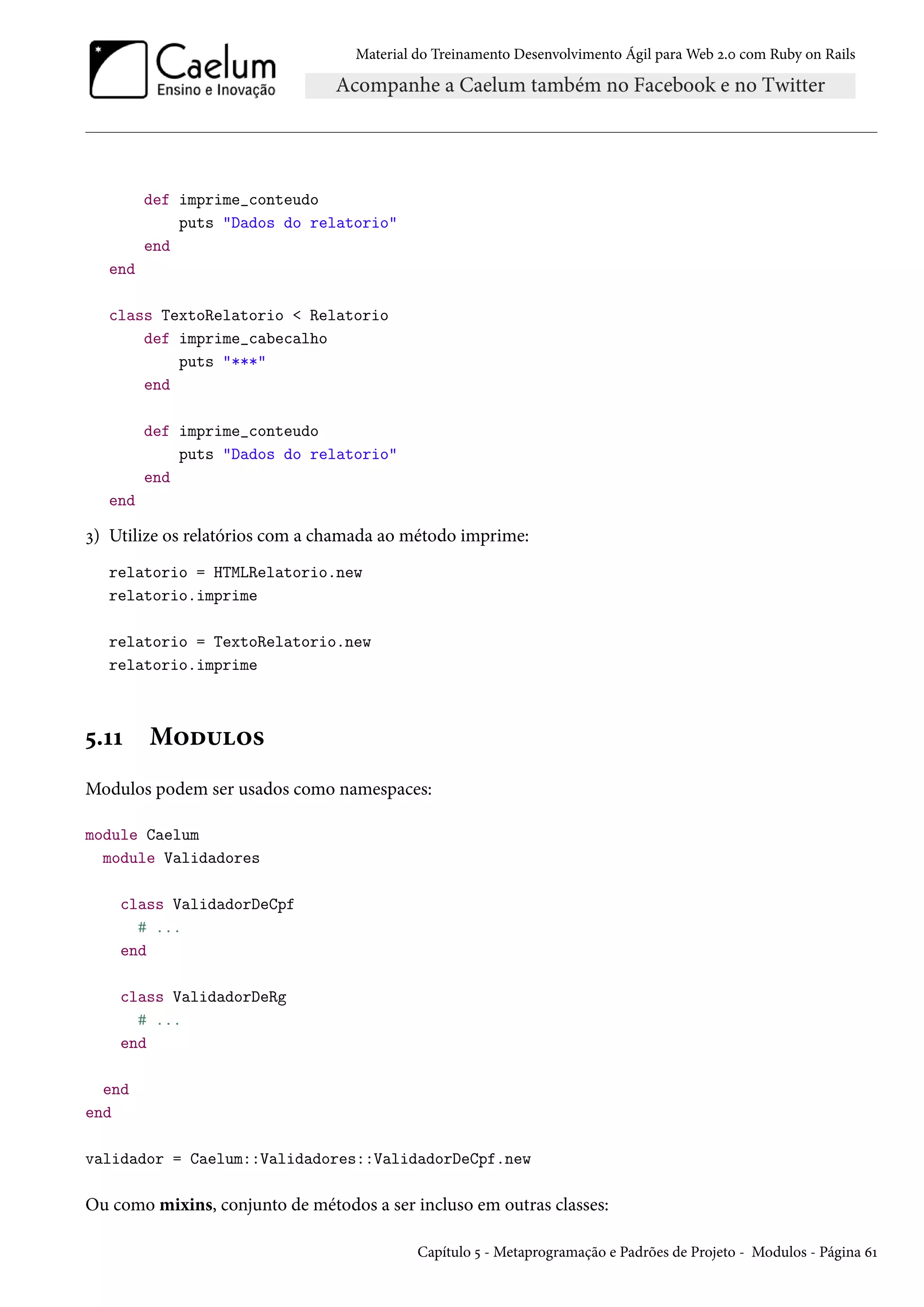 Material do Treinamento Desenvolvimento Ágil para Web 2.0 com Ruby on Rails
def imprime_conteudo
puts "Dados do relatorio"
end
end
class TextoRelatorio < Relatorio
def imprime_cabecalho
puts "***"
end
def imprime_conteudo
puts "Dados do relatorio"
end
end
3) Utilize os relatórios com a chamada ao método imprime:
relatorio = HTMLRelatorio.new
relatorio.imprime
relatorio = TextoRelatorio.new
relatorio.imprime
5.11 Modulos
Modulos podem ser usados como namespaces:
module Caelum
module Validadores
class ValidadorDeCpf
# ...
end
class ValidadorDeRg
# ...
end
end
end
validador = Caelum::Validadores::ValidadorDeCpf.new
Ou como mixins, conjunto de métodos a ser incluso em outras classes:
Capítulo 5 - Metaprogramação e Padrões de Projeto - Modulos - Página 61
 
