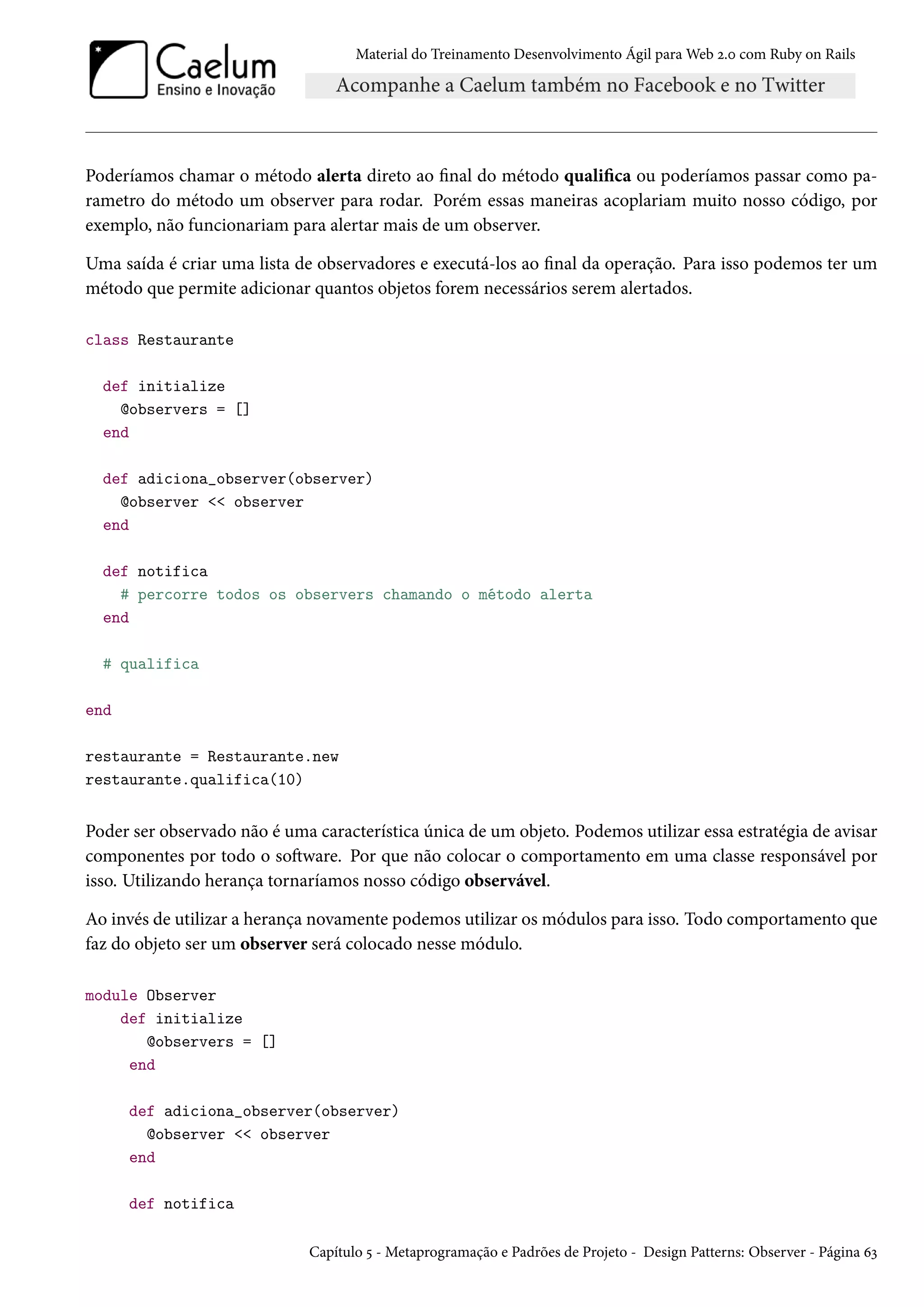 Material do Treinamento Desenvolvimento Ágil para Web 2.0 com Ruby on Rails
Poderíamos chamar o método alerta direto ao final do método qualifica ou poderíamos passar como pa-
rametro do método um observer para rodar. Porém essas maneiras acoplariam muito nosso código, por
exemplo, não funcionariam para alertar mais de um observer.
Uma saída é criar uma lista de observadores e executá-los ao final da operação. Para isso podemos ter um
método que permite adicionar quantos objetos forem necessários serem alertados.
class Restaurante
def initialize
@observers = []
end
def adiciona_observer(observer)
@observer << observer
end
def notifica
# percorre todos os observers chamando o método alerta
end
# qualifica
end
restaurante = Restaurante.new
restaurante.qualifica(10)
Poder ser observado não é uma característica única de um objeto. Podemos utilizar essa estratégia de avisar
componentes por todo o software. Por que não colocar o comportamento em uma classe responsável por
isso. Utilizando herança tornaríamos nosso código observável.
Ao invés de utilizar a herança novamente podemos utilizar os módulos para isso. Todo comportamento que
faz do objeto ser um observer será colocado nesse módulo.
module Observer
def initialize
@observers = []
end
def adiciona_observer(observer)
@observer << observer
end
def notifica
Capítulo 5 - Metaprogramação e Padrões de Projeto - Design Patterns: Observer - Página 63
 