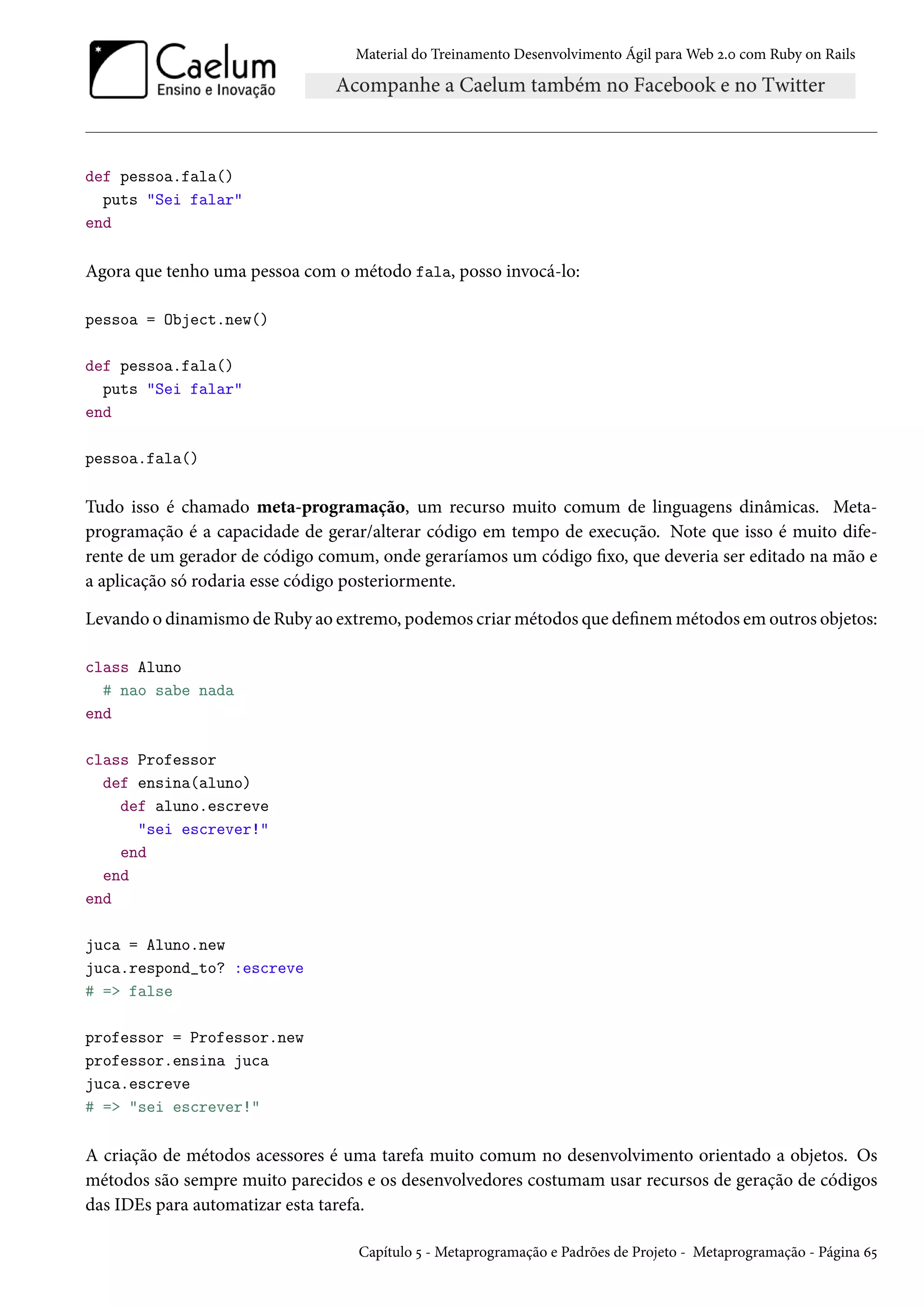 Material do Treinamento Desenvolvimento Ágil para Web 2.0 com Ruby on Rails
def pessoa.fala()
puts "Sei falar"
end
Agora que tenho uma pessoa com o método fala, posso invocá-lo:
pessoa = Object.new()
def pessoa.fala()
puts "Sei falar"
end
pessoa.fala()
Tudo isso é chamado meta-programação, um recurso muito comum de linguagens dinâmicas. Meta-
programação é a capacidade de gerar/alterar código em tempo de execução. Note que isso é muito dife-
rente de um gerador de código comum, onde geraríamos um código fixo, que deveria ser editado na mão e
a aplicação só rodaria esse código posteriormente.
Levando o dinamismo de Ruby ao extremo, podemos criar métodos que definem métodos em outros objetos:
class Aluno
# nao sabe nada
end
class Professor
def ensina(aluno)
def aluno.escreve
"sei escrever!"
end
end
end
juca = Aluno.new
juca.respond_to? :escreve
# => false
professor = Professor.new
professor.ensina juca
juca.escreve
# => "sei escrever!"
A criação de métodos acessores é uma tarefa muito comum no desenvolvimento orientado a objetos. Os
métodos são sempre muito parecidos e os desenvolvedores costumam usar recursos de geração de códigos
das IDEs para automatizar esta tarefa.
Capítulo 5 - Metaprogramação e Padrões de Projeto - Metaprogramação - Página 65
 