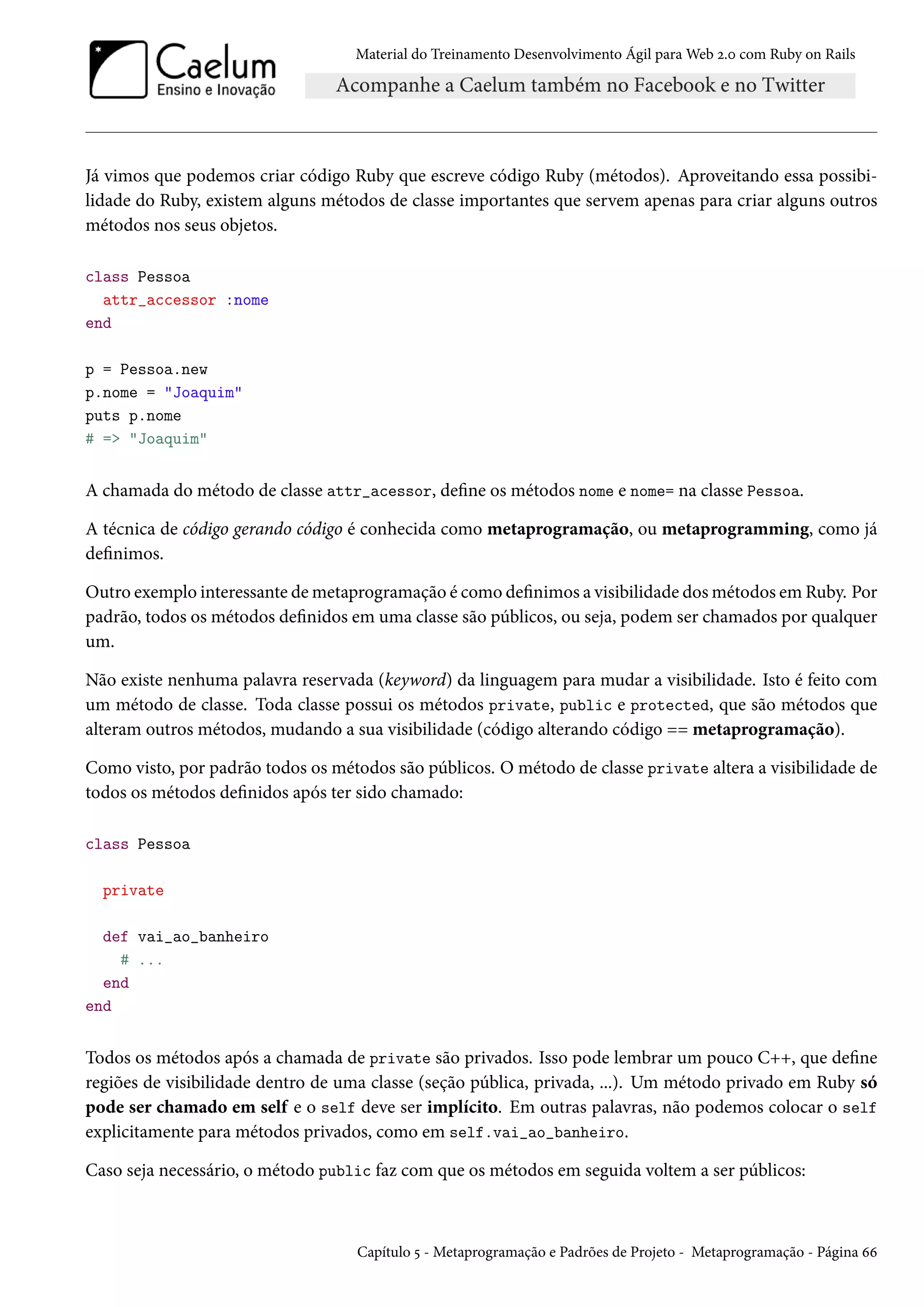 Material do Treinamento Desenvolvimento Ágil para Web 2.0 com Ruby on Rails
Já vimos que podemos criar código Ruby que escreve código Ruby (métodos). Aproveitando essa possibi-
lidade do Ruby, existem alguns métodos de classe importantes que servem apenas para criar alguns outros
métodos nos seus objetos.
class Pessoa
attr_accessor :nome
end
p = Pessoa.new
p.nome = "Joaquim"
puts p.nome
# => "Joaquim"
A chamada do método de classe attr_acessor, define os métodos nome e nome= na classe Pessoa.
A técnica de código gerando código é conhecida como metaprogramação, ou metaprogramming, como já
definimos.
Outro exemplo interessante de metaprogramação é como definimos a visibilidade dos métodos em Ruby. Por
padrão, todos os métodos definidos em uma classe são públicos, ou seja, podem ser chamados por qualquer
um.
Não existe nenhuma palavra reservada (keyword) da linguagem para mudar a visibilidade. Isto é feito com
um método de classe. Toda classe possui os métodos private, public e protected, que são métodos que
alteram outros métodos, mudando a sua visibilidade (código alterando código == metaprogramação).
Como visto, por padrão todos os métodos são públicos. O método de classe private altera a visibilidade de
todos os métodos definidos após ter sido chamado:
class Pessoa
private
def vai_ao_banheiro
# ...
end
end
Todos os métodos após a chamada de private são privados. Isso pode lembrar um pouco C++, que define
regiões de visibilidade dentro de uma classe (seção pública, privada, ...). Um método privado em Ruby só
pode ser chamado em self e o self deve ser implícito. Em outras palavras, não podemos colocar o self
explicitamente para métodos privados, como em self.vai_ao_banheiro.
Caso seja necessário, o método public faz com que os métodos em seguida voltem a ser públicos:
Capítulo 5 - Metaprogramação e Padrões de Projeto - Metaprogramação - Página 66
 