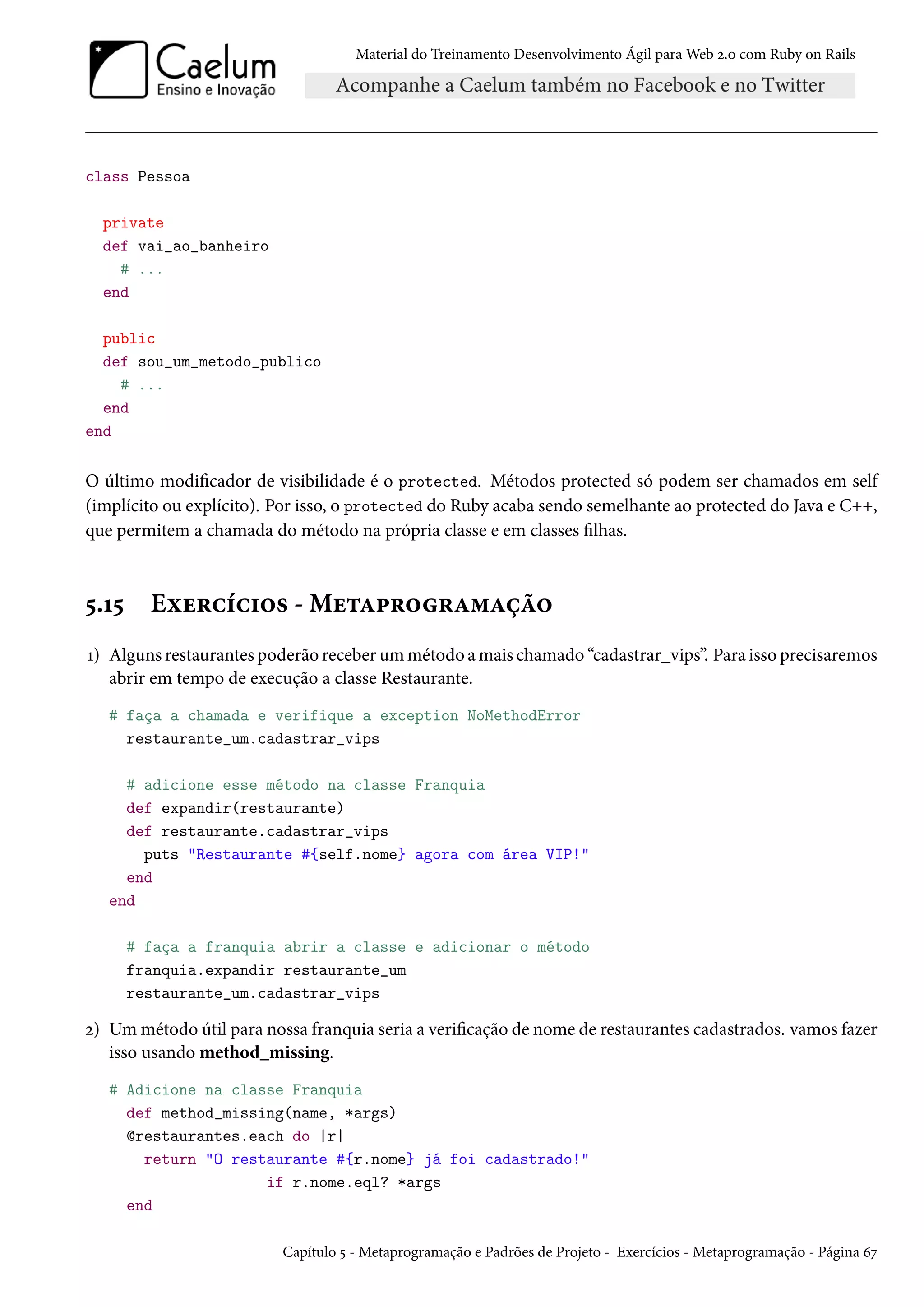 Material do Treinamento Desenvolvimento Ágil para Web 2.0 com Ruby on Rails
class Pessoa
private
def vai_ao_banheiro
# ...
end
public
def sou_um_metodo_publico
# ...
end
end
O último modificador de visibilidade é o protected. Métodos protected só podem ser chamados em self
(implícito ou explícito). Por isso, o protected do Ruby acaba sendo semelhante ao protected do Java e C++,
que permitem a chamada do método na própria classe e em classes filhas.
5.15 Exercícios - Metaprogramação
1) Alguns restaurantes poderão receber um método a mais chamado “cadastrar_vips”. Para isso precisaremos
abrir em tempo de execução a classe Restaurante.
# faça a chamada e verifique a exception NoMethodError
restaurante_um.cadastrar_vips
# adicione esse método na classe Franquia
def expandir(restaurante)
def restaurante.cadastrar_vips
puts "Restaurante #{self.nome} agora com área VIP!"
end
end
# faça a franquia abrir a classe e adicionar o método
franquia.expandir restaurante_um
restaurante_um.cadastrar_vips
2) Um método útil para nossa franquia seria a verificação de nome de restaurantes cadastrados. vamos fazer
isso usando method_missing.
# Adicione na classe Franquia
def method_missing(name, *args)
@restaurantes.each do |r|
return "O restaurante #{r.nome} já foi cadastrado!"
if r.nome.eql? *args
end
Capítulo 5 - Metaprogramação e Padrões de Projeto - Exercícios - Metaprogramação - Página 67
 