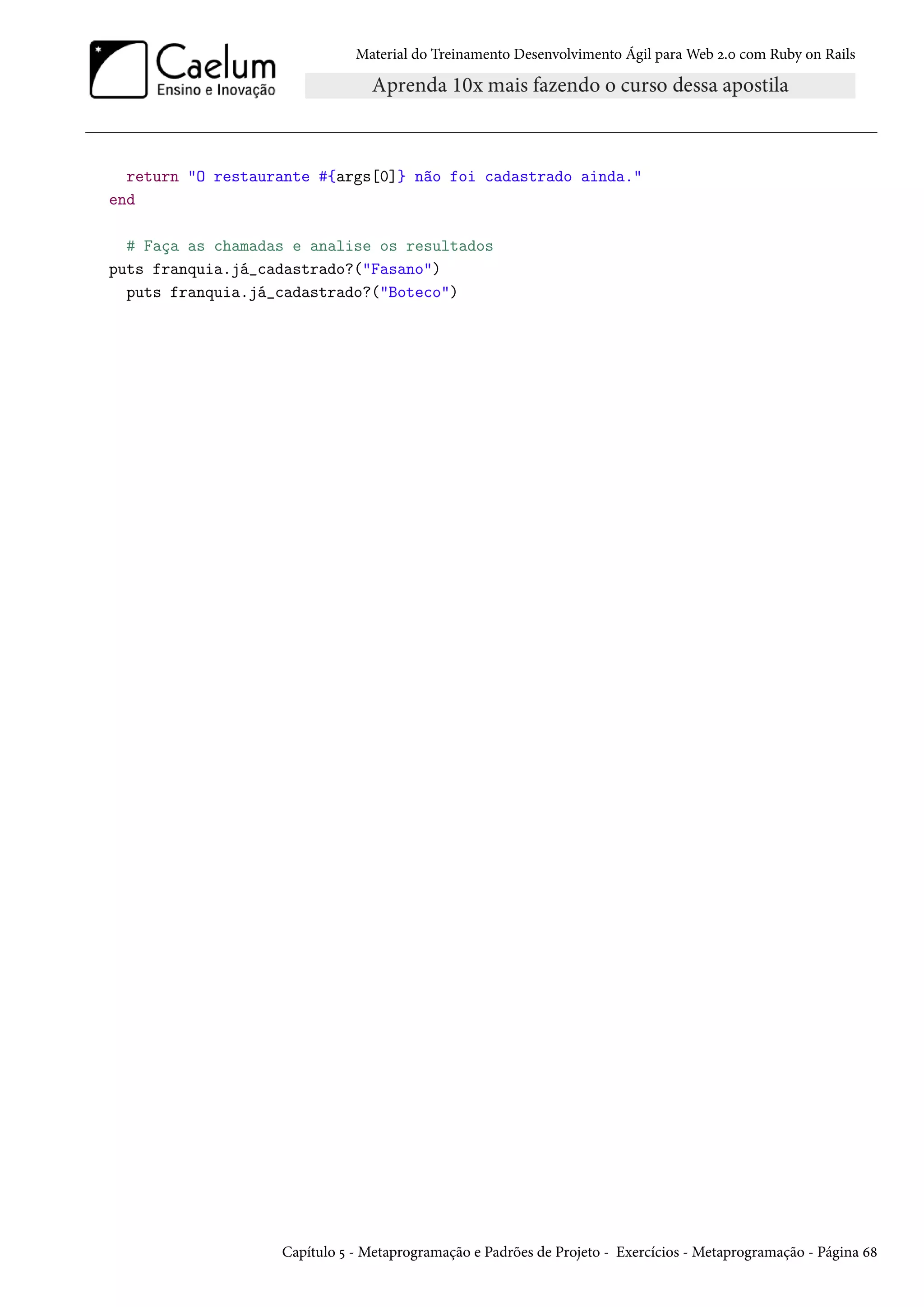 Material do Treinamento Desenvolvimento Ágil para Web 2.0 com Ruby on Rails
return "O restaurante #{args[0]} não foi cadastrado ainda."
end
# Faça as chamadas e analise os resultados
puts franquia.já_cadastrado?("Fasano")
puts franquia.já_cadastrado?("Boteco")
Capítulo 5 - Metaprogramação e Padrões de Projeto - Exercícios - Metaprogramação - Página 68
 