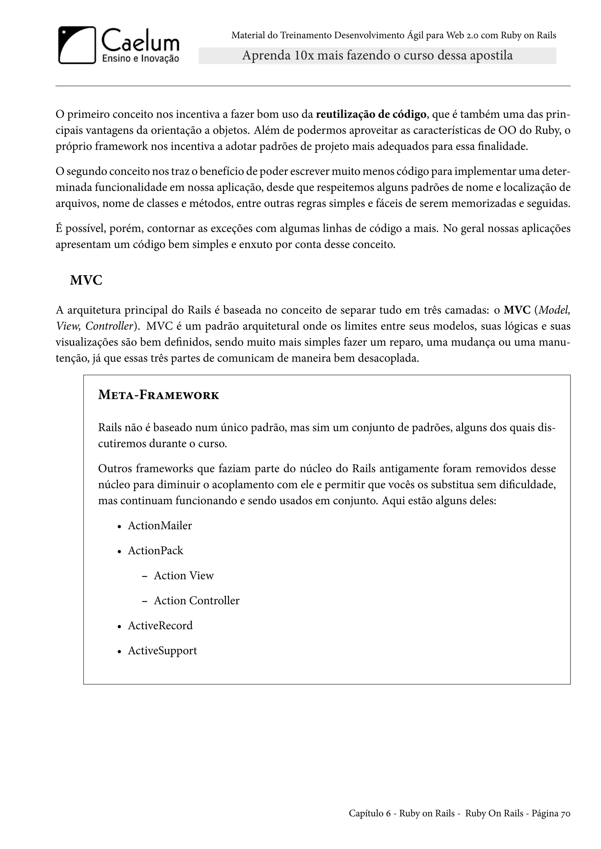 Material do Treinamento Desenvolvimento Ágil para Web 2.0 com Ruby on Rails
O primeiro conceito nos incentiva a fazer bom uso da reutilização de código, que é também uma das prin-
cipais vantagens da orientação a objetos. Além de podermos aproveitar as características de OO do Ruby, o
próprio framework nos incentiva a adotar padrões de projeto mais adequados para essa finalidade.
O segundo conceito nos traz o benefício de poder escrever muito menos código para implementar uma deter-
minada funcionalidade em nossa aplicação, desde que respeitemos alguns padrões de nome e localização de
arquivos, nome de classes e métodos, entre outras regras simples e fáceis de serem memorizadas e seguidas.
É possível, porém, contornar as exceções com algumas linhas de código a mais. No geral nossas aplicações
apresentam um código bem simples e enxuto por conta desse conceito.
MVC
A arquitetura principal do Rails é baseada no conceito de separar tudo em três camadas: o MVC (Model,
View, Controller). MVC é um padrão arquitetural onde os limites entre seus modelos, suas lógicas e suas
visualizações são bem definidos, sendo muito mais simples fazer um reparo, uma mudança ou uma manu-
tenção, já que essas três partes de comunicam de maneira bem desacoplada.
Meta-Framework
Rails não é baseado num único padrão, mas sim um conjunto de padrões, alguns dos quais dis-
cutiremos durante o curso.
Outros frameworks que faziam parte do núcleo do Rails antigamente foram removidos desse
núcleo para diminuir o acoplamento com ele e permitir que vocês os substitua sem dificuldade,
mas continuam funcionando e sendo usados em conjunto. Aqui estão alguns deles:
• ActionMailer
• ActionPack
– Action View
– Action Controller
• ActiveRecord
• ActiveSupport
Capítulo 6 - Ruby on Rails - Ruby On Rails - Página 70
 