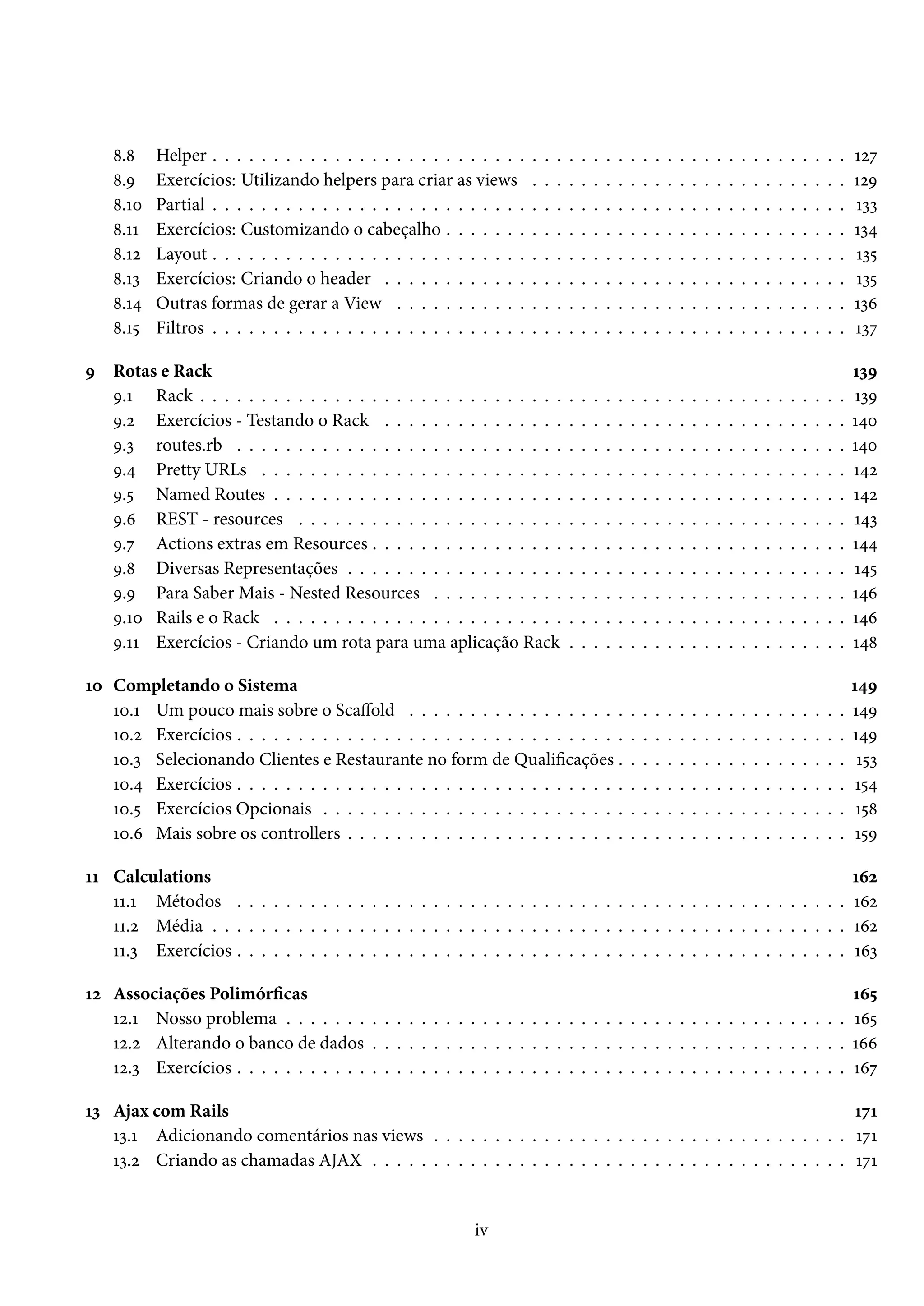 8.8 Helper . . . . . . . . . . . . . . . . . . . . . . . . . . . . . . . . . . . . . . . . . . . . . . . . . . . . 127
8.9 Exercícios: Utilizando helpers para criar as views . . . . . . . . . . . . . . . . . . . . . . . . . . 129
8.10 Partial . . . . . . . . . . . . . . . . . . . . . . . . . . . . . . . . . . . . . . . . . . . . . . . . . . . . 133
8.11 Exercícios: Customizando o cabeçalho . . . . . . . . . . . . . . . . . . . . . . . . . . . . . . . . . 134
8.12 Layout . . . . . . . . . . . . . . . . . . . . . . . . . . . . . . . . . . . . . . . . . . . . . . . . . . . . 135
8.13 Exercícios: Criando o header . . . . . . . . . . . . . . . . . . . . . . . . . . . . . . . . . . . . . . 135
8.14 Outras formas de gerar a View . . . . . . . . . . . . . . . . . . . . . . . . . . . . . . . . . . . . . 136
8.15 Filtros . . . . . . . . . . . . . . . . . . . . . . . . . . . . . . . . . . . . . . . . . . . . . . . . . . . . 137
9 Rotas e Rack 139
9.1 Rack . . . . . . . . . . . . . . . . . . . . . . . . . . . . . . . . . . . . . . . . . . . . . . . . . . . . . 139
9.2 Exercícios - Testando o Rack . . . . . . . . . . . . . . . . . . . . . . . . . . . . . . . . . . . . . . 140
9.3 routes.rb . . . . . . . . . . . . . . . . . . . . . . . . . . . . . . . . . . . . . . . . . . . . . . . . . . 140
9.4 Pretty URLs . . . . . . . . . . . . . . . . . . . . . . . . . . . . . . . . . . . . . . . . . . . . . . . . 142
9.5 Named Routes . . . . . . . . . . . . . . . . . . . . . . . . . . . . . . . . . . . . . . . . . . . . . . . 142
9.6 REST - resources . . . . . . . . . . . . . . . . . . . . . . . . . . . . . . . . . . . . . . . . . . . . . 143
9.7 Actions extras em Resources . . . . . . . . . . . . . . . . . . . . . . . . . . . . . . . . . . . . . . . 144
9.8 Diversas Representações . . . . . . . . . . . . . . . . . . . . . . . . . . . . . . . . . . . . . . . . . 145
9.9 Para Saber Mais - Nested Resources . . . . . . . . . . . . . . . . . . . . . . . . . . . . . . . . . . 146
9.10 Rails e o Rack . . . . . . . . . . . . . . . . . . . . . . . . . . . . . . . . . . . . . . . . . . . . . . . 146
9.11 Exercícios - Criando um rota para uma aplicação Rack . . . . . . . . . . . . . . . . . . . . . . . 148
10 Completando o Sistema 149
10.1 Um pouco mais sobre o Scaffold . . . . . . . . . . . . . . . . . . . . . . . . . . . . . . . . . . . . 149
10.2 Exercícios . . . . . . . . . . . . . . . . . . . . . . . . . . . . . . . . . . . . . . . . . . . . . . . . . . 149
10.3 Selecionando Clientes e Restaurante no form de Qualificações . . . . . . . . . . . . . . . . . . . 153
10.4 Exercícios . . . . . . . . . . . . . . . . . . . . . . . . . . . . . . . . . . . . . . . . . . . . . . . . . . 154
10.5 Exercícios Opcionais . . . . . . . . . . . . . . . . . . . . . . . . . . . . . . . . . . . . . . . . . . . 158
10.6 Mais sobre os controllers . . . . . . . . . . . . . . . . . . . . . . . . . . . . . . . . . . . . . . . . . 159
11 Calculations 162
11.1 Métodos . . . . . . . . . . . . . . . . . . . . . . . . . . . . . . . . . . . . . . . . . . . . . . . . . . 162
11.2 Média . . . . . . . . . . . . . . . . . . . . . . . . . . . . . . . . . . . . . . . . . . . . . . . . . . . . 162
11.3 Exercícios . . . . . . . . . . . . . . . . . . . . . . . . . . . . . . . . . . . . . . . . . . . . . . . . . . 163
12 Associações Polimórficas 165
12.1 Nosso problema . . . . . . . . . . . . . . . . . . . . . . . . . . . . . . . . . . . . . . . . . . . . . . 165
12.2 Alterando o banco de dados . . . . . . . . . . . . . . . . . . . . . . . . . . . . . . . . . . . . . . . 166
12.3 Exercícios . . . . . . . . . . . . . . . . . . . . . . . . . . . . . . . . . . . . . . . . . . . . . . . . . . 167
13 Ajax com Rails 171
13.1 Adicionando comentários nas views . . . . . . . . . . . . . . . . . . . . . . . . . . . . . . . . . . 171
13.2 Criando as chamadas AJAX . . . . . . . . . . . . . . . . . . . . . . . . . . . . . . . . . . . . . . . 171
iv
 