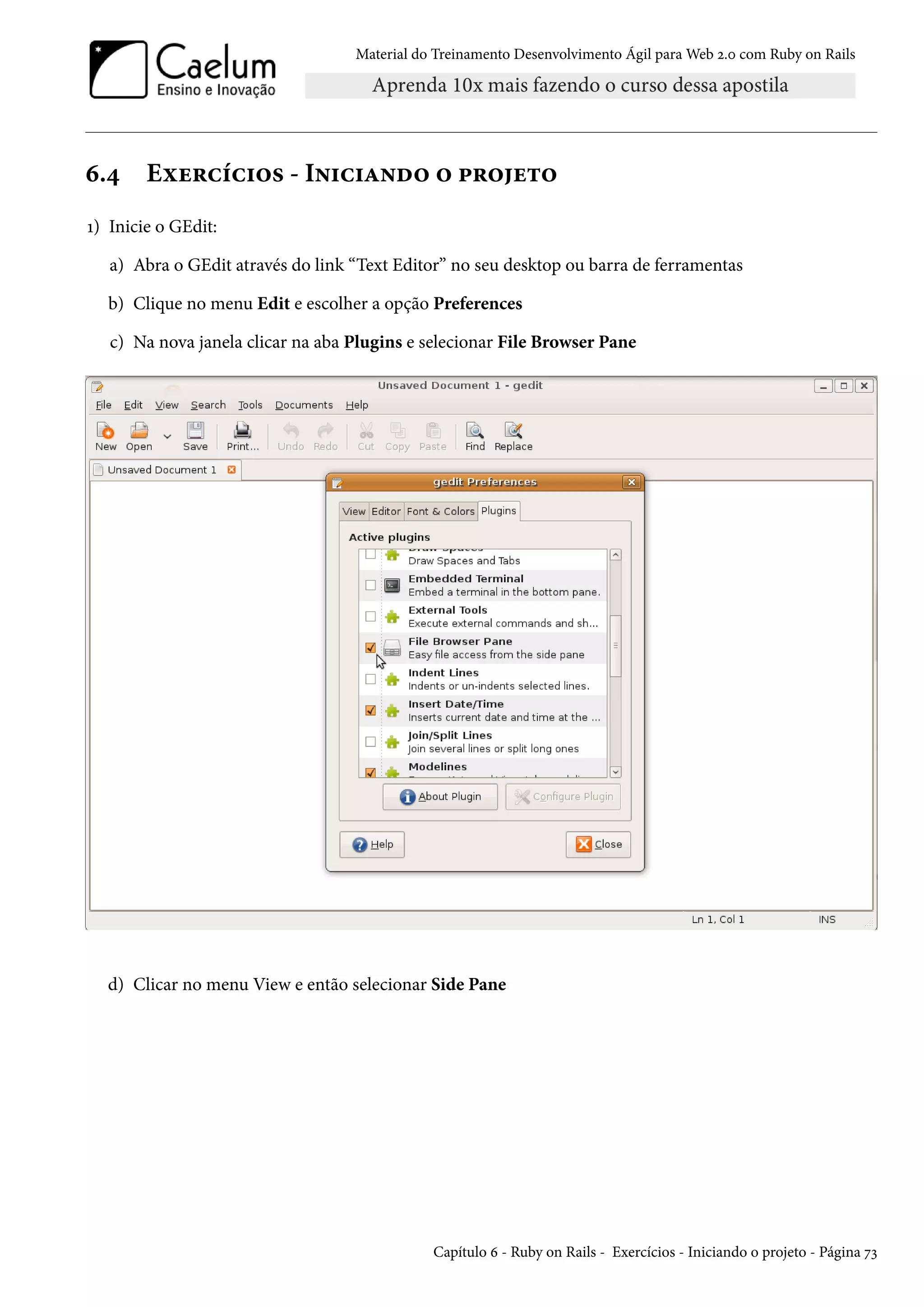 Material do Treinamento Desenvolvimento Ágil para Web 2.0 com Ruby on Rails
6.4 Exercícios - Iniciando o projeto
1) Inicie o GEdit:
a) Abra o GEdit através do link “Text Editor” no seu desktop ou barra de ferramentas
b) Clique no menu Edit e escolher a opção Preferences
c) Na nova janela clicar na aba Plugins e selecionar File Browser Pane
d) Clicar no menu View e então selecionar Side Pane
Capítulo 6 - Ruby on Rails - Exercícios - Iniciando o projeto - Página 73
 