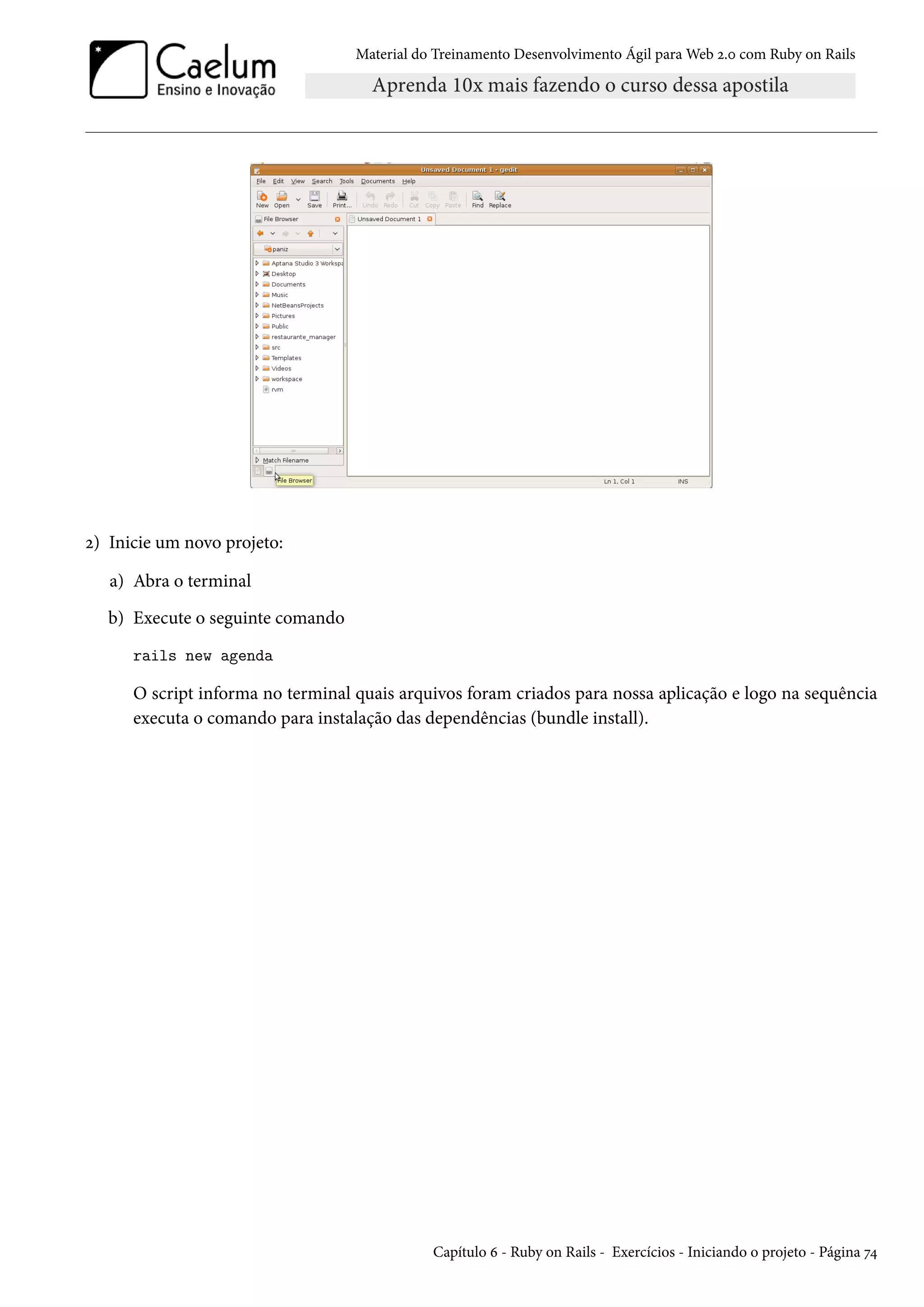 Material do Treinamento Desenvolvimento Ágil para Web 2.0 com Ruby on Rails
2) Inicie um novo projeto:
a) Abra o terminal
b) Execute o seguinte comando
rails new agenda
O script informa no terminal quais arquivos foram criados para nossa aplicação e logo na sequência
executa o comando para instalação das dependências (bundle install).
Capítulo 6 - Ruby on Rails - Exercícios - Iniciando o projeto - Página 74
 