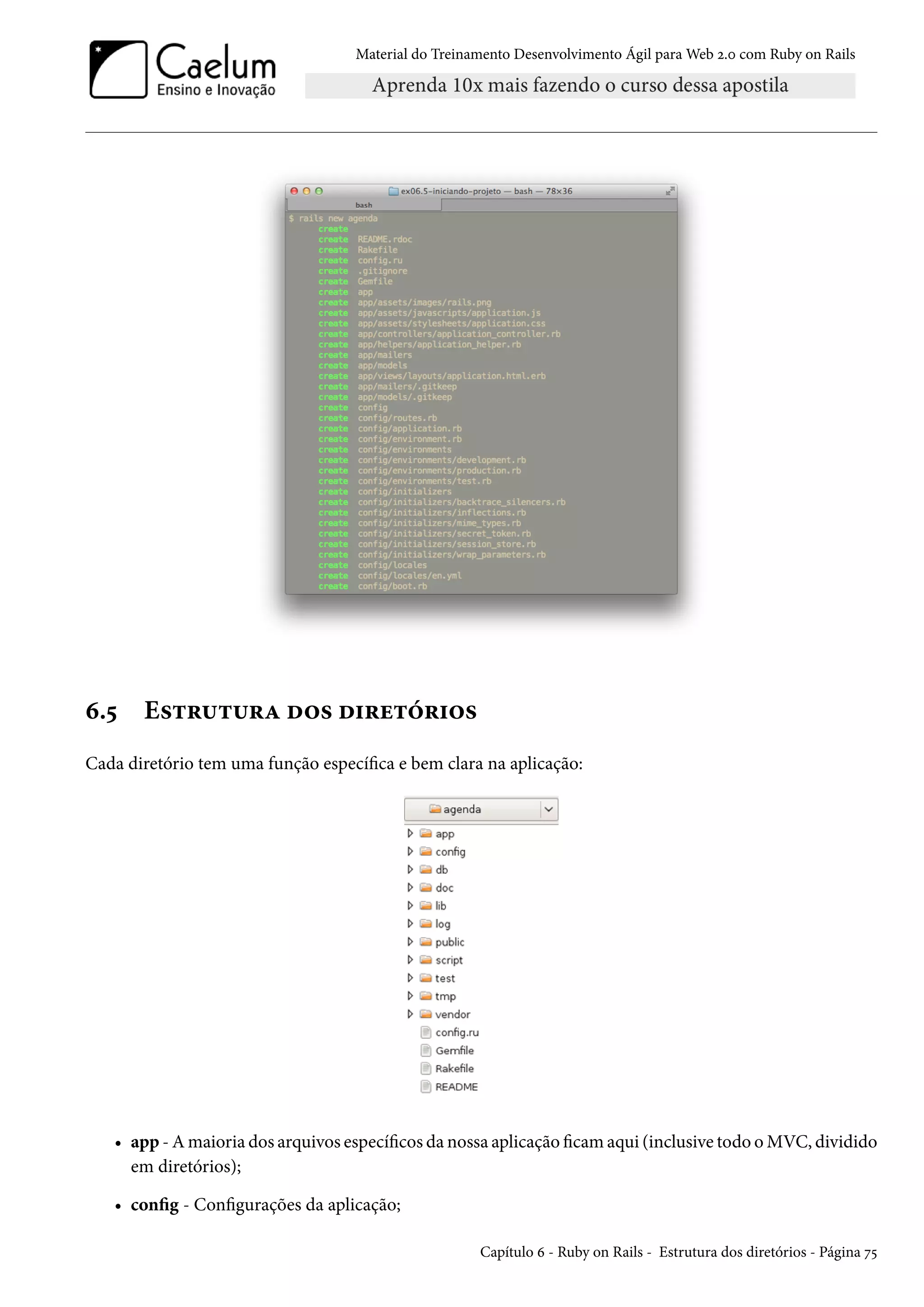 Material do Treinamento Desenvolvimento Ágil para Web 2.0 com Ruby on Rails
6.5 Estrutura dos diretórios
Cada diretório tem uma função específica e bem clara na aplicação:
• app - A maioria dos arquivos específicos da nossa aplicação ficam aqui (inclusive todo o MVC, dividido
em diretórios);
• config - Configurações da aplicação;
Capítulo 6 - Ruby on Rails - Estrutura dos diretórios - Página 75
 