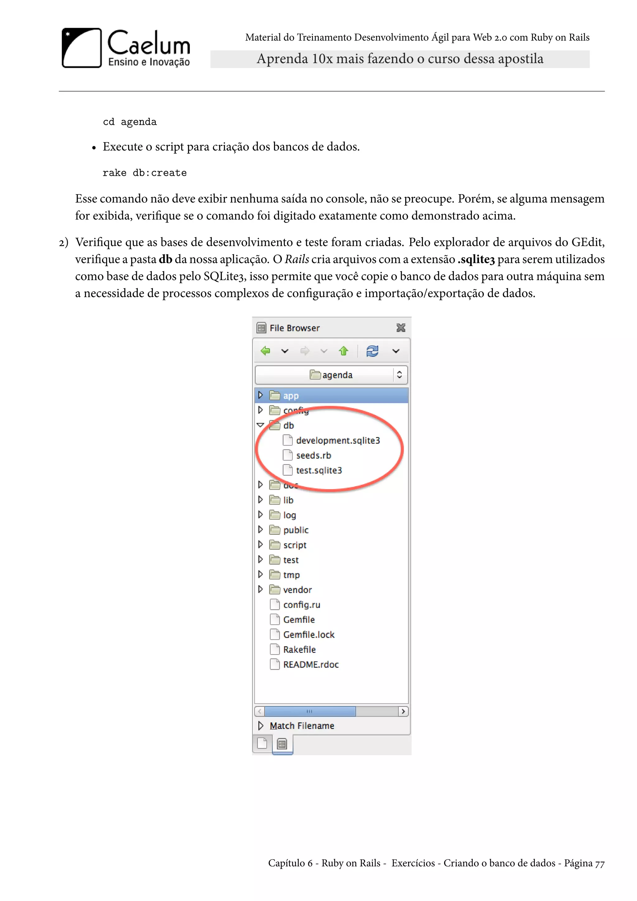 Material do Treinamento Desenvolvimento Ágil para Web 2.0 com Ruby on Rails
cd agenda
• Execute o script para criação dos bancos de dados.
rake db:create
Esse comando não deve exibir nenhuma saída no console, não se preocupe. Porém, se alguma mensagem
for exibida, verifique se o comando foi digitado exatamente como demonstrado acima.
2) Verifique que as bases de desenvolvimento e teste foram criadas. Pelo explorador de arquivos do GEdit,
verifique a pasta db da nossa aplicação. O Rails cria arquivos com a extensão .sqlite3 para serem utilizados
como base de dados pelo SQLite3, isso permite que você copie o banco de dados para outra máquina sem
a necessidade de processos complexos de configuração e importação/exportação de dados.
Capítulo 6 - Ruby on Rails - Exercícios - Criando o banco de dados - Página 77
 