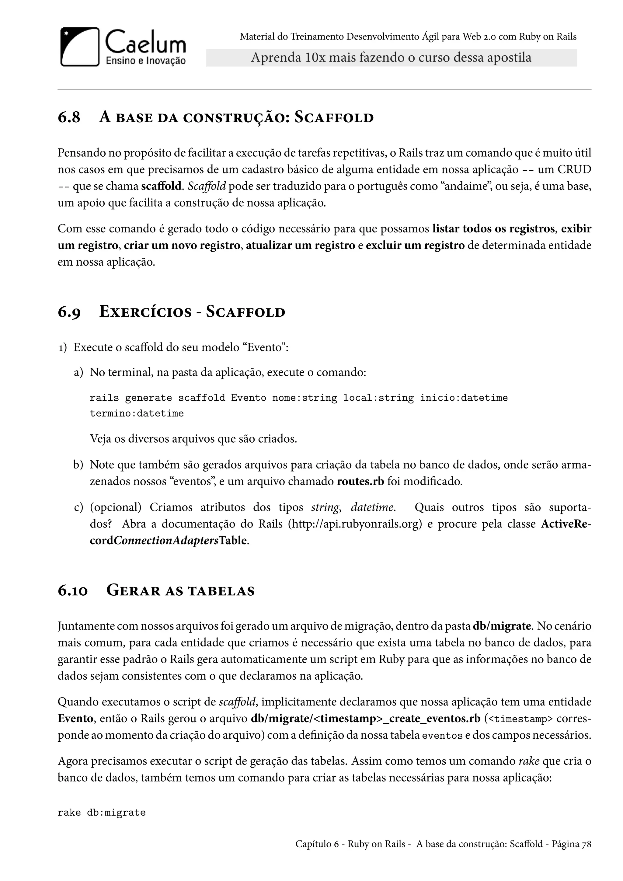 Material do Treinamento Desenvolvimento Ágil para Web 2.0 com Ruby on Rails
6.8 A base da construção: Scaffold
Pensando no propósito de facilitar a execução de tarefas repetitivas, o Rails traz um comando que é muito útil
nos casos em que precisamos de um cadastro básico de alguma entidade em nossa aplicação -- um CRUD
-- que se chama scaffold. Scaffold pode ser traduzido para o português como “andaime”, ou seja, é uma base,
um apoio que facilita a construção de nossa aplicação.
Com esse comando é gerado todo o código necessário para que possamos listar todos os registros, exibir
um registro, criar um novo registro, atualizar um registro e excluir um registro de determinada entidade
em nossa aplicação.
6.9 Exercícios - Scaffold
1) Execute o scaffold do seu modelo “Evento":
a) No terminal, na pasta da aplicação, execute o comando:
rails generate scaffold Evento nome:string local:string inicio:datetime
termino:datetime
Veja os diversos arquivos que são criados.
b) Note que também são gerados arquivos para criação da tabela no banco de dados, onde serão arma-
zenados nossos “eventos”, e um arquivo chamado routes.rb foi modificado.
c) (opcional) Criamos atributos dos tipos string, datetime. Quais outros tipos são suporta-
dos? Abra a documentação do Rails (http://api.rubyonrails.org) e procure pela classe ActiveRe-
cordConnectionAdaptersTable.
6.10 Gerar as tabelas
Juntamente com nossos arquivos foi gerado um arquivo de migração, dentro da pasta db/migrate. No cenário
mais comum, para cada entidade que criamos é necessário que exista uma tabela no banco de dados, para
garantir esse padrão o Rails gera automaticamente um script em Ruby para que as informações no banco de
dados sejam consistentes com o que declaramos na aplicação.
Quando executamos o script de scaffold, implicitamente declaramos que nossa aplicação tem uma entidade
Evento, então o Rails gerou o arquivo db/migrate/<timestamp>_create_eventos.rb (<timestamp> corres-
ponde ao momento da criação do arquivo) com a definição da nossa tabela eventos e dos campos necessários.
Agora precisamos executar o script de geração das tabelas. Assim como temos um comando rake que cria o
banco de dados, também temos um comando para criar as tabelas necessárias para nossa aplicação:
rake db:migrate
Capítulo 6 - Ruby on Rails - A base da construção: Scaffold - Página 78
 