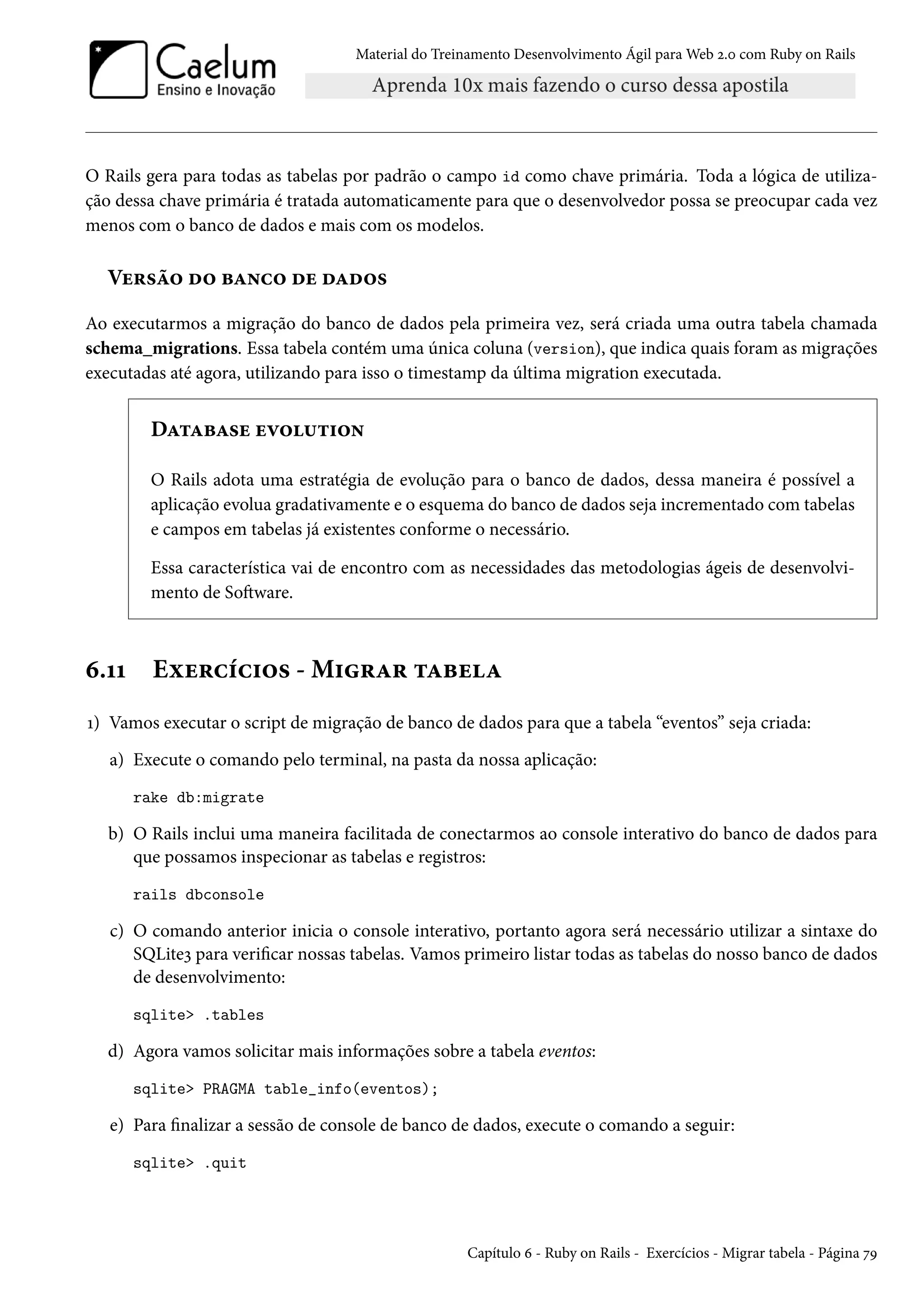 Material do Treinamento Desenvolvimento Ágil para Web 2.0 com Ruby on Rails
O Rails gera para todas as tabelas por padrão o campo id como chave primária. Toda a lógica de utiliza-
ção dessa chave primária é tratada automaticamente para que o desenvolvedor possa se preocupar cada vez
menos com o banco de dados e mais com os modelos.
Versão do banco de dados
Ao executarmos a migração do banco de dados pela primeira vez, será criada uma outra tabela chamada
schema_migrations. Essa tabela contém uma única coluna (version), que indica quais foram as migrações
executadas até agora, utilizando para isso o timestamp da última migration executada.
Database evolution
O Rails adota uma estratégia de evolução para o banco de dados, dessa maneira é possível a
aplicação evolua gradativamente e o esquema do banco de dados seja incrementado com tabelas
e campos em tabelas já existentes conforme o necessário.
Essa característica vai de encontro com as necessidades das metodologias ágeis de desenvolvi-
mento de Software.
6.11 Exercícios - Migrar tabela
1) Vamos executar o script de migração de banco de dados para que a tabela “eventos” seja criada:
a) Execute o comando pelo terminal, na pasta da nossa aplicação:
rake db:migrate
b) O Rails inclui uma maneira facilitada de conectarmos ao console interativo do banco de dados para
que possamos inspecionar as tabelas e registros:
rails dbconsole
c) O comando anterior inicia o console interativo, portanto agora será necessário utilizar a sintaxe do
SQLite3 para verificar nossas tabelas. Vamos primeiro listar todas as tabelas do nosso banco de dados
de desenvolvimento:
sqlite> .tables
d) Agora vamos solicitar mais informações sobre a tabela eventos:
sqlite> PRAGMA table_info(eventos);
e) Para finalizar a sessão de console de banco de dados, execute o comando a seguir:
sqlite> .quit
Capítulo 6 - Ruby on Rails - Exercícios - Migrar tabela - Página 79
 