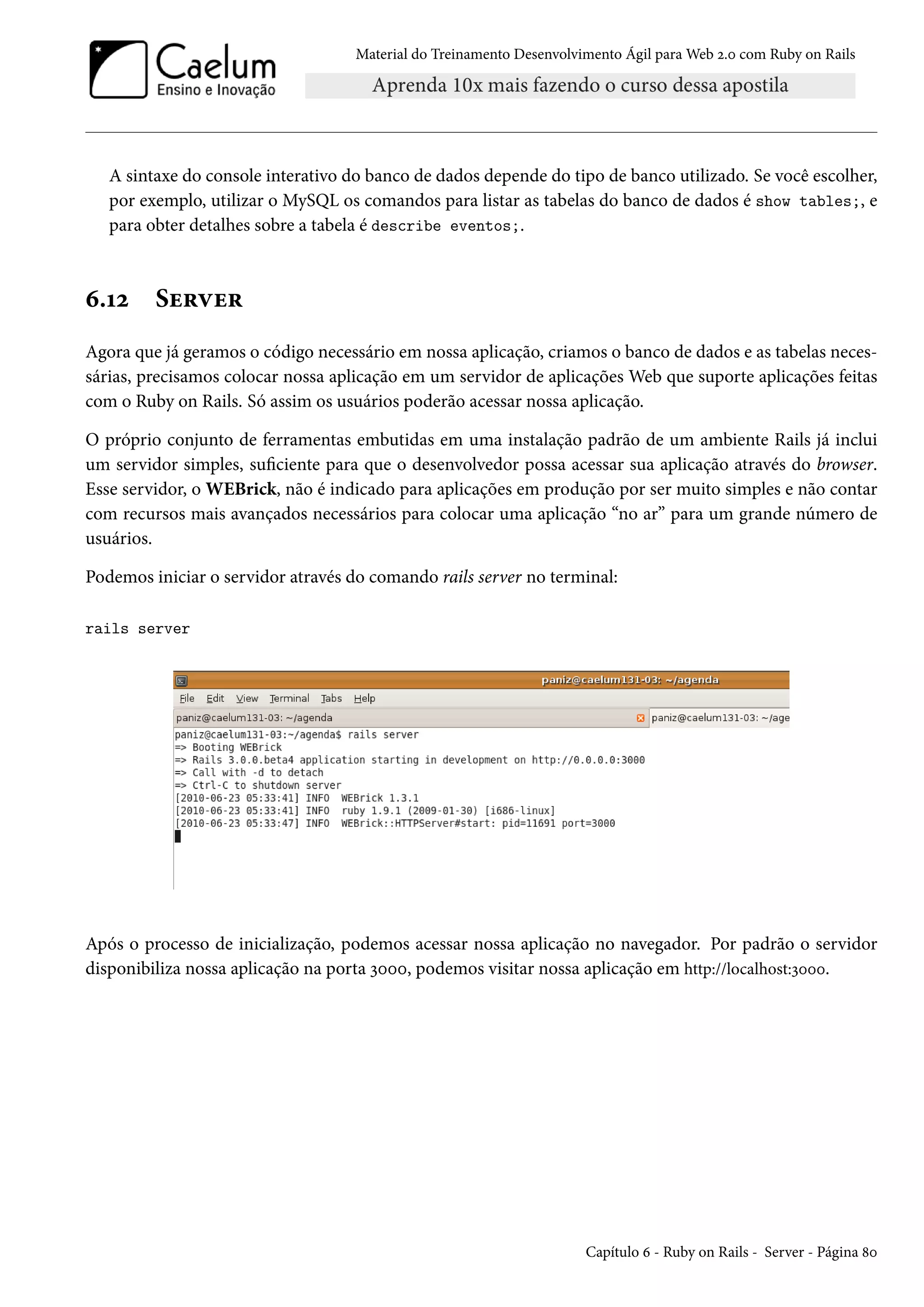Material do Treinamento Desenvolvimento Ágil para Web 2.0 com Ruby on Rails
A sintaxe do console interativo do banco de dados depende do tipo de banco utilizado. Se você escolher,
por exemplo, utilizar o MySQL os comandos para listar as tabelas do banco de dados é show tables;, e
para obter detalhes sobre a tabela é describe eventos;.
6.12 Server
Agora que já geramos o código necessário em nossa aplicação, criamos o banco de dados e as tabelas neces-
sárias, precisamos colocar nossa aplicação em um servidor de aplicações Web que suporte aplicações feitas
com o Ruby on Rails. Só assim os usuários poderão acessar nossa aplicação.
O próprio conjunto de ferramentas embutidas em uma instalação padrão de um ambiente Rails já inclui
um servidor simples, suficiente para que o desenvolvedor possa acessar sua aplicação através do browser.
Esse servidor, o WEBrick, não é indicado para aplicações em produção por ser muito simples e não contar
com recursos mais avançados necessários para colocar uma aplicação “no ar” para um grande número de
usuários.
Podemos iniciar o servidor através do comando rails server no terminal:
rails server
Após o processo de inicialização, podemos acessar nossa aplicação no navegador. Por padrão o servidor
disponibiliza nossa aplicação na porta 3000, podemos visitar nossa aplicação em http://localhost:3000.
Capítulo 6 - Ruby on Rails - Server - Página 80
 