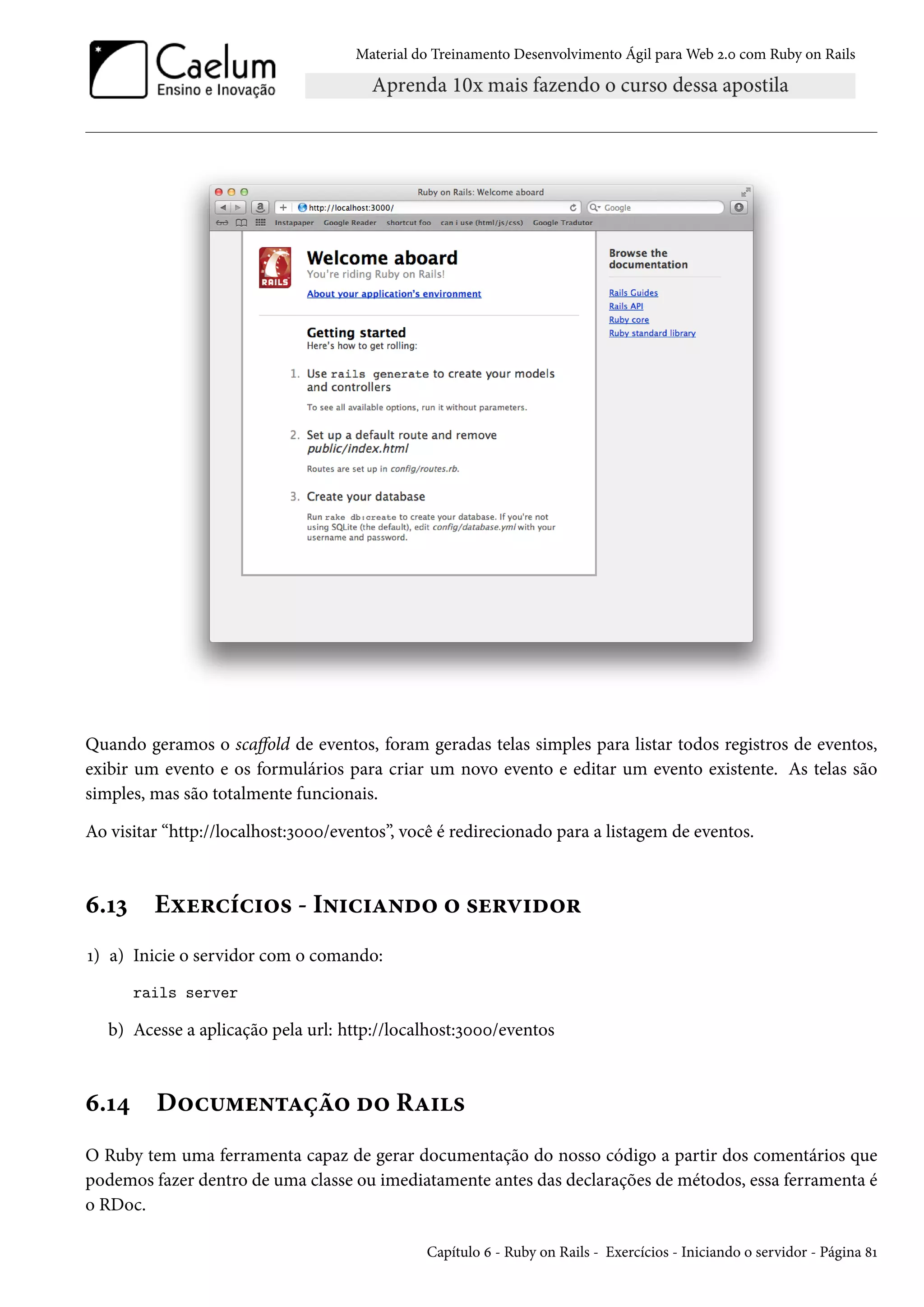Material do Treinamento Desenvolvimento Ágil para Web 2.0 com Ruby on Rails
Quando geramos o scaffold de eventos, foram geradas telas simples para listar todos registros de eventos,
exibir um evento e os formulários para criar um novo evento e editar um evento existente. As telas são
simples, mas são totalmente funcionais.
Ao visitar “http://localhost:3000/eventos”, você é redirecionado para a listagem de eventos.
6.13 Exercícios - Iniciando o servidor
1) a) Inicie o servidor com o comando:
rails server
b) Acesse a aplicação pela url: http://localhost:3000/eventos
6.14 Documentação do Rails
O Ruby tem uma ferramenta capaz de gerar documentação do nosso código a partir dos comentários que
podemos fazer dentro de uma classe ou imediatamente antes das declarações de métodos, essa ferramenta é
o RDoc.
Capítulo 6 - Ruby on Rails - Exercícios - Iniciando o servidor - Página 81
 