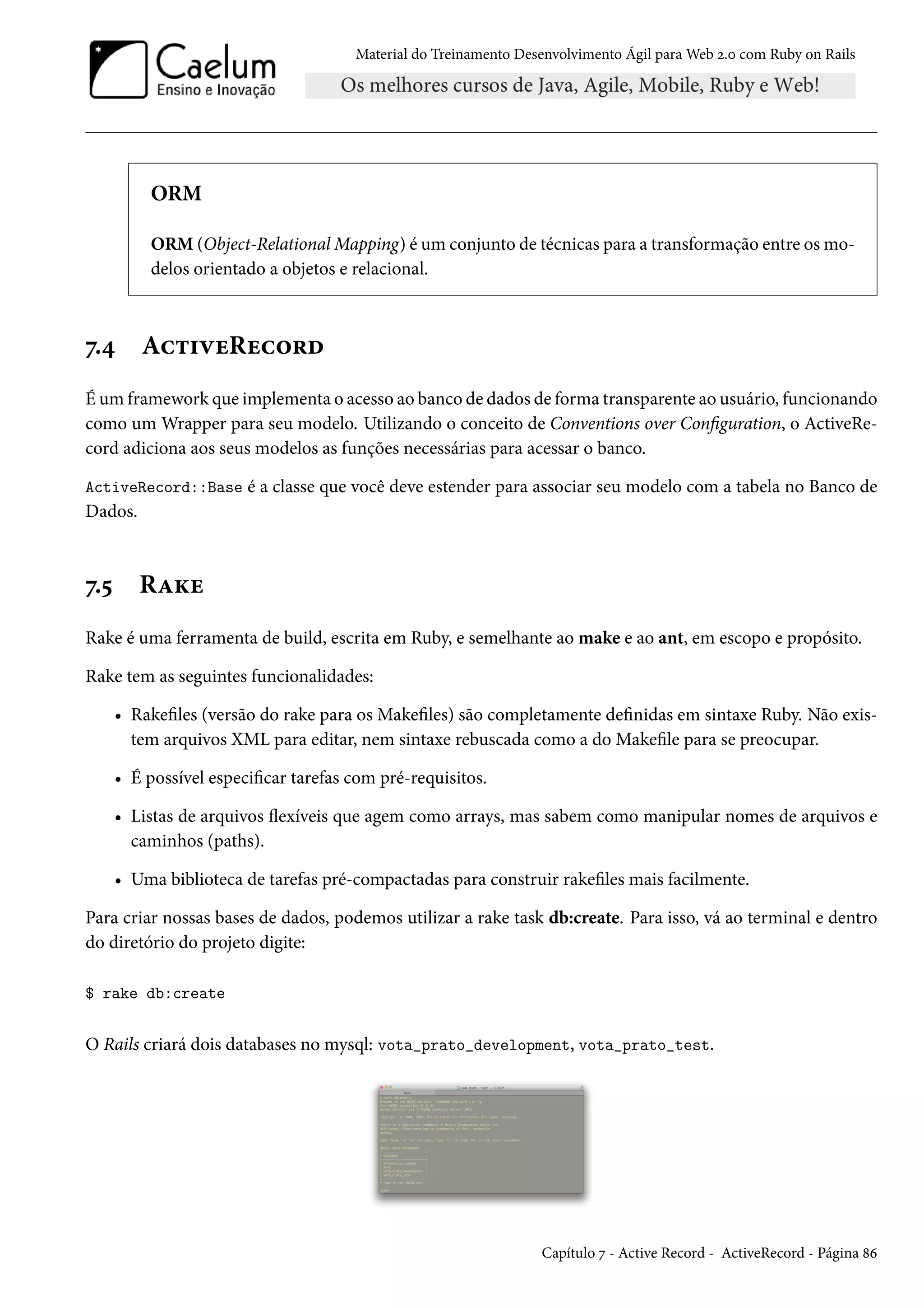 Material do Treinamento Desenvolvimento Ágil para Web 2.0 com Ruby on Rails
ORM
ORM (Object-Relational Mapping) é um conjunto de técnicas para a transformação entre os mo-
delos orientado a objetos e relacional.
7.4 ActiveRecord
É um framework que implementa o acesso ao banco de dados de forma transparente ao usuário, funcionando
como um Wrapper para seu modelo. Utilizando o conceito de Conventions over Configuration, o ActiveRe-
cord adiciona aos seus modelos as funções necessárias para acessar o banco.
ActiveRecord::Base é a classe que você deve estender para associar seu modelo com a tabela no Banco de
Dados.
7.5 Rake
Rake é uma ferramenta de build, escrita em Ruby, e semelhante ao make e ao ant, em escopo e propósito.
Rake tem as seguintes funcionalidades:
• Rakefiles (versão do rake para os Makefiles) são completamente definidas em sintaxe Ruby. Não exis-
tem arquivos XML para editar, nem sintaxe rebuscada como a do Makefile para se preocupar.
• É possível especificar tarefas com pré-requisitos.
• Listas de arquivos flexíveis que agem como arrays, mas sabem como manipular nomes de arquivos e
caminhos (paths).
• Uma biblioteca de tarefas pré-compactadas para construir rakefiles mais facilmente.
Para criar nossas bases de dados, podemos utilizar a rake task db:create. Para isso, vá ao terminal e dentro
do diretório do projeto digite:
$ rake db:create
O Rails criará dois databases no mysql: vota_prato_development, vota_prato_test.
Capítulo 7 - Active Record - ActiveRecord - Página 86
 