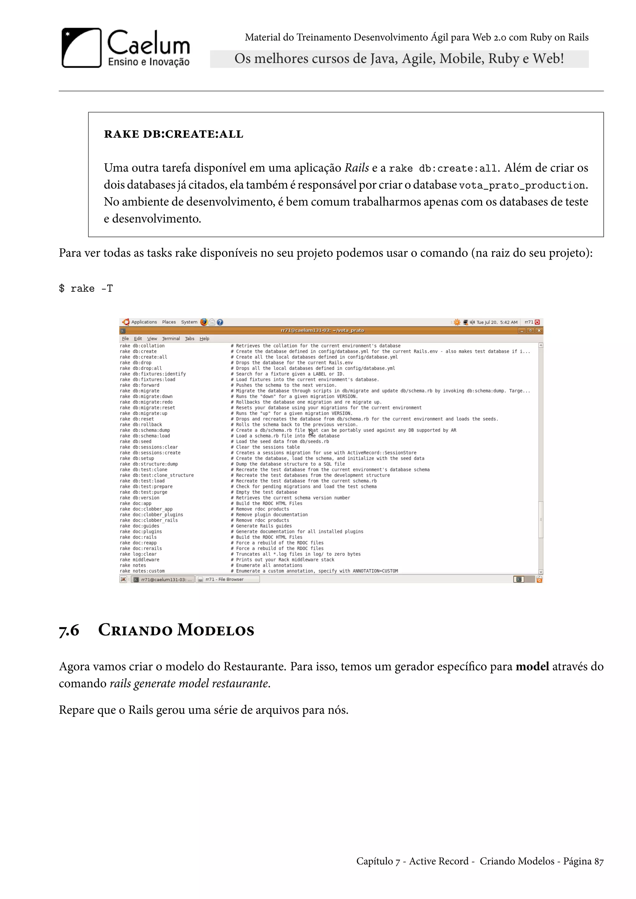 Material do Treinamento Desenvolvimento Ágil para Web 2.0 com Ruby on Rails
rake db:create:all
Uma outra tarefa disponível em uma aplicação Rails e a rake db:create:all. Além de criar os
dois databases já citados, ela também é responsável por criar o database vota_prato_production.
No ambiente de desenvolvimento, é bem comum trabalharmos apenas com os databases de teste
e desenvolvimento.
Para ver todas as tasks rake disponíveis no seu projeto podemos usar o comando (na raiz do seu projeto):
$ rake -T
7.6 Criando Modelos
Agora vamos criar o modelo do Restaurante. Para isso, temos um gerador específico para model através do
comando rails generate model restaurante.
Repare que o Rails gerou uma série de arquivos para nós.
Capítulo 7 - Active Record - Criando Modelos - Página 87
 