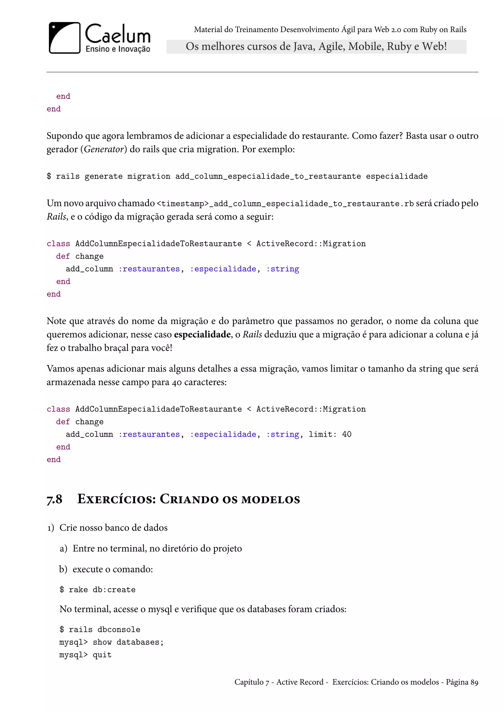 Material do Treinamento Desenvolvimento Ágil para Web 2.0 com Ruby on Rails
end
end
Supondo que agora lembramos de adicionar a especialidade do restaurante. Como fazer? Basta usar o outro
gerador (Generator) do rails que cria migration. Por exemplo:
$ rails generate migration add_column_especialidade_to_restaurante especialidade
Um novo arquivo chamado <timestamp>_add_column_especialidade_to_restaurante.rb será criado pelo
Rails, e o código da migração gerada será como a seguir:
class AddColumnEspecialidadeToRestaurante < ActiveRecord::Migration
def change
add_column :restaurantes, :especialidade, :string
end
end
Note que através do nome da migração e do parâmetro que passamos no gerador, o nome da coluna que
queremos adicionar, nesse caso especialidade, o Rails deduziu que a migração é para adicionar a coluna e já
fez o trabalho braçal para você!
Vamos apenas adicionar mais alguns detalhes a essa migração, vamos limitar o tamanho da string que será
armazenada nesse campo para 40 caracteres:
class AddColumnEspecialidadeToRestaurante < ActiveRecord::Migration
def change
add_column :restaurantes, :especialidade, :string, limit: 40
end
end
7.8 Exercícios: Criando os modelos
1) Crie nosso banco de dados
a) Entre no terminal, no diretório do projeto
b) execute o comando:
$ rake db:create
No terminal, acesse o mysql e verifique que os databases foram criados:
$ rails dbconsole
mysql> show databases;
mysql> quit
Capítulo 7 - Active Record - Exercícios: Criando os modelos - Página 89
 