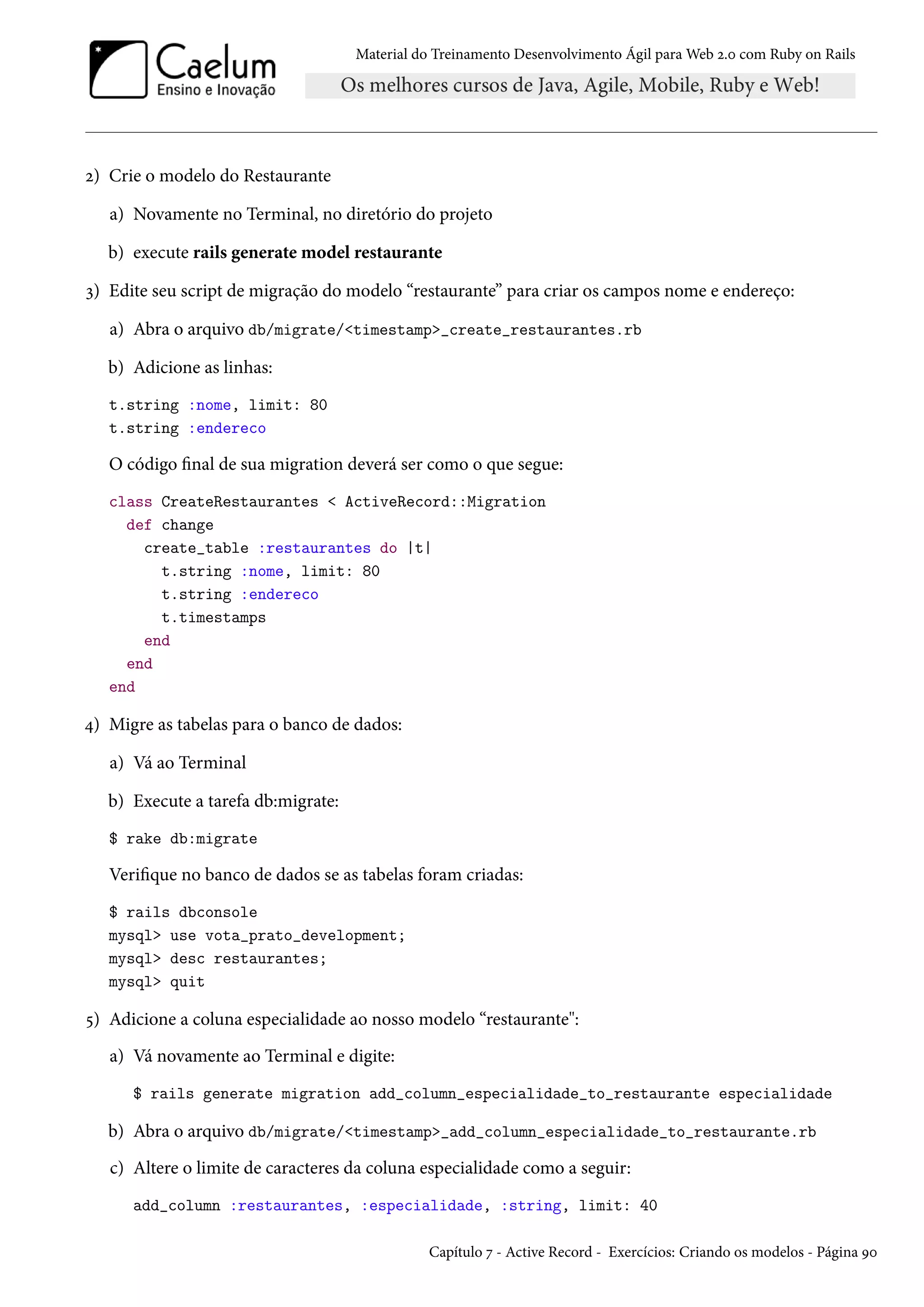 Material do Treinamento Desenvolvimento Ágil para Web 2.0 com Ruby on Rails
2) Crie o modelo do Restaurante
a) Novamente no Terminal, no diretório do projeto
b) execute rails generate model restaurante
3) Edite seu script de migração do modelo “restaurante” para criar os campos nome e endereço:
a) Abra o arquivo db/migrate/<timestamp>_create_restaurantes.rb
b) Adicione as linhas:
t.string :nome, limit: 80
t.string :endereco
O código final de sua migration deverá ser como o que segue:
class CreateRestaurantes < ActiveRecord::Migration
def change
create_table :restaurantes do |t|
t.string :nome, limit: 80
t.string :endereco
t.timestamps
end
end
end
4) Migre as tabelas para o banco de dados:
a) Vá ao Terminal
b) Execute a tarefa db:migrate:
$ rake db:migrate
Verifique no banco de dados se as tabelas foram criadas:
$ rails dbconsole
mysql> use vota_prato_development;
mysql> desc restaurantes;
mysql> quit
5) Adicione a coluna especialidade ao nosso modelo “restaurante":
a) Vá novamente ao Terminal e digite:
$ rails generate migration add_column_especialidade_to_restaurante especialidade
b) Abra o arquivo db/migrate/<timestamp>_add_column_especialidade_to_restaurante.rb
c) Altere o limite de caracteres da coluna especialidade como a seguir:
add_column :restaurantes, :especialidade, :string, limit: 40
Capítulo 7 - Active Record - Exercícios: Criando os modelos - Página 90
 