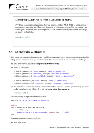 Material do Treinamento Desenvolvimento Ágil para Web 2.0 com Ruby on Rails
Encoding de arquivos no Ruby e as classes de Model
Devido ao encoding dos arquivos no Ruby 1.9 ser como padrão ASCII-8BIT, ao utilizarmos al-
gum carácter acentuado no código fonte, é necessário indicarmos um encoding que suporte essa
acentuação. Geralmente, esse encoding será o UTF-8. Portanto, temos que adicionar no começo
do arquivo fonte a linha:
#encoding: utf-8
7.15 Exercícios: Validações
1) Para nosso restaurante implementaremos a validação para que o campo nome, endereço e especialidade
não possam ficar vazios, nem que o sistema aceite dois restaurantes com o mesmo nome e endereço.
a) Abra o modelo do restaurante (app/models/restaurante.rb)
b) inclua as validações:
validates_presence_of :nome, message: "deve ser preenchido"
validates_presence_of :endereco, message: "deve ser preenchido"
validates_presence_of :especialidade, message: "deve ser preenchido"
validates_uniqueness_of :nome, message: "nome já cadastrado"
validates_uniqueness_of :endereco, message: "endereço já cadastrado"
c) Por utilizarmos acentuação em nosso arquivo de modelo, adicione a diretiva (comentário) que indica
qual o encoding em que o Ruby deve interpretar no início do seu arquivo.
#encoding: utf-8
2) Inclua a validação da primeira letra maiúscula:
validate :primeira_letra_deve_ser_maiuscula
private
def primeira_letra_deve_ser_maiuscula
errors.add(:nome,
"primeira letra deve ser maiúscula") unless nome =~ /[A-Z].*/
end
3) Agora vamos testar nossos validadores:
a) Abra o Terminal
Capítulo 7 - Active Record - Exercícios: Validações - Página 100
 