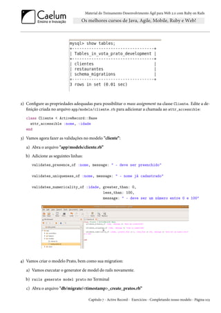 Material do Treinamento Desenvolvimento Ágil para Web 2.0 com Ruby on Rails
2) Configure as propriedades adequadas para possibilitar o mass assignment na classe Cliente. Edite a de-
finição criada no arquivo app/models/cliente.rb para adicionar a chamada ao attr_accessible:
class Cliente < ActiveRecord::Base
attr_accessible :nome, :idade
end
3) Vamos agora fazer as validações no modelo "cliente”:
a) Abra o arquivo "app/models/cliente.rb”
b) Adicione as seguintes linhas:
validates_presence_of :nome, message: " - deve ser preenchido"
validates_uniqueness_of :nome, message: " - nome já cadastrado"
validates_numericality_of :idade, greater_than: 0,
less_than: 100,
message: " - deve ser um número entre 0 e 100"
4) Vamos criar o modelo Prato, bem como sua migration:
a) Vamos executar o generator de model do rails novamente.
b) rails generate model prato no Terminal
c) Abra o arquivo "db/migrate/<timestamp>_create_pratos.rb”
Capítulo 7 - Active Record - Exercícios - Completando nosso modelo - Página 103
 