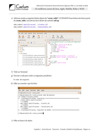 Material do Treinamento Desenvolvimento Ágil para Web 2.0 com Ruby on Rails
e) Adicione ainda as seguintes linhas depois de "create_table”: CUIDADO! Essas linhas não fazem parte
do create_table, mas devem ficar dentro do método self.up.
add_index(:qualificacoes, :cliente_id)
add_index(:qualificacoes, :restaurante_id)
f) Volte ao Terminal
g) Execute a task para rodar as migrações pendentes:
$ rake db:migrate
h) Olhe no console o que foi feito
i) Olhe no banco de dados
Capítulo 7 - Active Record - Exercícios - Criando o Modelo de Qualificação - Página 107
 