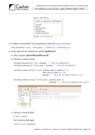 Material do Treinamento Desenvolvimento Ágil para Web 2.0 com Ruby on Rails
3) Configure as propriedades de uma qualificação utilizando o attr_accessible:
attr_accessible :nota, :valor_gasto, :cliente_id, :restaurante_id
4) Vamos agora fazer as validações no modelo "qualificacao”:
a) Abra o arquivo "app/models/qualificacao.rb”
b) Adicione as seguintes linhas:
validates_presence_of :nota, message: " - deve ser preenchido"
validates_presence_of :valor_gasto, message: " - deve ser preenchido"
validates_numericality_of :nota, greater_than_or_equal_to: 0,
less_than_or_equal_to: 10,
message: " - deve ser um número entre 0 e 10"
validates_numericality_of :valor_gasto, greater_than: 0,
message: " - deve ser um número maior que 0"
c) Execute o console do Rails:
$ rails console
No Console do Rails digite:
"qualificacao".pluralize
Capítulo 7 - Active Record - Exercícios - Criando o Modelo de Qualificação - Página 108
 