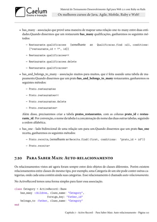 Material do Treinamento Desenvolvimento Ágil para Web 2.0 com Ruby on Rails
• has_many - associação que provê uma maneira de mapear uma relação one-to-many entre duas enti-
dades.Quando dissermos que um restaurante has_many qualificações, ganharemos os seguintes mé-
todos:
– Restaurante.qualificacoes (semelhante ao Qualificacao.find :all, conditions:
["restaurante_id = ?", id])
– Restaurante.qualificacoes<<
– Restaurante.qualificacoes.delete
– Restaurante.qualificacoes=
• has_and_belongs_to_many - associação muitos-para-muitos, que é feita usando uma tabela de ma-
peamento.Quando dissermos que um prato has_and_belongs_to_many restaurantes, ganharemos os
seguintes métodos:
– Prato.restaurantes
– Prato.restaurantes<<
– Prato.restaurantes.delete
– Prato.restaurantes=
Além disso, precisaremos criar a tabela pratos_restaurantes, com as colunas prato_id e restau-
rante_id. Por convenção, o nome da tabela é a concatenação do nome das duas outras tabelas, seguindo
a ordem alfabética.
• has_one - lado bidirecional de uma relação um-para-um.Quando dissermos que um prato has_one
receita, ganharemos os seguintes métodos:
– Prato.receita, (semelhante ao Receita.find(:first, conditions: "prato_id = id"))
– Prato.receita=
7.20 Para Saber Mais: Auto-relacionamento
Os relacionamentos vistos até agora foram sempre entre dois objetos de classes diferentes. Porém existem
relacionamentos entre classes do mesmo tipo, por exemplo, uma Categoria de um site pode conter outras ca-
tegorias, onde cada uma contém ainda suas categorias. Esse relacionamento é chamado auto-relacionamento.
No ActiveRecord temos uma forma simples para fazer essa associação.
class Category < ActiveRecord::Base
has_many :children, class_name: "Category",
foreign_key: "father_id"
belongs_to :father, class_name: "Category"
end
Capítulo 7 - Active Record - Para Saber Mais: Auto-relacionamento - Página 110
 