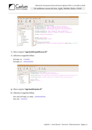 Material do Treinamento Desenvolvimento Ágil para Web 2.0 com Ruby on Rails
e) Abra o arquivo "app/models/qualificacao.rb”
f) Adicione as seguintes linhas:
belongs_to :cliente
belongs_to :restaurante
g) Abra o arquivo "app/models/prato.rb”
h) Adicione as seguintes linhas:
has_and_belongs_to_many :restaurantes
has_one :receita
Capítulo 7 - Active Record - Exercícios - Relacionamentos - Página 112
 