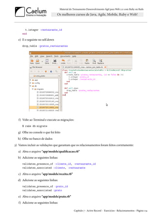 Material do Treinamento Desenvolvimento Ágil para Web 2.0 com Ruby on Rails
t.integer :restaurante_id
end
e) E o seguinte no self.down
drop_table :pratos_restaurantes
f) Volte ao Terminal e execute as migrações:
$ rake db:migrate
g) Olhe no console o que foi feito
h) Olhe no banco de dados
3) Vamos incluir as validações que garantam que os relacionamentos foram feitos corretamente:
a) Abra o arquivo "app/models/qualificacao.rb”
b) Adicione as seguintes linhas:
validates_presence_of :cliente_id, :restaurante_id
validates_associated :cliente, :restaurante
c) Abra o arquivo "app/models/receita.rb”
d) Adicione as seguintes linhas:
validates_presence_of :prato_id
validates_associated :prato
e) Abra o arquivo "app/models/prato.rb”
f) Adicione as seguintes linhas:
Capítulo 7 - Active Record - Exercícios - Relacionamentos - Página 114
 