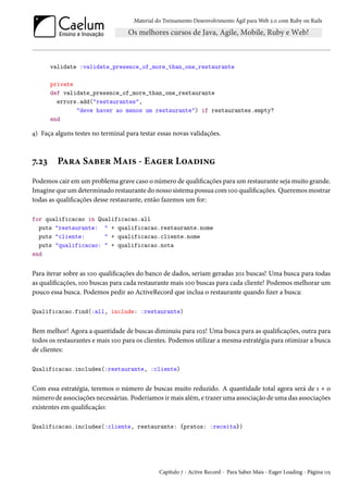 Material do Treinamento Desenvolvimento Ágil para Web 2.0 com Ruby on Rails
validate :validate_presence_of_more_than_one_restaurante
private
def validate_presence_of_more_than_one_restaurante
errors.add("restaurantes",
"deve haver ao menos um restaurante") if restaurantes.empty?
end
4) Faça alguns testes no terminal para testar essas novas validações.
7.23 Para Saber Mais - Eager Loading
Podemos cair em um problema grave caso o número de qualificações para um restaurante seja muito grande.
Imagine que um determinado restaurante do nosso sistema possua com 100 qualificações. Queremos mostrar
todas as qualificações desse restaurante, então fazemos um for:
for qualificacao in Qualificacao.all
puts "restaurante: " + qualificacao.restaurante.nome
puts "cliente: " + qualificacao.cliente.nome
puts "qualificacao: " + qualificacao.nota
end
Para iterar sobre as 100 qualificações do banco de dados, seriam geradas 201 buscas! Uma busca para todas
as qualificações, 100 buscas para cada restaurante mais 100 buscas para cada cliente! Podemos melhorar um
pouco essa busca. Podemos pedir ao ActiveRecord que inclua o restaurante quando fizer a busca:
Qualificacao.find(:all, include: :restaurante)
Bem melhor! Agora a quantidade de buscas diminuiu para 102! Uma busca para as qualificações, outra para
todos os restaurantes e mais 100 para os clientes. Podemos utilizar a mesma estratégia para otimizar a busca
de clientes:
Qualificacao.includes(:restaurante, :cliente)
Com essa estratégia, teremos o número de buscas muito reduzido. A quantidade total agora será de 1 + o
número de associações necessárias. Poderíamos ir mais além, e trazer uma associação de uma das associações
existentes em qualificação:
Qualificacao.includes(:cliente, restaurante: {pratos: :receita})
Capítulo 7 - Active Record - Para Saber Mais - Eager Loading - Página 115
 