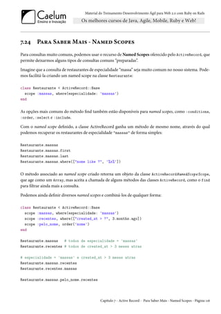 Material do Treinamento Desenvolvimento Ágil para Web 2.0 com Ruby on Rails
7.24 Para Saber Mais - Named Scopes
Para consultas muito comuns, podemos usar o recurso de Named Scopes oferecido pelo ActiveRecord, que
permite deixarmos alguns tipos de consultas comuns “preparadas”.
Imagine que a consulta de restaurantes de especialidade “massa” seja muito comum no nosso sistema. Pode-
mos facilitá-la criando um named scope na classe Restaurante:
class Restaurante < ActiveRecord::Base
scope :massas, where(especialidade: 'massas')
end
As opções mais comuns do método find também estão disponíveis para named scopes, como :conditions,
:order, :select e :include.
Com o named scope definido, a classe ActiveRecord ganha um método de mesmo nome, através do qual
podemos recuperar os restaurantes de especialidade "massas" de forma simples:
Restaurante.massas
Restaurante.massas.first
Restaurante.massas.last
Restaurante.massas.where(["nome like ?", '%x%'])
O método associado ao named scope criado retorna um objeto da classe ActiveRecordNamedScope Scope,
que age como um Array, mas aceita a chamada de alguns métodos das classes ActiveRecord, como o find
para filtrar ainda mais a consulta.
Podemos ainda definir diversos named scopes e combiná-los de qualquer forma:
class Restaurante < ActiveRecord::Base
scope :massas, where(especialidade: 'massas')
scope :recentes, where(["created_at > ?", 3.months.ago])
scope :pelo_nome, order('nome')
end
Restaurante.massas # todos de especialidade = 'massas'
Restaurante.recentes # todos de created_at > 3 meses atras
# especialidade = 'massas' e created_at > 3 meses atras
Restaurante.massas.recentes
Restaurante.recentes.massas
Restaurante.massas.pelo_nome.recentes
Capítulo 7 - Active Record - Para Saber Mais - Named Scopes - Página 116
 